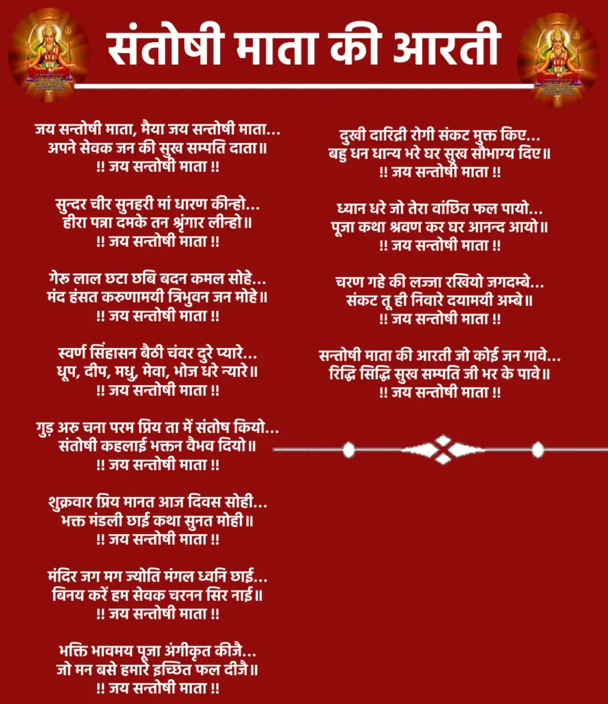जय सन्तोषी माता, मैया जय सन्तोषी माता…
अपने सेवक जन की सुख सम्पति दाता॥
!! जय सन्तोषी माता !!

सुन्दर चीर सुनहरी मां धारण कीन्हो…
हीरा पन्ना दमके तन श्रृंगार लीन्हो॥
!! जय सन्तोषी माता !!

गेरू लाल छटा छबि बदन कमल सोहे…
मंद हंसत करुणामयी त्रिभुवन जन मोहे॥
!! जय सन्तोषी माता !!

स्वर्ण सिंहासन बैठी चंवर दुरे प्यारे…
धूप, दीप, मधु, मेवा, भोज धरे न्यारे॥
!! जय सन्तोषी माता !!

गुड़ अरु चना परम प्रिय ता में संतोष कियो…
संतोषी कहलाई भक्तन वैभव दियो॥
!! जय सन्तोषी माता !!

शुक्रवार प्रिय मानत आज दिवस सोही…
भक्त मंडली छाई कथा सुनत मोही॥
!! जय सन्तोषी माता !!

मंदिर जग मग ज्योति मंगल ध्वनि छाई…
बिनय करें हम सेवक चरनन सिर नाई॥
!! जय सन्तोषी माता !!

भक्ति भावमय पूजा अंगीकृत कीजै…
जो मन बसे हमारे इच्छित फल दीजै॥
!! जय सन्तोषी माता !!

दुखी दारिद्री रोगी संकट मुक्त किए…
बहु धन धान्य भरे घर सुख सौभाग्य दिए॥
!! जय सन्तोषी माता !!

ध्यान धरे जो तेरा वांछित फल पायो…
पूजा कथा श्रवण कर घर आनन्द आयो॥
!! जय सन्तोषी माता !!

चरण गहे की लज्जा रखियो जगदम्बे…
संकट तू ही निवारे दयामयी अम्बे॥
!! जय सन्तोषी माता !!

सन्तोषी माता की आरती जो कोई जन गावे…
रिद्धि सिद्धि सुख सम्पति जी भर के पावे॥
!! जय सन्तोषी माता !!