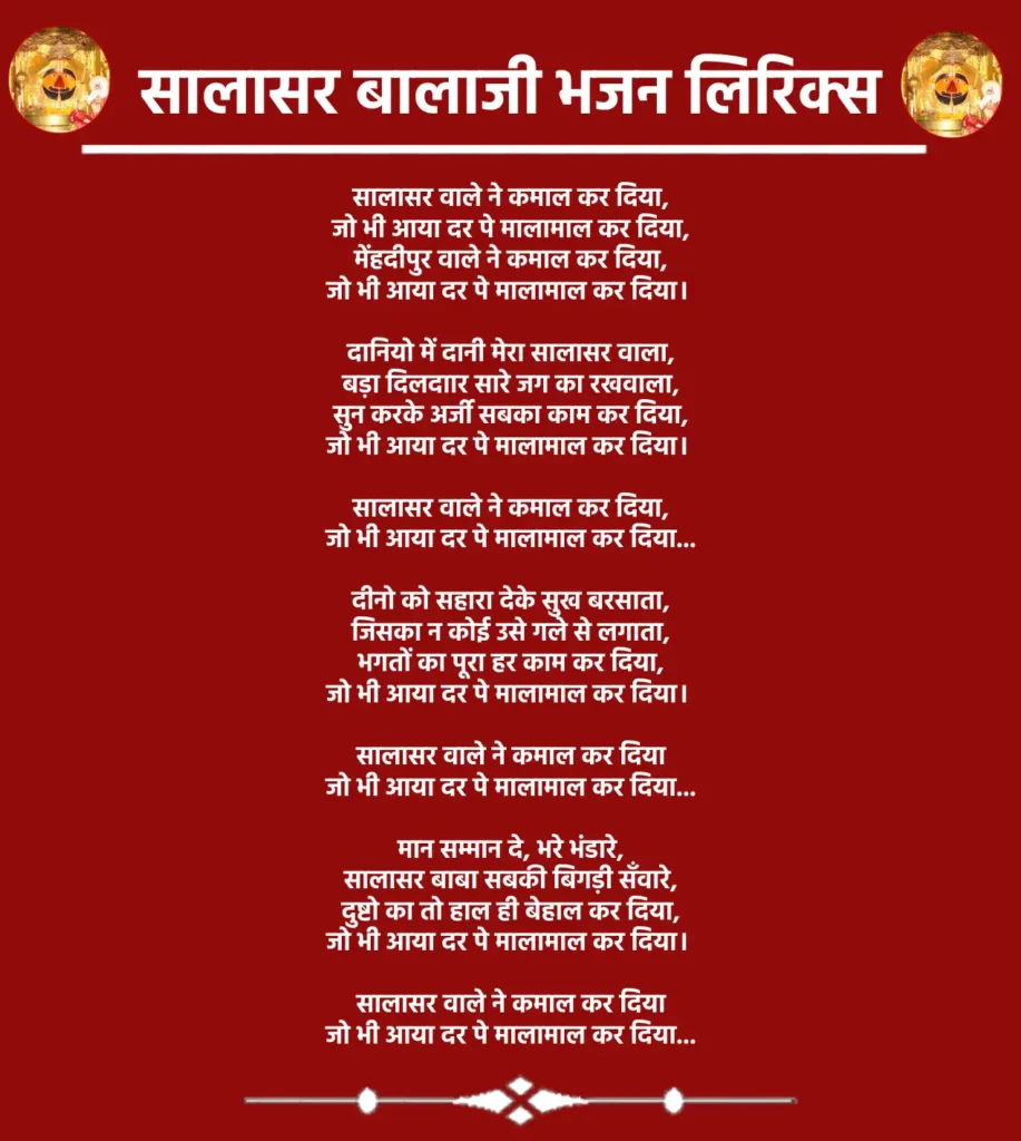 सालासर वाले ने कमाल कर दिया,
जो भी आया दर पे मालामाल कर दिया,
मेंहदीपुर वाले ने कमाल कर दिया,
जो भी आया दर पे मालामाल कर दिया।दानियो में दानी मेरा सालासर वाला,
बड़ा दिलदाार सारे जग का रखवाला,
सुन करके अर्जी सबका काम कर दिया,
जो भी आया दर पे मालामाल कर दिया।सालासर वाले ने कमाल कर दिया,
जो भी आया दर पे मालामाल कर दिया...दीनो को सहारा देके सुख बरसाता,
जिसका न कोई उसे गले से लगाता,
भगतों का पूरा हर काम कर दिया,
जो भी आया दर पे मालामाल कर दिया।सालासर वाले ने कमाल कर दिया
जो भी आया दर पे मालामाल कर दिया...मान सम्मान दे, भरे भंडारे,
सालासर बाबा सबकी बिगड़ी सँवारे,
दुष्टो का तो हाल ही बेहाल कर दिया,
जो भी आया दर पे मालामाल कर दिया।सालासर वाले ने कमाल कर दिया
जो भी आया दर पे मालामाल कर दिया...
