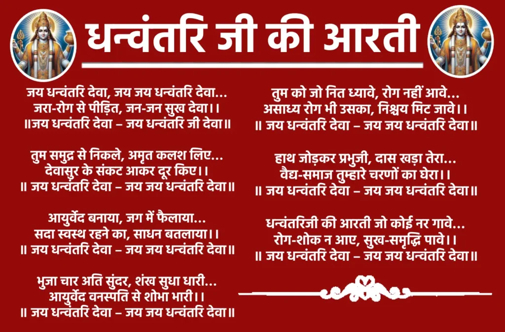 Dhanvantari Ji Ki Aarti

जय धन्वंतरि देवा, जय जय धन्वंतरि देवा...
जरा-रोग से पीड़ित, जन-जन सुख देवा।। 
॥जय धन्वंतरि देवा - जय धन्वंतरि जी देवा॥

तुम समुद्र से निकले, अमृत कलश लिए...
देवासुर के संकट आकर दूर किए।।
॥ जय धन्वंतरि देवा - जय जय धन्वंतरि देवा॥

आयुर्वेद बनाया, जग में फैलाया...
सदा स्वस्थ रहने का, साधन बतलाया।। 
॥ जय धन्वंतरि देवा - जय जय धन्वंतरि देवा॥

भुजा चार अति सुंदर, शंख सुधा धारी...
आयुर्वेद वनस्पति से शोभा भारी।। 
॥ जय धन्वंतरि देवा - जय जय धन्वंतरि देवा॥

तुम को जो नित ध्यावे, रोग नहीं आवे...
असाध्य रोग भी उसका, निश्चय मिट जावे।। 
॥ जय धन्वंतरि देवा - जय जय धन्वंतरि देवा॥

हाथ जोड़कर प्रभुजी, दास खड़ा तेरा...
वैद्य-समाज तुम्हारे चरणों का घेरा।। 
॥ जय धन्वंतरि देवा - जय जय धन्वंतरि देवा॥

धन्वंतरिजी की आरती जो कोई नर गावे...
रोग-शोक न आए, सुख-समृद्धि पावे।। 
॥ जय धन्वंतरि देवा - जय जय धन्वंतरि देवा॥