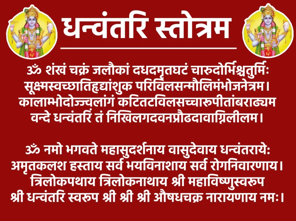 धन्वंतरि स्तोत्रम: आयुर्वेद के देवता की उपासना 1 Dhanvantari Stotramॐ शंखं चक्रं जलौकां दधदमृतघटं चारुदोर्भिश्चतुर्मिः
सूक्ष्मस्वच्छातिहृद्यांशुक परिविलसन्मौलिमंभोजनेत्रम॥कालाम्भोदोज्ज्वलांगं कटितटविलसच्चारूपीतांबराढ्यम
वन्दे धन्वंतरिं तं निखिलगदवनप्रौढदावाग्निलीलम॥ॐ नमो भगवते महासुदर्शनाय वासुदेवाय धन्वंतराये:
अमृतकलश हस्ताय सर्व भयविनाशाय सर्व रोगनिवारणाय॥त्रिलोकपथाय त्रिलोकनाथाय श्री महाविष्णुस्वरूप
श्री धनवंतरी स्वरूप श्री श्री श्री औषधचक्र नारायणाय नमः॥
इति श्रीधन्वन्तरिस्तोत्रं सम्पूर्णम्॥