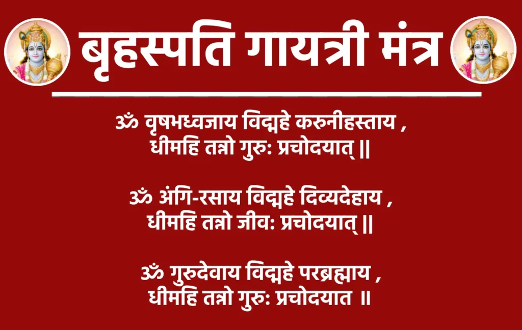 बृहस्पति गायत्री मंत्र : ज्ञान और समृद्धि का दिव्य स्रोत 1 Brihaspati Gayatri Mantraॐ वृषभध्वजाय विद्महे करुनीहस्ताय धीमहि तन्नो गुरु: प्रचोदयात् ॥1॥ॐ अंगि-रसाय विद्महे दिव्यदेहाय धीमहि तन्नो जीव: प्रचोदयात् ॥2॥ॐ गुरुदेवाय विद्महे परब्रह्माय धीमहि तन्नो गुरु: प्रचोदयात ॥3॥अर्थ- हम अंगिरा ऋषि के पुत्र, देवगुरु बृहस्पति को प्रणाम करते हैं, जो वाणी के स्वामी हैं, उन पर हम ध्यान केंद्रित करते हैं, वे गुरु हमारे बुद्धि को प्रकाशित करें और हमें सही मार्ग दिखाएँ।