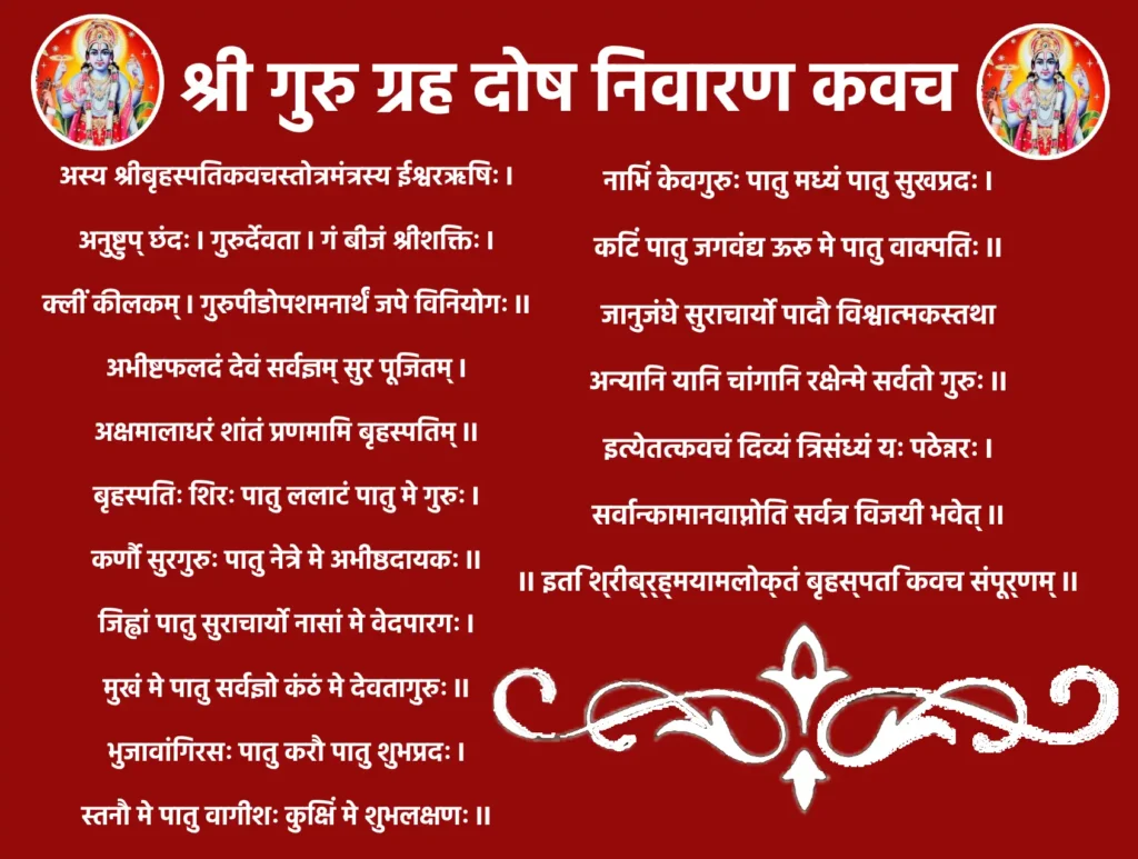 Shri Guru Graha Dosh Nivaran Kavachॐ श्री गुरवे नमः ।गुरुर्ग्रहः शिरः पातु, ललाटं पातु मे बृहस्पतिः।
नेत्रे ज्ञानमयः पातु, श्रुती मे पातु वेदवित् ॥१॥नासिकां पातु सौम्यात्मा, मुखं मे पातु वाच्पतिः।
जिह्वां मे वेदवक्ता च, कण्ठं मे च बृहस्पतिः ॥२॥स्कन्धौ सुरगुरुः पातु, भुजौ मे पातु वेदवित्।
हस्तौ मे पातु श्रीकान्तः, हृदयं पातु मे गुरुः ॥३॥नाभिं देवगुरुः पातु, कटिं मे पातु वाक्पतिः।
ऊरू मे पातु विश्वात्मा, जानुनी मे सुधीः सदा ॥४॥जंघे मे ज्ञानदः पातु, पादौ मे सर्वतो गुरुः।
सर्वाङ्गं मे सदा पातु, बृहस्पतिः कृपानिधिः ॥५॥इदं कवचमज्ञाय, पठेत् श्रद्धासमन्वितः।
गुरु दोषं विनिर्मुक्तः, सुखं भुक्त्वा स्वलं लभेत् ॥६॥॥ इति गुरु ग्रह दोष निवारण कवचं सम्पूर्णम् ॥