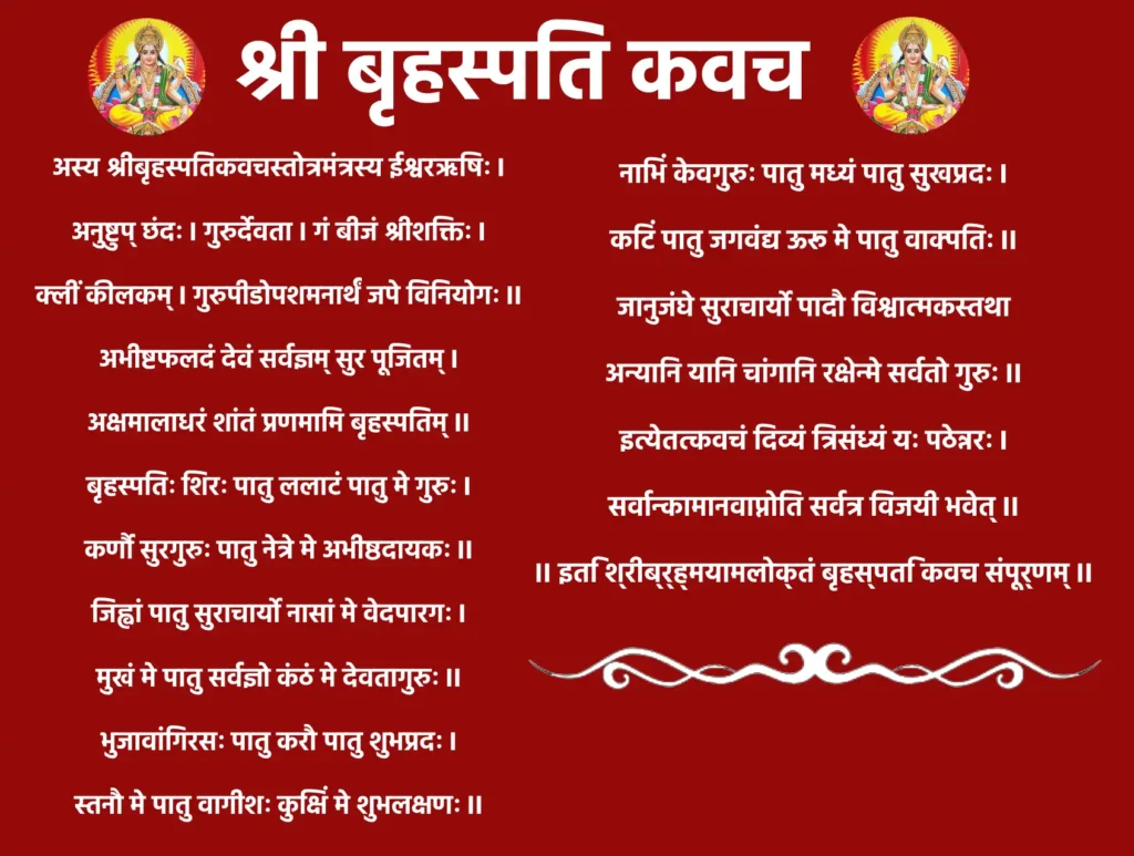 Shri Brihaspati Kavachअस्य श्रीबृहस्पतिकवचस्तोत्रमंत्रस्य ईश्वरऋषिः॥
अनुष्टुप् छंदः। गुरुर्देवता। गं बीजं श्रीशक्तिः॥क्लीं कीलकम्।
गुरुपीडोपशमनार्थं जपे विनियोगः।
अभीष्टफलदं देवं सर्वज्ञम् सुर पूजितम्॥अक्षमालाधरं शांतं प्रणमामि बृहस्पतिम्,
बृहस्पतिः शिरः पातु ललाटं पातु मे गुरुः।कर्णौ सुरगुरुः पातु नेत्रे मे अभीष्ठदायकः,
जिह्वां पातु सुराचार्यो नासां मे वेदपारगः।मुखं मे पातु सर्वज्ञो कंठं मे देवतागुरुः,
भुजावांगिरसः पातु करौ पातु शुभप्रदः।स्तनौ मे पातु वागीशः कुक्षिं मे शुभलक्षणः,
नाभिं केवगुरुः पातु मध्यं पातु सुखप्रदः।कटिं पातु जगवंद्य ऊरू मे पातु वाक्पतिः,
जानुजंघे सुराचार्यो पादौ विश्वात्मकस्तथा।अन्यानि यानि चांगानि रक्षेन्मे सर्वतो गुरुः,
इत्येतत्कवचं दिव्यं त्रिसंध्यं यः पठेन्नरः।सर्वान्कामानवाप्नोति सर्वत्र विजयी भवेत्,॥ इति श्रीब्र्ह्मयामलोक्तं बृहस्पति कवच संपूर्णम् ॥
