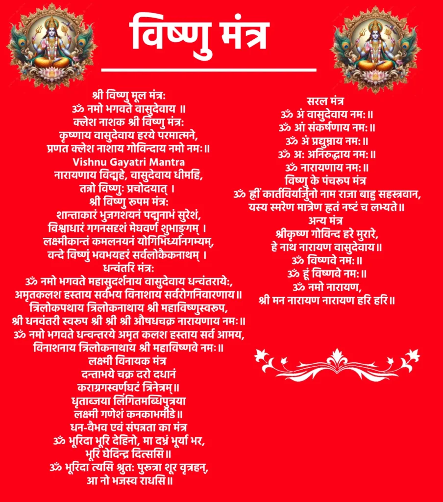 Vishnu Mantra
श्री विष्णु मूल मंत्र:ॐ नमो भगवते वासुदेवाय ॥क्लेश नाशक श्री विष्णु मंत्र:कृष्णाय वासुदेवाय हरये परमात्मने,
प्रणत क्लेश नाशाय गोविन्दाय नमो नमः॥Vishnu Gayatri Mantraनारायणाय विद्महे, वासुदेवाय धीमहि,
तन्नो विष्णुः प्रचोदयात् ।श्री विष्णु रूपम मंत्र:शान्ताकारं भुजगशयनं पद्मनाभं सुरेशं,
विश्वाधारं गगनसदृशं मेघवर्ण शुभाङ्गम् ।
लक्ष्मीकान्तं कमलनयनं योगिभिर्ध्यानगम्यम्,
वन्दे विष्णुं भवभयहरं सर्वलोकैकनाथम् ।धन्वंतरि मंत्र:ॐ नमो भगवते महासुदर्शनाय वासुदेवाय धन्वंतराये:,
अमृतकलश हस्ताय सर्वभय विनाशाय सर्वरोगनिवारणाय॥त्रिलोकपथाय त्रिलोकनाथाय श्री महाविष्णुस्वरूप,
श्री धनवंतरी स्वरूप श्री श्री श्री औषधचक्र नारायणाय नमः॥ॐ नमो भगवते धन्वन्तरये अमृत कलश हस्ताय सर्व आमय,
विनाशनाय त्रिलोकनाथाय श्री महाविष्णवे नमः॥लक्ष्मी विनायक मंत्रदन्ताभये चक्र दरो दधानं
कराग्रगस्वर्णघटं त्रिनेत्रम्॥
धृताब्जया लिंगितमब्धिपुत्रया
लक्ष्मी गणेशं कनकाभमीडे॥धन-वैभव एवं संपन्नता का मंत्रॐ भूरिदा भूरि देहिनो, मा दभ्रं भूर्या भर,
भूरि घेदिन्द्र दित्ससि॥
ॐ भूरिदा त्यसि श्रुत: पुरूत्रा शूर वृत्रहन्,
आ नो भजस्व राधसि॥सरल मंत्रॐ अं वासुदेवाय नम:॥ॐ आं संकर्षणाय नम:॥ॐ अं प्रद्युम्नाय नम:॥ॐ अ: अनिरुद्धाय नम:॥ॐ नारायणाय नम:॥विष्णु के पंचरूप मंत्रॐ ह्रीं कार्तविर्यार्जुनो नाम राजा बाहु सहस्त्रवान,
यस्य स्मरेण मात्रेण ह्रतं नष्‍टं च लभ्यते॥अन्य मंत्रश्रीकृष्ण गोविन्द हरे मुरारे,
हे नाथ नारायण वासुदेवाय॥ॐ विष्णवे नम:॥ॐ हूं विष्णवे नम:॥ॐ नमो नारायण,
श्री मन नारायण नारायण हरि हरि॥