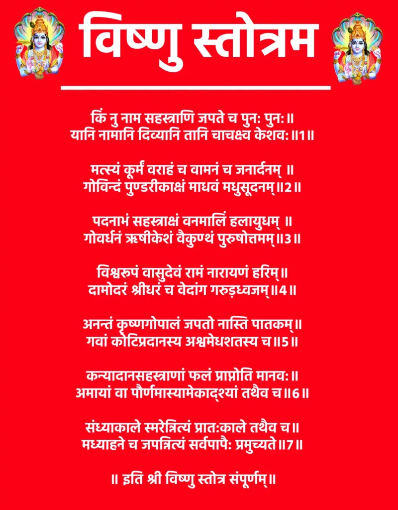 Vishnu Stotram

किं नु नाम सहस्त्राणि जपते च पुन: पुन:॥
यानि नामानि दिव्यानि तानि चाचक्ष्व केशव:॥1॥

मत्स्यं कूर्मं वराहं च वामनं च जनार्दनम् ॥
गोविन्दं पुण्डरीकाक्षं माधवं मधुसूदनम्॥2॥

पदनाभं सहस्त्राक्षं वनमालिं हलायुधम् ॥
गोवर्धनं ऋषीकेशं वैकुण्ठं पुरुषोत्तमम्॥3॥

विश्वरूपं वासुदेवं रामं नारायणं हरिम्॥
दामोदरं श्रीधरं च वेदांग गरुड़ध्वजम्॥4॥

अनन्तं कृष्णगोपालं जपतो नास्ति पातकम्॥
गवां कोटिप्रदानस्य अश्वमेधशतस्य च॥5॥

कन्यादानसहस्त्राणां फलं प्राप्नोति मानव:॥
अमायां वा पौर्णमास्यामेकाद्श्यां तथैव च॥6॥

संध्याकाले स्मरेन्नित्यं प्रात:काले तथैव च॥
मध्याहने च जपन्नित्यं सर्वपापै: प्रमुच्यते॥7॥

॥ इति श्री विष्णु स्तोत्र संपूर्णम्॥