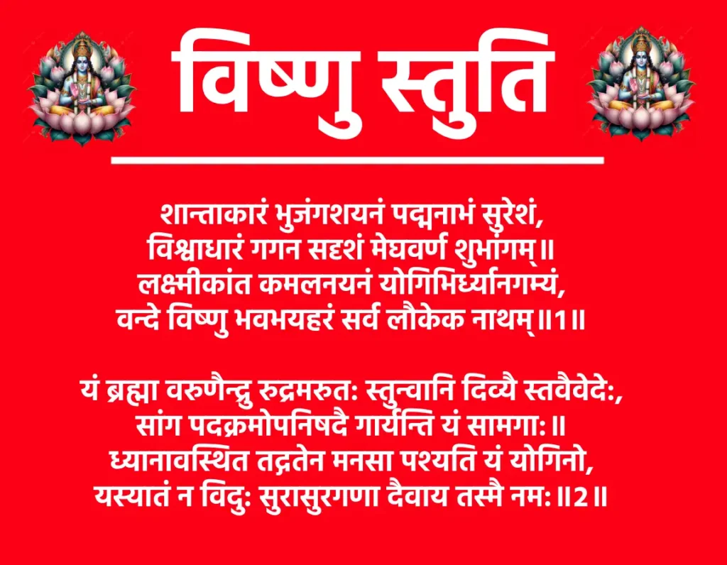 Vishnu Stuti

शान्ताकारं भुजंगशयनं पद्मनाभं सुरेशं,
विश्वाधारं गगन सदृशं मेघवर्ण शुभांगम्॥
लक्ष्मीकांत कमलनयनं योगिभिर्ध्यानगम्यं,
वन्दे विष्णु भवभयहरं सर्व लौकेक नाथम्॥१॥

यं ब्रह्मा वरुणैन्द्रु रुद्रमरुत: स्तुन्वानि दिव्यै स्तवैवेदे:,
सांग पदक्रमोपनिषदै गार्यन्ति यं सामगा:॥
ध्यानावस्थित तद्गतेन मनसा पश्यति यं योगिनो,
यस्यातं न विदु: सुरासुरगणा दैवाय तस्मै नम:॥२॥