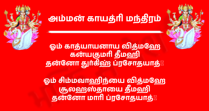 Amman Gayatri Mantra In Tamil
ஓம் காத்யாயனாய வித்மஹே
கன்யகுமரி தீமஹி
தன்னோ துர்கிஹ் ப்ரசோதயாத்।

அர்த்தம்: நாம் காத்யாயன தேவரை அறிந்துகொள்வோம், அவர் கன்யகுமாரி வடிவில் வெளிப்படுகிறார் என்று தியானிக்கிறோம், அந்த துர்கை தேவி எங்கள் புத்தியைக் கண்ணியமாக ஊக்குவிக்கட்டும்.

ஓம் சிம்மவாஹிந்யை வித்மஹே
சூலஹஸ்தாயை தீமஹி
தன்னோ மாரி ப்ரசோதயாத்।

அர்த்தம்: சிங்கத்தின் மீது பயணிக்கும் தேவியை நாம் உணர்ந்துகொள்கிறோம், சூலம் தாங்கி நம்மைக் காக்கும் தெய்வத்தை தியானிக்கிறோம், அந்த மாரியம்மன் எங்கள் புத்தியை தூண்டட்டும்.