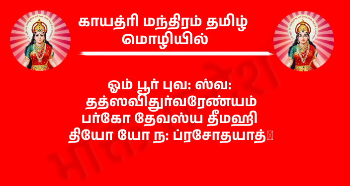 Gayatri Mantra In Tamil
ஓம் பூர் புவ: ஸ்வ: தத்ஸவிதுர்வரேண்யம்
பர்கோ தேவஸ்ய தீமஹி தியோ யோ ந: ப்ரசோதயாத்।

அர்த்தம் – அந்த உயிர் வடிவான, துக்கங்களை நீக்கும், சந்தோஷத்தின் வடிவான, சிறந்த, பிரகாசமான, பாபங்களை அழிக்கும், தெய்வீக வடிவான பரமாத்மாவை நாங்கள் உள்ளுணர்வில் தியானிக்கிறோம். அந்த பரமாத்மா எங்களுடைய புத்தியை நல்ல காரியங்களுக்கு உந்துவிக்கட்டும்.