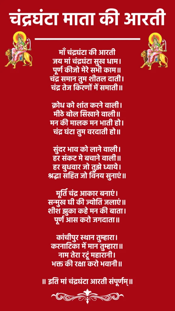 Chandraghanta Mata ki Aarti Lyrics

जय मां चंद्रघंटा सुख धाम, पूर्ण कीजो मेरे सभी काम !!
चंद्र समान तुम शीतल दाती, चंद्र तेज किरणों में समाती !!

क्रोध को शांत करने वाली, मीठे बोल सिखाने वाली !!
मन की मालक मन भाती हो, चंद्र घंटा तुम वरदाती हो !!

सुंदर भाव को लाने वाली, हर संकट मे बचाने वाली !!
हर बुधवार जो तुझे ध्याये, श्रद्धा सहित जो विनय सुनाएं !!

मूर्ति चंद्र आकार बनाएं, सन्मुख घी की ज्योत जलाएं !!
शीश झुका कहे मन की बाता, पूर्ण आस करो जगदाता !!

कांची पुर स्थान तुम्हारा, करनाटिका में मान तुम्हारा।
नाम तेरा रटू महारानी, भक्त की रक्षा करो भवानी।