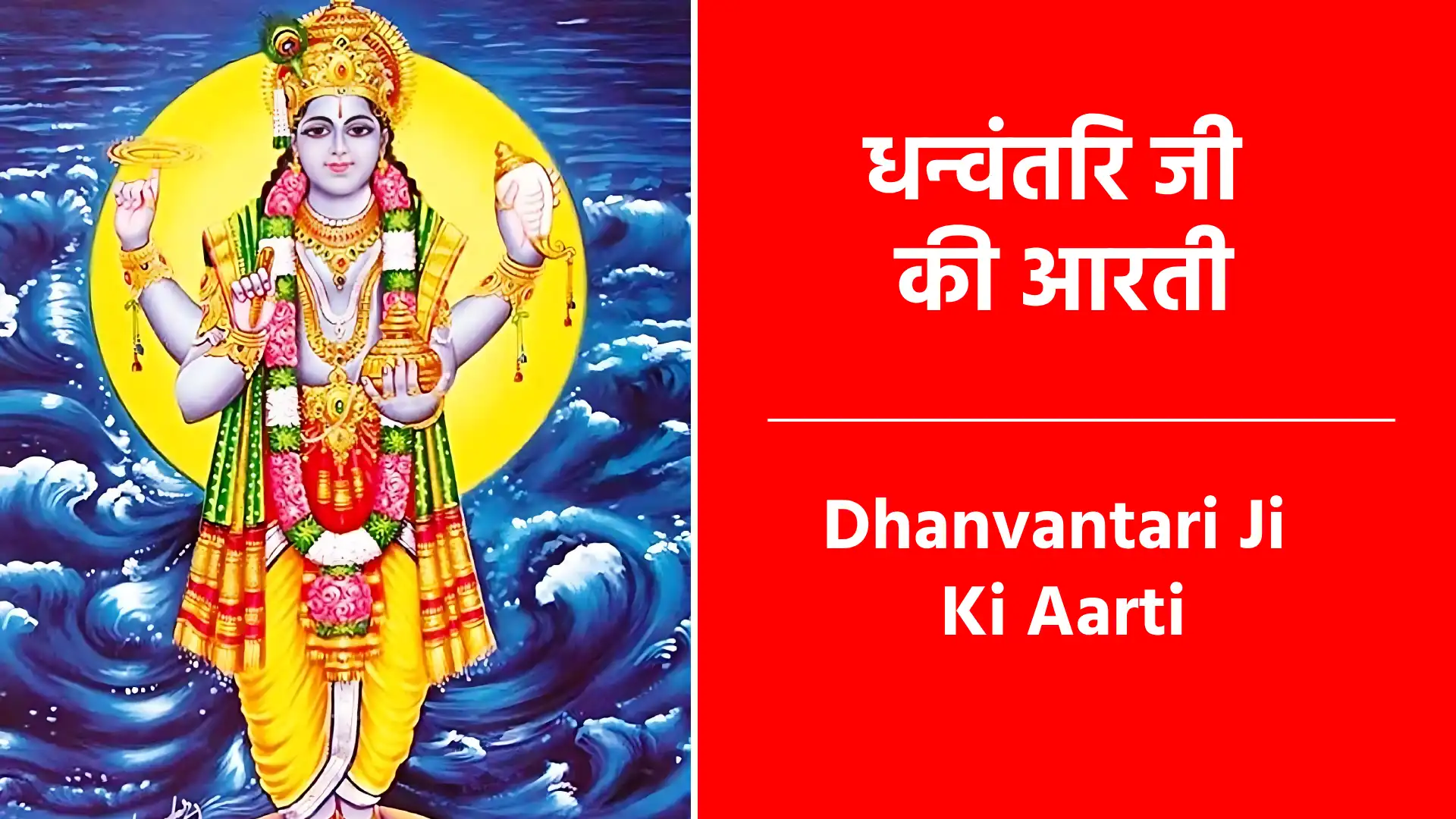 Dhanvantari Ji Ki Aarti जय धन्वंतरि देवा, जय जय धन्वंतरि देवा... जरा-रोग से पीड़ित, जन-जन सुख देवा।। ॥जय धन्वंतरि देवा - जय धन्वंतरि जी देवा॥ तुम समुद्र से निकले, अमृत कलश लिए... देवासुर के संकट आकर दूर किए।। ॥ जय धन्वंतरि देवा - जय जय धन्वंतरि देवा॥ आयुर्वेद बनाया, जग में फैलाया... सदा स्वस्थ रहने का, साधन बतलाया।। ॥ जय धन्वंतरि देवा - जय जय धन्वंतरि देवा॥ भुजा चार अति सुंदर, शंख सुधा धारी... आयुर्वेद वनस्पति से शोभा भारी।। ॥ जय धन्वंतरि देवा - जय जय धन्वंतरि देवा॥ तुम को जो नित ध्यावे, रोग नहीं आवे... असाध्य रोग भी उसका, निश्चय मिट जावे।। ॥ जय धन्वंतरि देवा - जय जय धन्वंतरि देवा॥ हाथ जोड़कर प्रभुजी, दास खड़ा तेरा... वैद्य-समाज तुम्हारे चरणों का घेरा।। ॥ जय धन्वंतरि देवा - जय जय धन्वंतरि देवा॥ धन्वंतरिजी की आरती जो कोई नर गावे... रोग-शोक न आए, सुख-समृद्धि पावे।। ॥ जय धन्वंतरि देवा - जय जय धन्वंतरि देवा॥