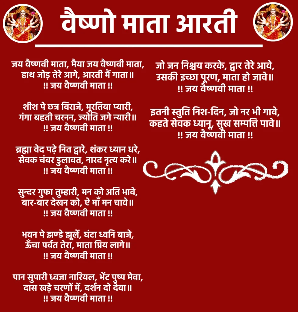 Vaishno Mata Aarti

जय वैष्णवी माता, मैया जय वैष्णवी माता,
हाथ जोड़ तेरे आगे, आरती मैं गाता॥
!! जय वैष्णवी माता !!

शीश पे छत्र विराजे, मूरतिया प्यारी,
गंगा बहती चरनन, ज्योति जगे न्यारी॥
!! जय वैष्णवी माता !!

ब्रह्मा वेद पढ़े नित द्वारे, शंकर ध्यान धरे,
सेवक चंवर डुलावत, नारद नृत्य करे॥
!! जय वैष्णवी माता !!

सुन्दर गुफा तुम्हारी, मन को अति भावे,
बार-बार देखन को, ऐ माँ मन चावे॥
!! जय वैष्णवी माता !!

भवन पे झण्डे झूलें, घंटा ध्वनि बाजे,
ऊँचा पर्वत तेरा, माता प्रिय लागे॥
!! जय वैष्णवी माता !!

पान सुपारी ध्वजा नारियल, भेंट पुष्प मेवा,
दास खड़े चरणों में, दर्शन दो देवा॥
!! जय वैष्णवी माता !!

जो जन निश्चय करके, द्वार तेरे आवे,
उसकी इच्छा पूरण, माता हो जावे॥
!! जय वैष्णवी माता !!

इतनी स्तुति निश-दिन, जो नर भी गावे,
कहते सेवक ध्यानू, सुख सम्पत्ति पावे॥
!! जय वैष्णवी माता !!