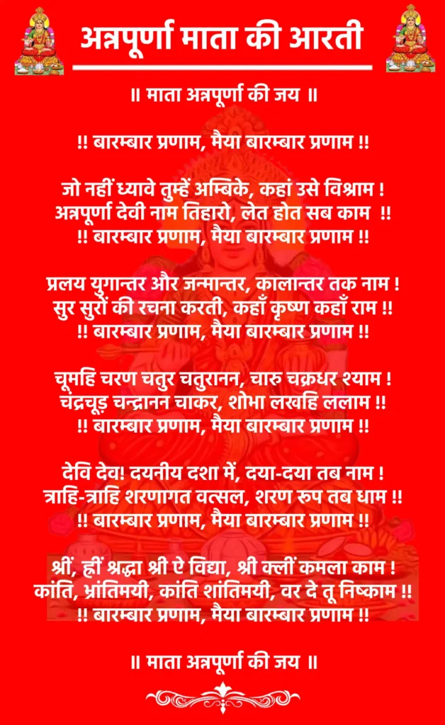 Annapurna Mata Ki Aarti

॥ माता अन्नपूर्णा की जय ॥

!! बारम्बार प्रणाम, मैया बारम्बार प्रणाम !!

जो नहीं ध्यावे तुम्हें अम्बिके, कहां उसे विश्राम !
अन्नपूर्णा देवी नाम तिहारो, लेत होत सब काम  !!
!! बारम्बार प्रणाम, मैया बारम्बार प्रणाम !!

प्रलय युगान्तर और जन्मान्तर, कालान्तर तक नाम !
सुर सुरों की रचना करती, कहाँ कृष्ण कहाँ राम !!
!! बारम्बार प्रणाम, मैया बारम्बार प्रणाम !!

चूमहि चरण चतुर चतुरानन, चारु चक्रधर श्याम !
चंद्रचूड़ चन्द्रानन चाकर, शोभा लखहि ललाम !!
!! बारम्बार प्रणाम, मैया बारम्बार प्रणाम !!

देवि देव! दयनीय दशा में, दया-दया तब नाम !
त्राहि-त्राहि शरणागत वत्सल, शरण रूप तब धाम !!
!! बारम्बार प्रणाम, मैया बारम्बार प्रणाम !!

श्रीं, ह्रीं श्रद्धा श्री ऐ विद्या, श्री क्लीं कमला काम !
कांति, भ्रांतिमयी, कांति शांतिमयी, वर दे तू निष्काम !!
!! बारम्बार प्रणाम, मैया बारम्बार प्रणाम !!

॥ माता अन्नपूर्णा की जय ॥