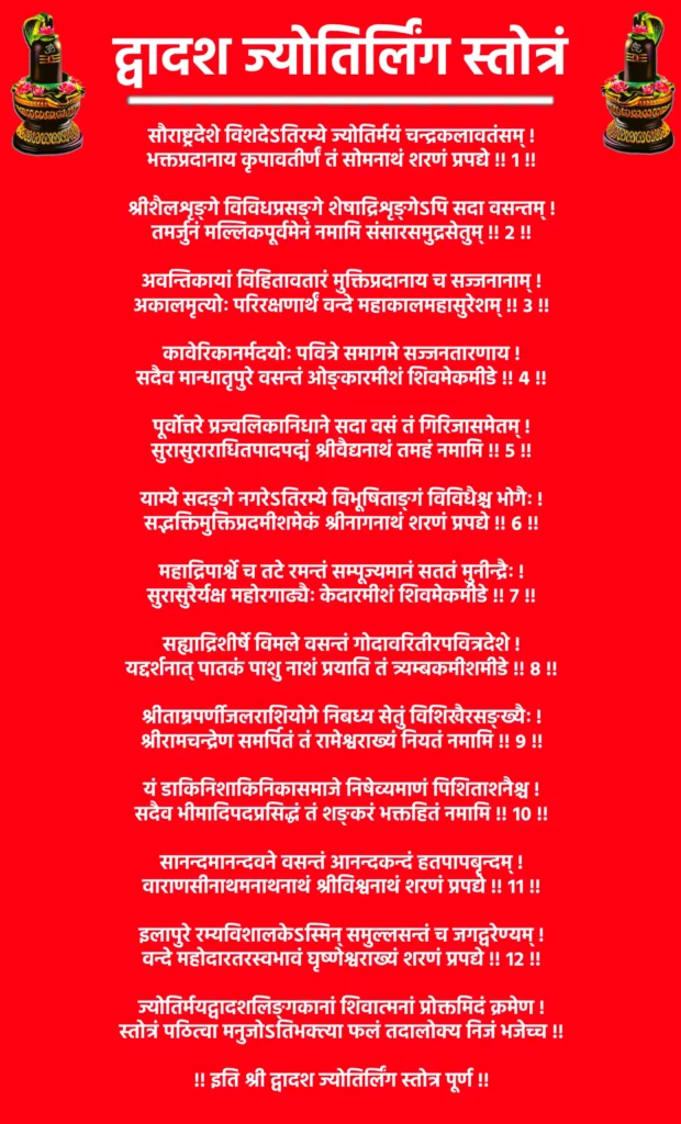 Dwadash Jyotirling Stotram

सौराष्ट्रदेशे विशदेऽतिरम्ये ज्योतिर्मयं चन्द्रकलावतंसम् !
भक्तप्रदानाय कृपावतीर्णं तं सोमनाथं शरणं प्रपद्ये !! १ !!

श्रीशैलशृङ्गे विविधप्रसङ्गे शेषाद्रिशृङ्गेऽपि सदा वसन्तम् !
तमर्जुनं मल्लिकपूर्वमेनं नमामि संसारसमुद्रसेतुम् !! २ !!

अवन्तिकायां विहितावतारं मुक्तिप्रदानाय च सज्जनानाम् !
अकालमृत्योः परिरक्षणार्थं वन्दे महाकालमहासुरेशम् !! ३ !!

कावेरिकानर्मदयोः पवित्रे समागमे सज्जनतारणाय !
सदैव मान्धातृपुरे वसन्तं ओङ्कारमीशं शिवमेकमीडे !! ४ !!

पूर्वोत्तरे प्रज्वलिकानिधाने सदा वसं तं गिरिजासमेतम् !
सुरासुराराधितपादपद्मं श्रीवैद्यनाथं तमहं नमामि !! ५ !!

याम्ये सदङ्गे नगरेऽतिरम्ये विभूषिताङ्गं विविधैश्च भोगैः !
सद्भक्तिमुक्तिप्रदमीशमेकं श्रीनागनाथं शरणं प्रपद्ये !! ६ !!

महाद्रिपार्श्वे च तटे रमन्तं सम्पूज्यमानं सततं मुनीन्द्रैः !
सुरासुरैर्यक्ष महोरगाढ्यैः केदारमीशं शिवमेकमीडे !! ७ !!

सह्याद्रिशीर्षे विमले वसन्तं गोदावरितीरपवित्रदेशे !
यद्दर्शनात् पातकं पाशु नाशं प्रयाति तं त्र्यम्बकमीशमीडे !! ८ !!

श्रीताम्रपर्णीजलराशियोगे निबध्य सेतुं विशिखैरसङ्ख्यैः !
श्रीरामचन्द्रेण समर्पितं तं रामेश्वराख्यं नियतं नमामि !! ९ !!

यं डाकिनिशाकिनिकासमाजे निषेव्यमाणं पिशिताशनैश्च !
सदैव भीमादिपदप्रसिद्धं तं शङ्करं भक्तहितं नमामि !! १० !!

सानन्दमानन्दवने वसन्तं आनन्दकन्दं हतपापबृन्दम् !
वाराणसीनाथमनाथनाथं श्रीविश्वनाथं शरणं प्रपद्ये !! ११ !!

इलापुरे रम्यविशालकेऽस्मिन् समुल्लसन्तं च जगद्वरेण्यम् !
वन्दे महोदारतरस्वभावं घृष्णेश्वराख्यं शरणं प्रपद्ये !! १२ !!

ज्योतिर्मयद्वादशलिङ्गकानां शिवात्मनां प्रोक्तमिदं क्रमेण !
स्तोत्रं पठित्वा मनुजोऽतिभक्त्या फलं तदालोक्य निजं भजेच्च !!

!! इति श्री द्वादश ज्योतिर्लिंग स्तोत्र पूर्ण !!
