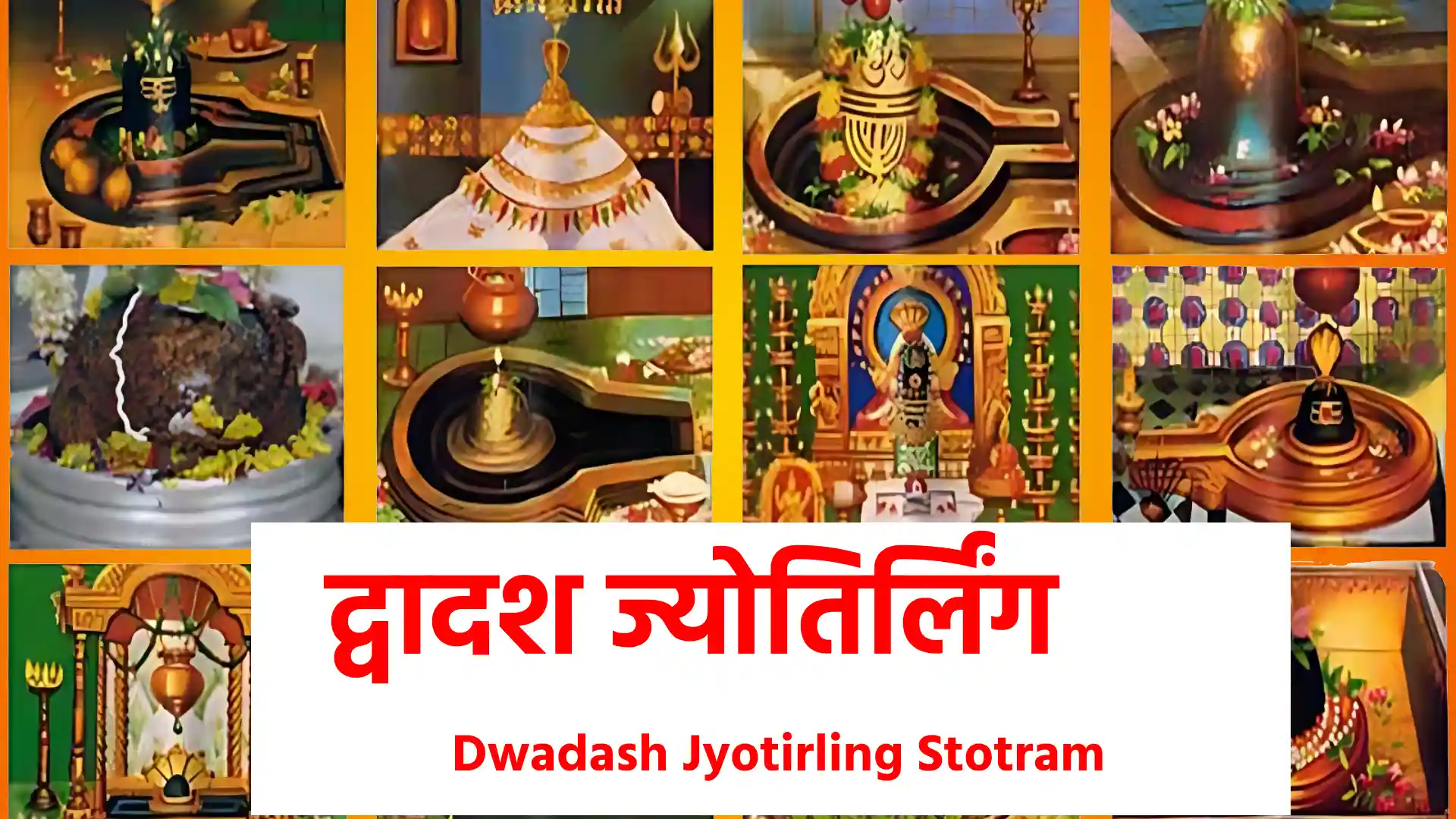 Dwadash Jyotirling Stotram सौराष्ट्रदेशे विशदेऽतिरम्ये ज्योतिर्मयं चन्द्रकलावतंसम् ! भक्तप्रदानाय कृपावतीर्णं तं सोमनाथं शरणं प्रपद्ये !! १ !! श्रीशैलशृङ्गे विविधप्रसङ्गे शेषाद्रिशृङ्गेऽपि सदा वसन्तम् ! तमर्जुनं मल्लिकपूर्वमेनं नमामि संसारसमुद्रसेतुम् !! २ !! अवन्तिकायां विहितावतारं मुक्तिप्रदानाय च सज्जनानाम् ! अकालमृत्योः परिरक्षणार्थं वन्दे महाकालमहासुरेशम् !! ३ !! कावेरिकानर्मदयोः पवित्रे समागमे सज्जनतारणाय ! सदैव मान्धातृपुरे वसन्तं ओङ्कारमीशं शिवमेकमीडे !! ४ !! पूर्वोत्तरे प्रज्वलिकानिधाने सदा वसं तं गिरिजासमेतम् ! सुरासुराराधितपादपद्मं श्रीवैद्यनाथं तमहं नमामि !! ५ !! याम्ये सदङ्गे नगरेऽतिरम्ये विभूषिताङ्गं विविधैश्च भोगैः ! सद्भक्तिमुक्तिप्रदमीशमेकं श्रीनागनाथं शरणं प्रपद्ये !! ६ !! महाद्रिपार्श्वे च तटे रमन्तं सम्पूज्यमानं सततं मुनीन्द्रैः ! सुरासुरैर्यक्ष महोरगाढ्यैः केदारमीशं शिवमेकमीडे !! ७ !! सह्याद्रिशीर्षे विमले वसन्तं गोदावरितीरपवित्रदेशे ! यद्दर्शनात् पातकं पाशु नाशं प्रयाति तं त्र्यम्बकमीशमीडे !! ८ !! श्रीताम्रपर्णीजलराशियोगे निबध्य सेतुं विशिखैरसङ्ख्यैः ! श्रीरामचन्द्रेण समर्पितं तं रामेश्वराख्यं नियतं नमामि !! ९ !! यं डाकिनिशाकिनिकासमाजे निषेव्यमाणं पिशिताशनैश्च ! सदैव भीमादिपदप्रसिद्धं तं शङ्करं भक्तहितं नमामि !! १० !! सानन्दमानन्दवने वसन्तं आनन्दकन्दं हतपापबृन्दम् ! वाराणसीनाथमनाथनाथं श्रीविश्वनाथं शरणं प्रपद्ये !! ११ !! इलापुरे रम्यविशालकेऽस्मिन् समुल्लसन्तं च जगद्वरेण्यम् ! वन्दे महोदारतरस्वभावं घृष्णेश्वराख्यं शरणं प्रपद्ये !! १२ !! ज्योतिर्मयद्वादशलिङ्गकानां शिवात्मनां प्रोक्तमिदं क्रमेण ! स्तोत्रं पठित्वा मनुजोऽतिभक्त्या फलं तदालोक्य निजं भजेच्च !! !! इति श्री द्वादश ज्योतिर्लिंग स्तोत्र पूर्ण !!