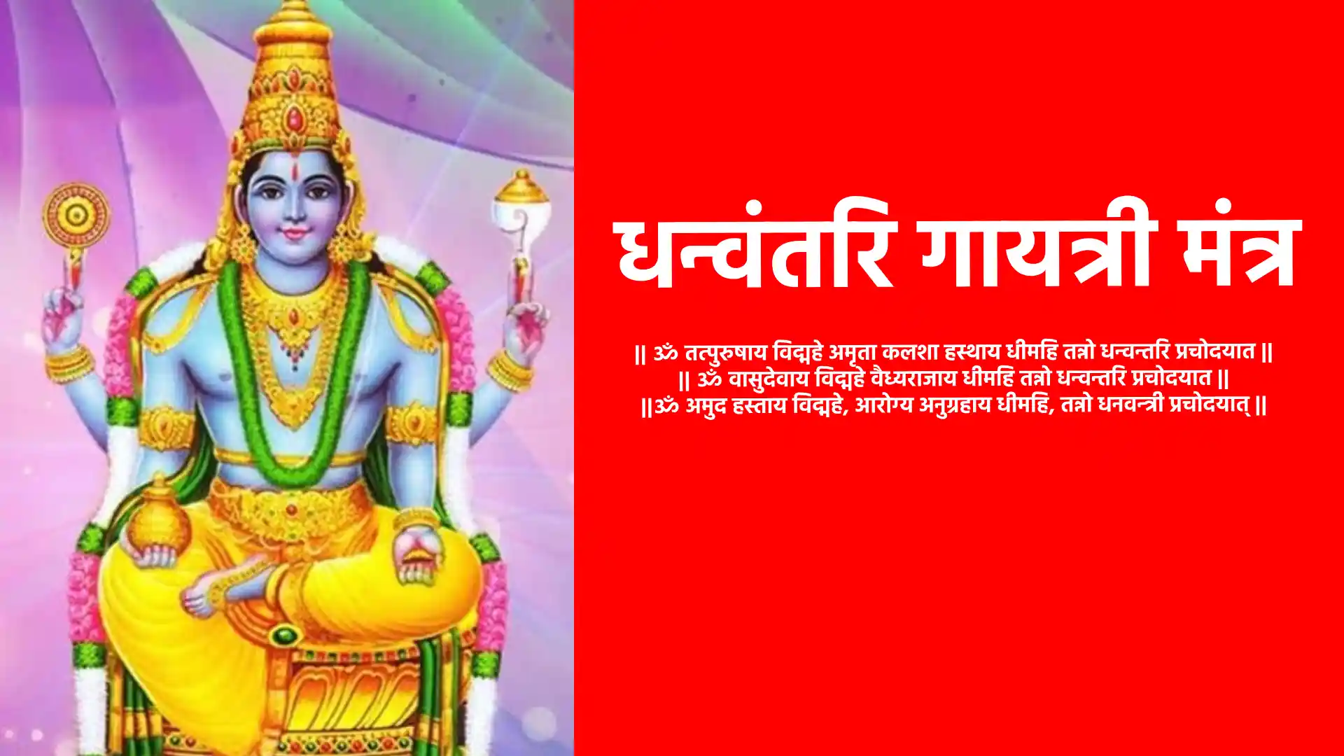 Dhanvantari Gayatri Mantra ॐ तत्पुरुषाय विद्महे अमृता कलशा हस्थाय धीमहि, तन्नो धन्वन्तरि प्रचोदयात। ॐ वासुदेवाय विद्महे वैध्यराजाय धीमहि, तन्नो धन्वन्तरि प्रचोदयात। ॐ अमुद हस्ताय विद्महे, आरोग्य अनुग्रहाय धीमहि, तन्नो धनवन्त्री प्रचोदयात्।