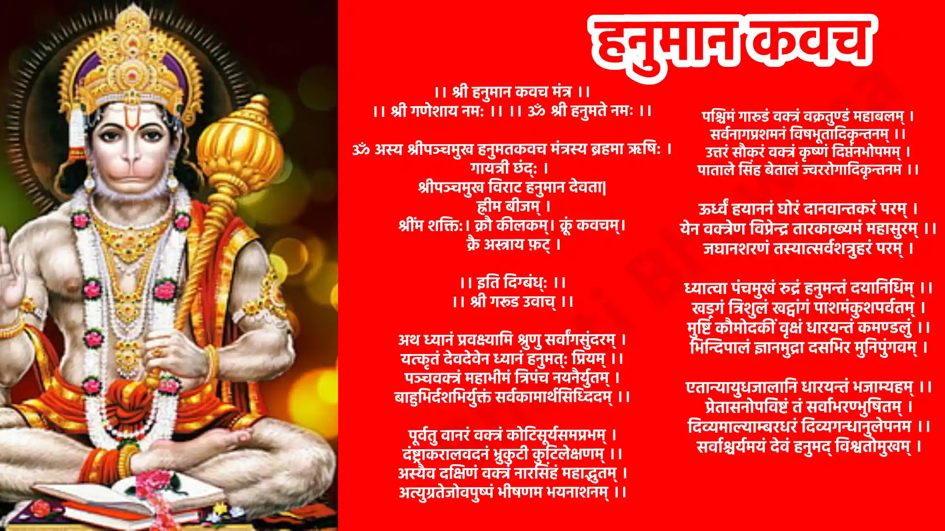 श्री हनुमान कवच मंत्र । श्री गणेशाय नम:। ॐ श्री हनुमते नमः। ॐ अस्य श्रीपञ्चमुख हनुमतकवच मंत्रस्य ब्रहमा ऋषि:। गायत्री छंद्: श्रीपञ्चमुख विराट हनुमान देवता ह्रीम बीजम् श्रींम शक्ति:। क्रौ कीलकम्। क्रूं कवचम्। क्रै अस्त्राय फ़ट् । इति दिग्बंध्: श्री गरूड उवाच् अथ ध्यानं प्रवक्ष्यामि श्रुणु सर्वांगसुंदरम्, यत्कृतं देवदेवेन ध्यानं हनुमत्: प्रियम् ।। पञ्चवक्त्रं महाभीमं त्रिपंच नयनैर्युतम्, बाहुभिर्दशभिर्युक्तं सर्वकामार्थसिध्दिदम् ।। पूर्वतु वानरं वक्त्रं कोटिसूर्यसमप्रभम्, दंष्ट्राकरालवदनं भ्रुकुटी कुटिलेक्षणम् ।। अस्यैव दक्षिणं वक्त्रं नारसिंहं महाद्भुतम्, अत्युग्रतेजोवपुष्पं भीषणम भयनाशनम् ।। पश्चिमं गारुडं वक्त्रं वक्रतुण्डं महाबलम्, सर्वनागप्रशमनं विषभूतादिकृन्तनम् ।। उत्तरं सौकरं वक्त्रं कृष्णं दिप्तंनभोपमम्, पाताले सिंह बेतालं ज्वररोगादिकृन्तनम ।। ऊर्ध्वं हयाननं घोरं दानवान्तकरं परम्, येन वक्त्रेण विप्रेन्द्र तारकाख्यमं महासुरम् ।। जघानशरणं तस्यात्सर्वशत्रुहरं परम् । ध्यात्वा पंचमुखं रुद्रं हनुमन्तं दयानिधिम् ।। खड्गं त्रिशुलं खट्वांगं पाशमंकुशपर्वतम्, मुष्टिं कौमोदकीं वृक्षं धारयन्तं कमण्डलुं ।। भिन्दिपालं ज्ञानमुद्रा दसभिर मुनिपुंगवम् । एतान्यायुधजालानि धारयन्तं भजाम्यहम् ।। प्रेतासनोपविष्टं तं सर्वाभरण्भुषितम् । दिव्यमाल्याम्बरधरं दिव्यगन्धानुलेपनम ।। सर्वाश्चर्यमयं देवं हनुमद् विश्वतोमुखम् । पंचास्यमच्युतमनेकविचित्रवर्ण वक्त्रं शशांकशिखरं कपिराजवर्यम् । पीताम्बरादिमुकुटैरूप शोभितांगं पिंगाक्षमाद्यमनिशं मनसा स्मरामि ।। मर्कटेशं महोत्साहं सर्वशत्रुहरं परम् । शत्रुं संहरमां रक्ष श्री मन्नापदमुध्दर ।। ओम हरिमर्कट मर्कट मंत्रमिदं परिलिख्यति लिख्यति वामतले ।। यदि नश्यति नश्यति शत्रुकुलं यदि मुंच्यति मुंच्यति वामलता ।। ओम हरिमर्कटाय स्वाहा ओम नमो भगवते पंचवदनाय पूर्वकपिमुखाय सकलशत्रुसंहारकाय स्वाहा । ओम नमो भगवते पंचवदनाय दक्षिणमुखाय करालवदनाय नरसिंहाय सकलभूतप्रमथनाय स्वाहा । ओम नमो भगवते पंचवदनाय पश्चिममुखाय गरूडाननाय सकलविषहराय स्वाहा । ओम नमो भगवते पंचवदनाय उत्तरमुखाय आदिवराहाय सकलसंपत्कराय स्वाहा । ओम नमो भगवते पंचवदनाय उर्ध्वमुखाय हयग्रीवाय सकलजनवशकराय स्वाहा । ॐ अस्य श्री पञ्चमुखहनुमत् मन्त्रस्य श्रीरामचन्द्र ऋषि: अनुष्टुपछन्दः पञ्चमुख वीर हनुमान देवता हनुमान इति बीजं वायुपुत्रः इति शक्तिः अंजनी सूत इति कीलकम श्रीरामदूत हनुमत प्रसाद सिद्ध्यर्थे जपे विनियोगः । ॐ अंजनी सुताए अङ्गुष्ठाभ्यां नमः । हृदयाय नमः । ॐ रुद्रमूर्तये तर्जने भयाम नमः । शिरसे स्वाहा । ॐ वायु पुत्राये तर्जनीभ्यां नमः । शिखायै वौषट । ॐ अग्निगर्भये अनामिकाभ्यां नमः । कवचाय हुम् । ॐ रामदूताय कनिष्ठिकाभ्यां नमः । नेत्रत्रयाय वौषट । ॐ पंचमुख हनुमते करतलेपृष्ठाभ्यां नमः ।अस्त्राय फट । इदं कवचं पठित्वा तु महाकवचं पठेन्नरः । एकवारं जपे स्त्रोत्रं सर्वशत्रुनिवारणम् ।। द्विवारं तु पठेन्नित्यं पुत्रपौत्रप्रवर्धनम् । त्रिवारं च पठेत नित्यं सर्वसंपत्करं शुभम ।। चतुर्वारं पठेन्नित्यं सर्वरोगनिवारणम् । पञ्चवारं पठेन्नित्यं सर्वलोक वशमकरम् ।। षड्वारं तु पठेन्नित्यं सर्वदेव वशमकरम् । सप्तवारं पठेन्नित्यं सौभाग्यदायकम् ।। अष्टवारं पठेन्नित्यं सर्व अष्टकामार्थसिद्धिदम् । नववारं पठेन्नित्यं सर्वैश्वर्य प्रदायकम् ।। दशवारं च पठेन्नित्यं त्रैलोक्य ज्ञानदर्शनम् । एकादशं पठेन्नित्यं सर्वसिद्धिं लभेन्नरः ।। ।। ओम श्रीपंचमुखहनुमंताय आंजनेयाय नमो नम: ।। ।। श्रीपञ्चमुखी हनुमत्कवच समाप्तं ।।