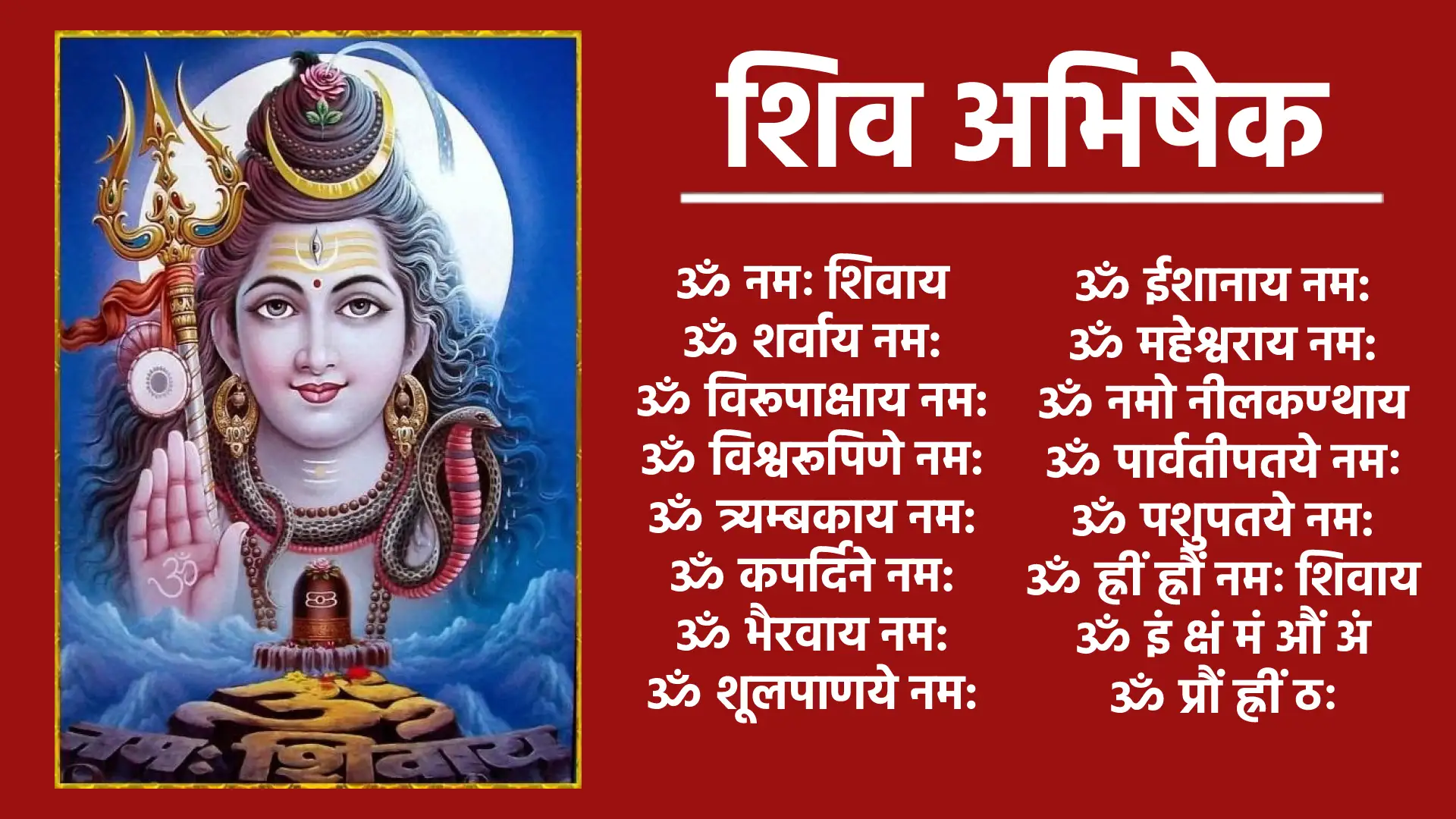 शिव अभिषेक ॐ नमः शिवाय ॐ शर्वाय नम: ॐ विरूपाक्षाय नम: ॐ विश्वरूपिणे नम: ॐ त्र्यम्बकाय नम: ॐ कपर्दिने नम: ॐ भैरवाय नम: ॐ शूलपाणये नम: ॐ ईशानाय नम: ॐ महेश्वराय नम: ॐ नमो नीलकण्ठाय ॐ पार्वतीपतये नमः ॐ पशुपतये नम: ॐ ह्रीं ह्रौं नमः शिवाय ॐ इं क्षं मं औं अं ॐ प्रौं ह्रीं ठः