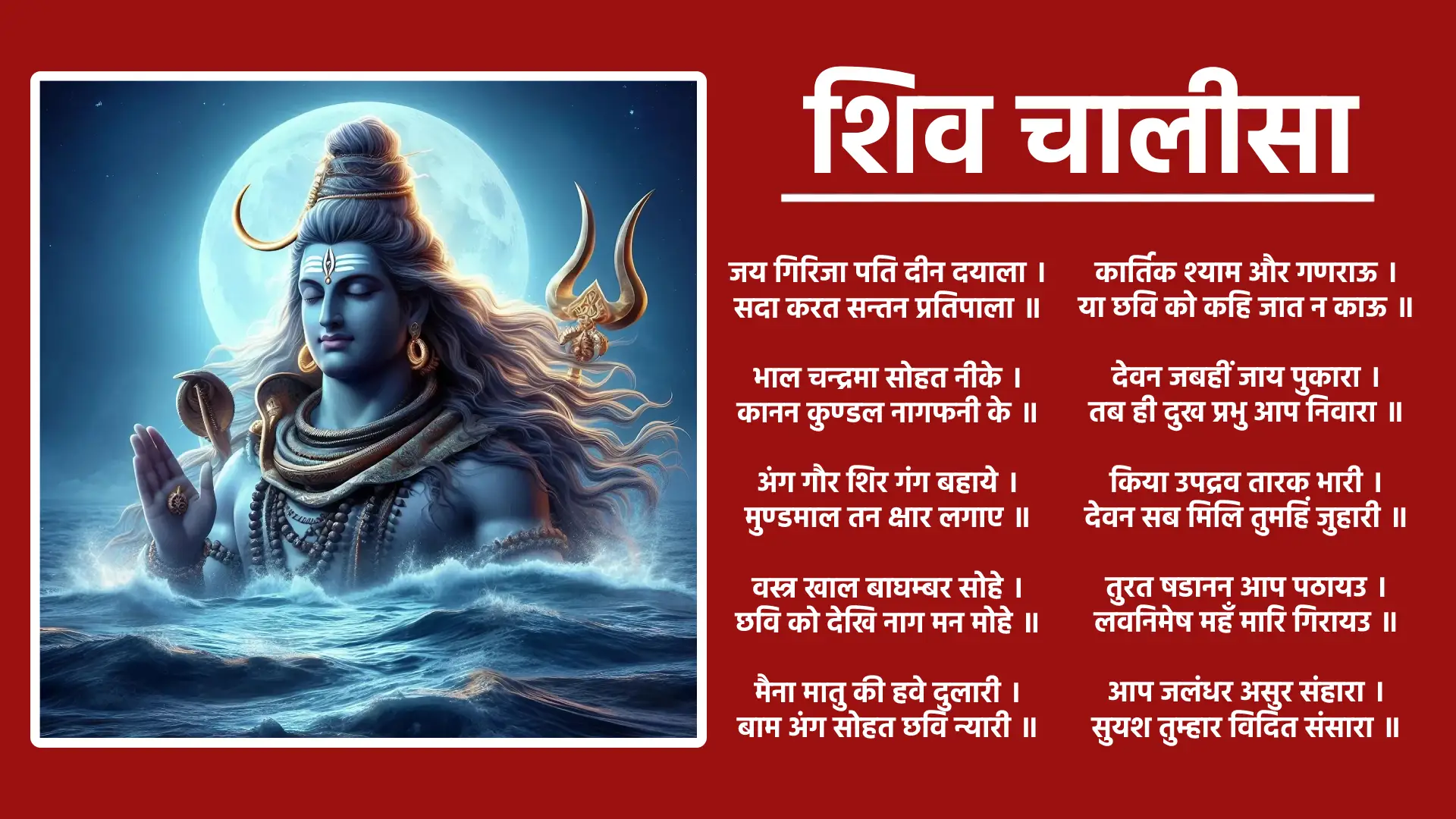 शिव चालीसा दोहा जय गणपति सदगुण सदन,कविवर बदन कृपाल। विघ्न हरण मंगल करण,जय जय गिरिजालाल॥ चौपाई जय गिरिजा पति दीन दयाला, सदा करत सन्तन प्रतिपाला। भाल चन्द्रमा सोहत नीके, कानन कुण्डल नागफनी के।१। अंग गौर शिर गंग बहाये, मुण्डमाल तन क्षार लगाए। वस्त्र खाल बाघम्बर सोहे, छवि को देखि नाग मन मोहे।२। मैना मातु की हवे दुलारी,बाम अंग सोहत छवि न्यारी। कर त्रिशूल सोहत छवि भारी,करत सदा शत्रुन क्षयकारी।३। मात-पिता भ्राता सब होई, संकट में पूछत नहिं कोई। स्वामी एक है आस तुम्हारी, आय हरहु मम संकट भारी।४। देवन जबहीं जाय पुकारा, तब ही दुख प्रभु आप निवारा। किया उपद्रव तारक भारी, देवन सब मिलि तुमहिं जुहारी।५। तुरत षडानन आप पठायउ, लवनिमेष महँ मारि गिरायउ। आप जलंधर असुर संहारा, सुयश तुम्हार विदित संसारा।६। त्रिपुरासुर सन युद्ध मचाई, सबहिं कृपा कर लीन बचाई। किया तपहिं भागीरथ भारी, पुरब प्रतिज्ञा तासु पुरारी।७। दानिन महँ तुम सम कोउ नाहीं, सेवक स्तुति करत सदाहीं। वेद माहि महिमा तुम गाई, अकथ अनादि भेद नहिं पाई।८। प्रकटी उदधि मंथन में ज्वाला, जरत सुरासुर भए विहाला। कीन्ही दया तहं करी सहाई, नीलकण्ठ तब नाम कहाई।९। पूजन रामचन्द्र जब कीन्हा, जीत के लंक विभीषण दीन्हा। सहस कमल में हो रहे धारी, कीन्ह परीक्षा तबहिं पुरारी।१०। एक कमल प्रभु राखेउ जोई, कमल नयन पूजन चहं सोई। कठिन भक्ति देखी प्रभु शंकर, भए प्रसन्न दिए इच्छित वर।११। जय जय जय अनन्त अविनाशी, करत कृपा सब के घटवासी। दुष्ट सकल नित मोहि सतावै, भ्रमत रहौं मोहि चैन न आवै।१२। त्राहि त्राहि मैं नाथ पुकारो, येहि अवसर मोहि आन उबारो। लै त्रिशूल शत्रुन को मारो, संकट ते मोहि आन उबारो।१३। मात-पिता भ्राता सब होई, संकट में पूछत नहिं कोई। स्वामी एक है आस तुम्हारी, आय हरहु मम संकट भारी।१४। धन निर्धन को देत सदा हीं, जो कोई जांचे सो फल पाहीं। अस्तुति केहि विधि करैं तुम्हारी, क्षमहु नाथ अब चूक हमारी।१५। शंकर हो संकट के नाशन, मंगल कारण विघ्न विनाशन। योगी यति मुनि ध्यान लगावैं, शारद नारद शीश नवावैं।१६। नमो नमो जय नमः शिवाय, सुर ब्रह्मादिक पार न पाय। जो यह पाठ करे मन लाई, ता पर होत है शम्भु सहाई।१७। ॠनियां जो कोई हो अधिकारी, पाठ करे सो पावन हारी। पुत्र होन कर इच्छा जोई, निश्चय शिव प्रसाद तेहि होई।१८। पण्डित त्रयोदशी को लावे,ध्यान पूर्वक होम करावे। त्रयोदशी व्रत करै हमेशा,ताके तन नहीं रहै कलेशा।१९। धूप दीप नैवेद्य चढ़ावे शंकर सम्मुख पाठ सुनावे। जन्म जन्म के पाप नसावे,अन्त धाम शिवपुर में पावे।२०। कहैं अयोध्यादास आस तुम्हारी,जानि सकल दुःख हरहु हमारी। दोहा नित्त नेम उठि प्रातः ही,पाठ करो चालीसा॥ तुम मेरी मनोकामना,पूर्ण करो जगदीश॥ मगसिर छठि हेमन्त ॠतु,संवत चौसठ जान॥ स्तुति चालीसा शिवहि,पूर्ण कीन कल्याण॥