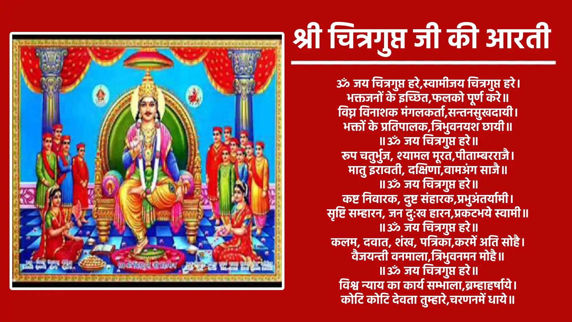 श्री चित्रगुप्त जी की आरती ॐ जय चित्रगुप्त हरे,स्वामीजय चित्रगुप्त हरे। भक्तजनों के इच्छित,फलको पूर्ण करे॥ विघ्न विनाशक मंगलकर्ता,सन्तनसुखदायी। भक्तों के प्रतिपालक,त्रिभुवनयश छायी॥ ॥ॐ जय चित्रगुप्त हरे॥ रूप चतुर्भुज, श्यामल मूरत,पीताम्बरराजै। मातु इरावती, दक्षिणा,वामअंग साजै॥ ॥ॐ जय चित्रगुप्त हरे॥ कष्ट निवारक, दुष्ट संहारक,प्रभुअंतर्यामी। सृष्टि सम्हारन, जन दु:ख हारन,प्रकटभये स्वामी॥ ॥ॐ जय चित्रगुप्त हरे॥ कलम, दवात, शंख, पत्रिका,करमें अति सोहै। वैजयन्ती वनमाला,त्रिभुवनमन मोहै॥ ॥ॐ जय चित्रगुप्त हरे॥ विश्व न्याय का कार्य सम्भाला,ब्रम्हाहर्षाये। कोटि कोटि देवता तुम्हारे,चरणनमें धाये॥ ॥ॐ जय चित्रगुप्त हरे॥ नृप सुदास अरू भीष्म पितामह,यादतुम्हें कीन्हा। वेग, विलम्ब न कीन्हौं,इच्छितफल दीन्हा॥ ॥ॐ जय चित्रगुप्त हरे॥ दारा, सुत, भगिनी,सबअपने स्वास्थ के कर्ता । जाऊँ कहाँ शरण में किसकी,तुमतज मैं भर्ता ॥ ॥ॐ जय चित्रगुप्त हरे॥ बन्धु, पिता तुम स्वामी,शरणगहूँ किसकी। तुम बिन और न दूजा,आसकरूँ जिसकी॥ ॥ॐ जय चित्रगुप्त हरे॥ जो जन चित्रगुप्त जी की आरती,प्रेम सहित गावैं। चौरासी से निश्चित छूटैं,इच्छित फल पावैं॥ ॥ॐ जय चित्रगुप्त हरे॥ न्यायाधीश बैंकुंठ निवासी,पापपुण्य लिखते। 'नानक' शरण तिहारे,आसन दूजी करते॥ ॐ जय चित्रगुप्त हरे,स्वामीजय चित्रगुप्त हरे। भक्तजनों के इच्छित,फलको पूर्ण करे॥