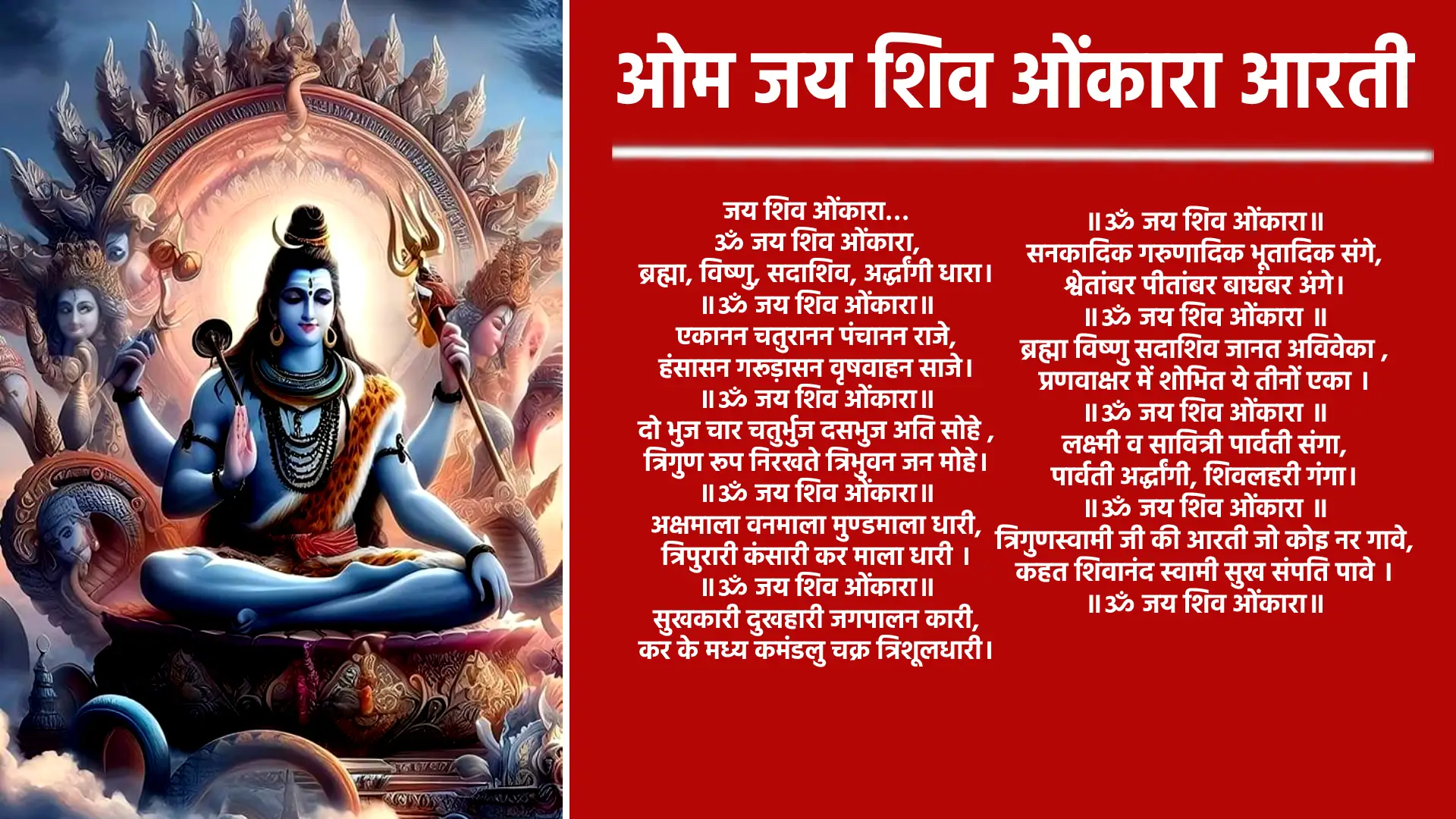 Om Jai Shiv Omkara Aarti जय शिव ओंकारा, ॐ जय शिव ओंकारा... ब्रह्मा, विष्णु, सदाशिव, अर्द्धांगी धारा। ॐ जय शिव ओंकारा... एकानन चतुरानन पंचानन राजे, हंसासन गरूड़ासन वृषवाहन साजे। ॐ जय शिव ओंकारा... दो भुज चार चतुर्भुज दसभुज अति सोहे , त्रिगुण रूप निरखते त्रिभुवन जन मोहे। ॐ जय शिव ओंकारा... अक्षमाला वनमाला मुण्डमाला धारी, त्रिपुरारी कंसारी कर माला धारी। ॐ जय शिव ओंकारा... सुखकारी दुखहारी जगपालन कारी, कर के मध्य कमंडलु चक्र त्रिशूलधारी। ॐ जय शिव ओंकारा... सनकादिक गरुणादिक भूतादिक संगे, श्वेतांबर पीतांबर बाघंबर अंगे। ॐ जय शिव ओंकारा... ब्रह्मा विष्णु सदाशिव जानत अविवेका , प्रणवाक्षर में शोभित ये तीनों एका। ॐ जय शिव ओंकारा... लक्ष्मी व सावित्री पार्वती संगा, पार्वती अर्द्धांगी, शिवलहरी गंगा। ॐ जय शिव ओंकारा... त्रिगुणस्वामी जी की आरती जो कोइ नर गावे, कहत शिवानंद स्वामी सुख संपति पावे । ॐ जय शिव ओंकारा...