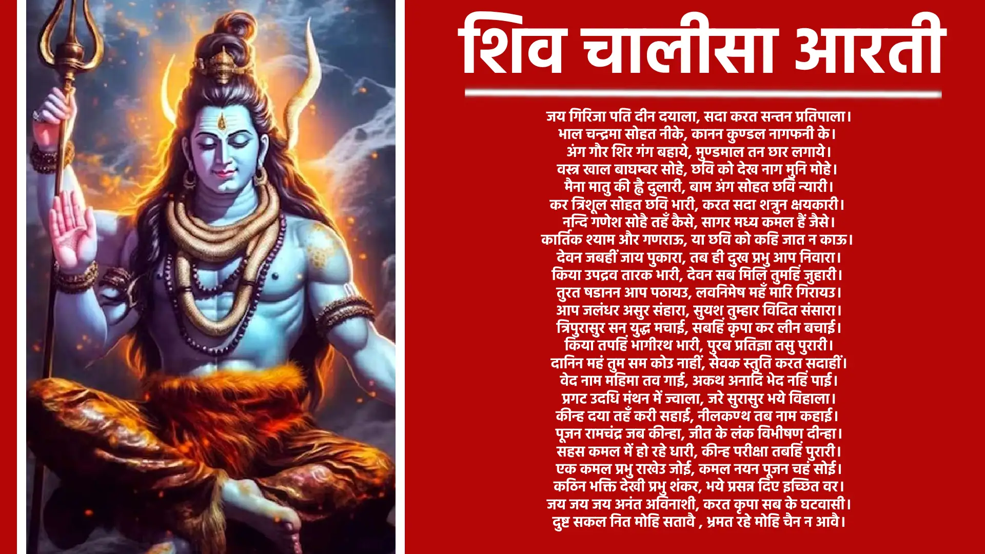 Shiv Chalisa Aarti ॥दोहा॥   श्री गणेश गिरिजा सुवन। मंगल मूल सुजान॥ कहत अयोध्यादास तुम। देहु अभय वरदान॥ ॥चौपाई॥   जय गिरिजा पति दीन दयाला, सदा करत सन्तन प्रतिपाला॥ भाल चन्द्रमा सोहत नीके, कानन कुण्डल नागफनी के॥   अंग गौर शिर गंग बहाये, मुण्डमाल तन छार लगाये॥ वस्त्र खाल बाघम्बर सोहे, छवि को देख नाग मुनि मोहे॥   मैना मातु की ह्वै दुलारी, बाम अंग सोहत छवि न्यारी॥ कर त्रिशूल सोहत छवि भारी, करत सदा शत्रुन क्षयकारी॥   नन्दि गणेश सोहै तहँ कैसे, सागर मध्य कमल हैं जैसे॥ कार्तिक श्याम और गणराऊ, या छवि को कहि जात न काऊ॥   देवन जबहीं जाय पुकारा, तब ही दुख प्रभु आप निवारा॥ किया उपद्रव तारक भारी, देवन सब मिलि तुमहिं जुहारी॥   तुरत षडानन आप पठायउ, लवनिमेष महँ मारि गिरायउ॥ आप जलंधर असुर संहारा, सुयश तुम्हार विदित संसारा॥   त्रिपुरासुर सन युद्ध मचाई, सबहिं कृपा कर लीन बचाई॥ किया तपहिं भागीरथ भारी, पुरब प्रतिज्ञा तसु पुरारी॥   दानिन महं तुम सम कोउ नाहीं, सेवक स्तुति करत सदाहीं॥ वेद नाम महिमा तव गाई, अकथ अनादि भेद नहिं पाई॥   प्रगट उदधि मंथन में ज्वाला, जरे सुरासुर भये विहाला॥ कीन्ह दया तहँ करी सहाई, नीलकण्ठ तब नाम कहाई॥   पूजन रामचंद्र जब कीन्हा, जीत के लंक विभीषण दीन्हा॥ सहस कमल में हो रहे धारी, कीन्ह परीक्षा तबहिं पुरारी॥   एक कमल प्रभु राखेउ जोई, कमल नयन पूजन चहं सोई॥ कठिन भक्ति देखी प्रभु शंकर, भये प्रसन्न दिए इच्छित वर॥   जय जय जय अनंत अविनाशी, करत कृपा सब के घटवासी॥ दुष्ट सकल नित मोहि सतावै , भ्रमत रहे मोहि चैन न आवै॥   त्राहि त्राहि मैं नाथ पुकारो, यहि अवसर मोहि आन उबारो॥ लै त्रिशूल शत्रुन को मारो, संकट से मोहि आन उबारो॥   मातु पिता भ्राता सब कोई, संकट में पूछत नहिं कोई॥ स्वामी एक है आस तुम्हारी, आय हरहु अब संकट भारी॥ धन निर्धन को देत सदाहीं, जो कोई जांचे वो फल पाहीं॥ अस्तुति केहि विधि करौं तुम्हारी, क्षमहु नाथ अब चूक हमारी॥   शंकर हो संकट के नाशन, मंगल कारण विघ्न विनाशन॥ योगी यति मुनि ध्यान लगावैं, नारद शारद शीश नवावैं॥   नमो नमो जय नमो शिवाय, सुर ब्रह्मादिक पार न पाय॥ जो यह पाठ करे मन लाई, ता पार होत है शम्भु सहाई॥   ॠनिया जो कोई हो अधिकारी, पाठ करे सो पावन हारी॥ पुत्र हीन कर इच्छा कोई, निश्चय शिव प्रसाद तेहि होई॥ पण्डित त्रयोदशी को लावे, ध्यान पूर्वक होम करावे॥ त्रयोदशी ब्रत करे हमेशा, तन नहीं ताके रहे कलेशा॥   धूप दीप नैवेद्य चढ़ावे। शंकर सम्मुख पाठ सुनावे॥ जन्म जन्म के पाप नसावे, अन्तवास शिवपुर में पावे॥ कहे अयोध्या आस तुम्हारी,जानि सकल दुःख हरहु हमारी॥   ॥दोहा॥ नित्त नेम कर प्रातः ही, पाठ करौं चालीसा॥ तुम मेरी मनोकामना, पूर्ण करो जगदीश॥