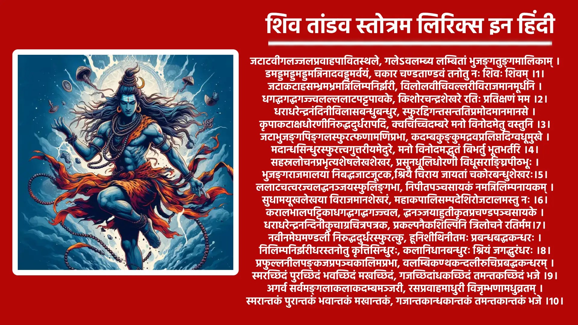 शिव तांडव स्तोत्रम लिरिक्स इन हिंदी जटाटवीगलज्जलप्रवाहपावितस्थले, गलेऽवलम्ब्य लम्बितां भुजङ्गतुङ्गमालिकाम् । डमड्डमड्डमड्डमन्निनादवड्डमर्वयं, चकार चण्डताण्डवं तनोतु नः शिवः शिवम् ।1। जटाकटाहसम्भ्रमभ्रमन्निलिम्पनिर्झरी, विलोलवीचिवल्लरीविराजमानमूर्धनि । धगद्धगद्धगज्ज्वलल्ललाटपट्टपावके, किशोरचन्द्रशेखरे रतिः प्रतिक्षणं मम ।2। धराधरेन्द्रनंदिनीविलासबन्धुबन्धुर, स्फुरद्दिगन्तसन्ततिप्रमोदमानमानसे । कृपाकटाक्षधोरणीनिरुद्धदुर्धरापदि, क्वचिच्चिदम्बरे मनो विनोदमेतु वस्तुनि ।3। जटाभुजङ्गपिङ्गलस्फुरत्फणामणिप्रभा, कदम्बकुङ्कुमद्रवप्रलिप्तदिग्वधूमुखे । मदान्धसिन्धुरस्फुरत्त्वगुत्तरीयमेदुरे, मनो विनोदमद्भुतं बिभर्तु भूतभर्तरि ।4। सहस्रलोचनप्रभृत्यशेषलेखशेखर, प्रसूनधूलिधोरणी विधूसराङ्घ्रिपीठभूः । भुजङ्गराजमालया निबद्धजाटजूटक,श्रियै चिराय जायतां चकोरबन्धुशेखरः।5। ललाटचत्वरज्वलद्धनञ्जयस्फुलिङ्गभा, निपीतपञ्चसायकं नमन्निलिम्पनायकम् । सुधामयूखलेखया विराजमानशेखरं, महाकपालिसम्पदेशिरोजटालमस्तु नः ।6। करालभालपट्टिकाधगद्धगद्धगज्ज्वल, द्धनञ्जयाहुतीकृतप्रचण्डपञ्चसायके । धराधरेन्द्रनन्दिनीकुचाग्रचित्रपत्रक, प्रकल्पनैकशिल्पिनि त्रिलोचने रतिर्मम।7। नवीनमेघमण्डली निरुद्धदुर्धरस्फुरत्कु, हूनिशीथिनीतमः प्रबन्धबद्धकन्धरः । निलिम्पनिर्झरीधरस्तनोतु कृत्तिसिन्धुरः, कलानिधानबन्धुरः श्रियं जगद्धुरंधरः ।8। प्रफुल्लनीलपङ्कजप्रपञ्चकालिमप्रभा, वलम्बिकण्ठकन्दलीरुचिप्रबद्धकन्धरम् । स्मरच्छिदं पुरच्छिदं भवच्छिदं मखच्छिदं, गजच्छिदांधकच्छिदं तमन्तकच्छिदं भजे ।9। अगर्व सर्वमङ्गलाकलाकदम्बमञ्जरी, रसप्रवाहमाधुरी विजृम्भणामधुव्रतम् । स्मरान्तकं पुरान्तकं भवान्तकं मखान्तकं, गजान्तकान्धकान्तकं तमन्तकान्तकं भजे ।10। जयत्वदभ्रविभ्रमभ्रमद्भुजङ्गमश्वस, द्विनिर्गमत्क्रमस्फुरत्करालभालहव्यवाट् । धिमिद्धिमिद्धिमिध्वनन्मृदङ्गतुङ्गमङ्गल, ध्वनिक्रमप्रवर्तित प्रचण्डताण्डवः शिवः।11। दृषद्विचित्रतल्पयोर्भुजङ्गमौक्तिकस्रजोर्ग, रिष्ठरत्नलोष्ठयोः सुहृद्विपक्षपक्षयोः । तृणारविन्दचक्षुषोः प्रजामहीमहेन्द्रयोः, समं प्रव्रितिक: कदा सदाशिवं भजाम्यहम ।12। कदा निलिम्पनिर्झरीनिकुञ्जकोटरे वसन्वि, मुक्तदुर्मतिः सदा शिरः स्थमञ्जलिं वहन् । विमुक्तलोललोचनो ललामभाललग्नकः, शिवेति मंत्रमुच्चरन् कदा सुखी भवाम्यहम् ।13। निलिम्प नाथनागरी कदम्ब मौलमल्लिका-, निगुम्फनिर्भक्षरन्म धूष्णिकामनोहरः । तनोतु नो मनोमुदं विनोदिनींमहनिशं, रिश्रय परं पदं तदङ्गजत्विषां चयः।14। प्रचण्ड वाडवानल प्रभाशुभप्रचारणी, महाष्टसिद्धिकामिनी जनावहूत जल्पना । विमुक्त वाम लोचनो विवाहकालिकध्वनिः, शिवेति मन्त्रभूषगो जगज्जयाय जायताम्।15। इमं हि नित्यमेवमुक्तमुत्तमोत्तमं स्तवं, पठन्स्मरन्ब्रुवन्नरो विशुद्धिमेतिसंततम् । हरे गुरौ सुभक्तिमाशु याति नान्यथा गतिं, विमोहनं हि देहिनां सुशङ्करस्य चिंतनम् ।16। पूजावसानसमये दशवक्त्रगीतं, यः शम्भुपूजनपरं पठति प्रदोषे । तस्य स्थिरां रथगजेन्द्रतुरङ्गयुक्तां, लक्ष्मीं सदैव सुमुखिं प्रददाति शम्भुः।17। इति श्रीरावण कृतम् शिव ताण्डव स्तोत्र संपूर्णम