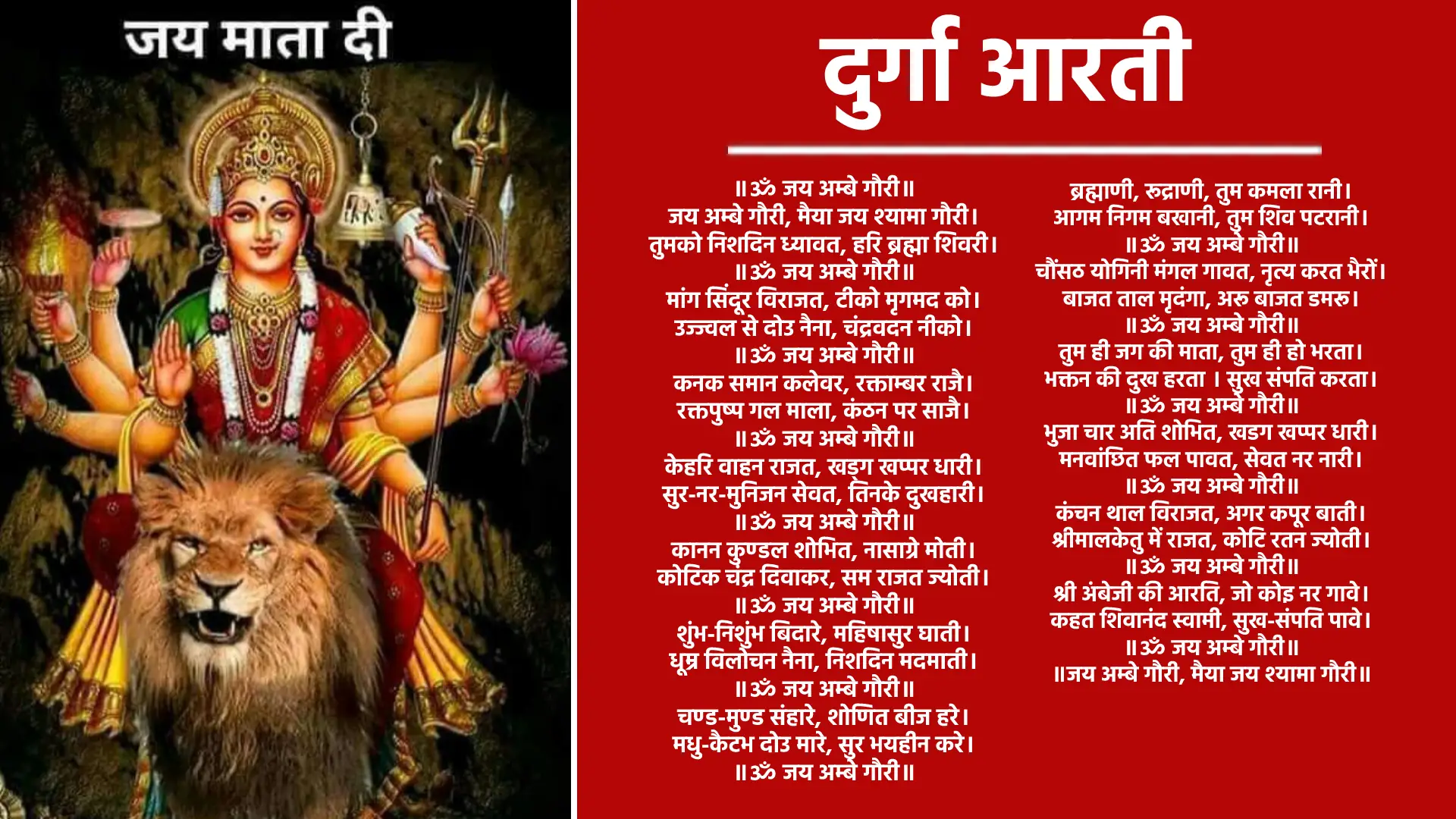 Durga Aarti ॥ॐ जय अम्बे गौरी॥ जय अम्बे गौरी, मैया जय श्यामा गौरी। तुमको निशदिन ध्यावत, हरि ब्रह्मा शिवरी। ॥ॐ जय अम्बे गौरी॥ मांग सिंदूर विराजत, टीको मृगमद को। उज्ज्वल से दोउ नैना, चंद्रवदन नीको। ॥ॐ जय अम्बे गौरी॥ कनक समान कलेवर, रक्ताम्बर राजै। रक्तपुष्प गल माला, कंठन पर साजै। ॥ॐ जय अम्बे गौरी॥ केहरि वाहन राजत, खड्ग खप्पर धारी। सुर-नर-मुनिजन सेवत, तिनके दुखहारी। ॥ॐ जय अम्बे गौरी॥ कानन कुण्डल शोभित, नासाग्रे मोती। कोटिक चंद्र दिवाकर, सम राजत ज्योती। ॥ॐ जय अम्बे गौरी॥ शुंभ-निशुंभ बिदारे, महिषासुर घाती। धूम्र विलोचन नैना, निशदिन मदमाती। ॥ॐ जय अम्बे गौरी॥ चण्ड-मुण्ड संहारे, शोणित बीज हरे। मधु-कैटभ दोउ मारे, सुर भयहीन करे। ॥ॐ जय अम्बे गौरी॥ ब्रह्माणी, रूद्राणी, तुम कमला रानी। आगम निगम बखानी, तुम शिव पटरानी। ॥ॐ जय अम्बे गौरी॥ चौंसठ योगिनी मंगल गावत, नृत्य करत भैरों। बाजत ताल मृदंगा, अरू बाजत डमरू। ॥ॐ जय अम्बे गौरी॥ तुम ही जग की माता, तुम ही हो भरता। भक्तन की दुख हरता । सुख संपति करता। ॥ॐ जय अम्बे गौरी॥ भुजा चार अति शोभित, खडग खप्पर धारी। मनवांछित फल पावत, सेवत नर नारी। ॥ॐ जय अम्बे गौरी॥ कंचन थाल विराजत, अगर कपूर बाती। श्रीमालकेतु में राजत, कोटि रतन ज्योती। ॥ॐ जय अम्बे गौरी॥ श्री अंबेजी की आरति, जो कोइ नर गावे। कहत शिवानंद स्वामी, सुख-संपति पावे। ॥ॐ जय अम्बे गौरी॥ ॥जय अम्बे गौरी, मैया जय श्यामा गौरी॥