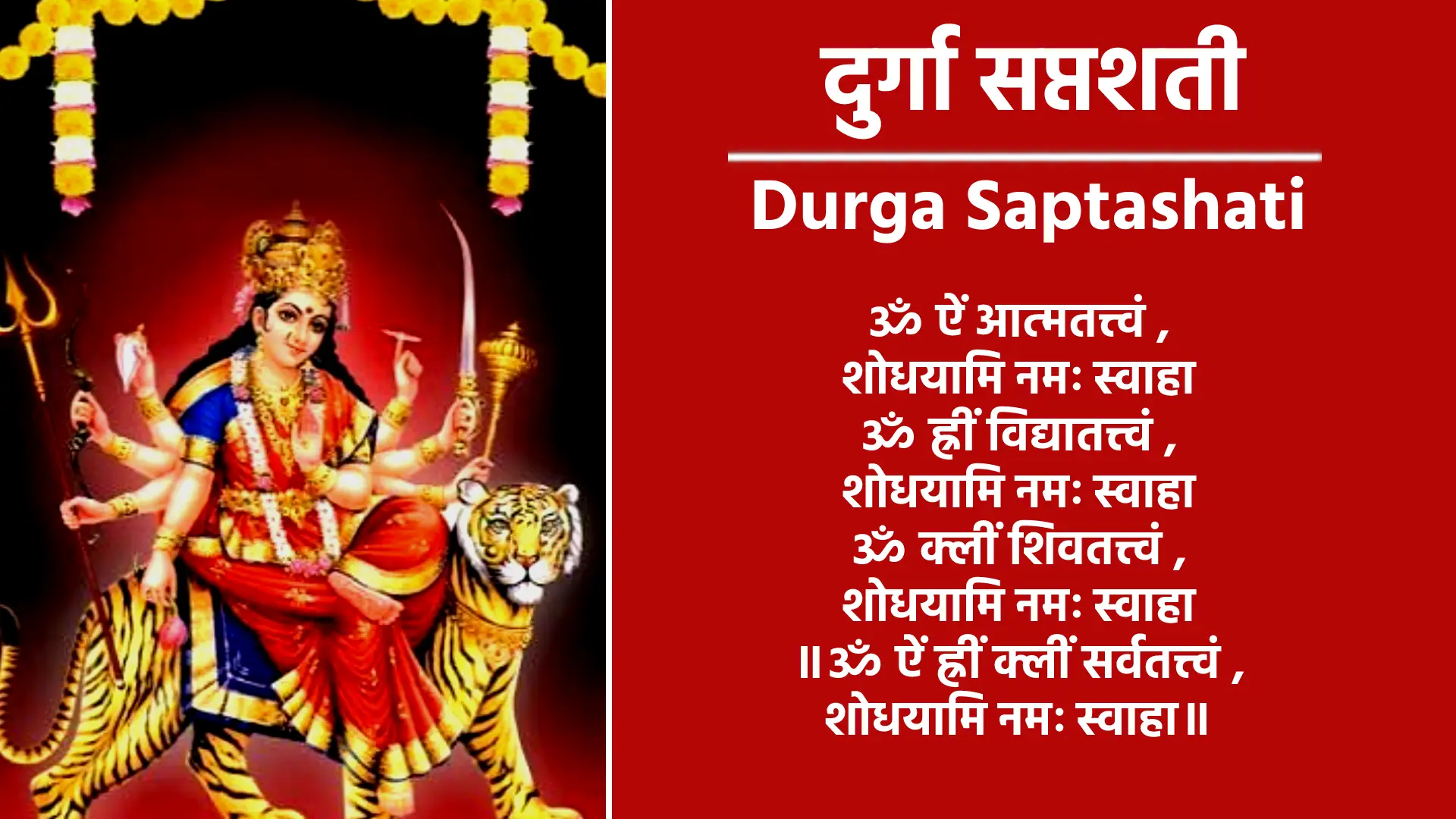 Durga Saptashati ॐ ऐं आत्मतत्त्वं शोधयामि नमः स्वाहा ॐ ह्रीं विद्यातत्त्वं शोधयामि नमः स्वाहा ॐ क्लीं शिवतत्त्वं शोधयामि नमः स्वाहा ॥ॐ ऐं ह्रीं क्लीं सर्वतत्त्वं शोधयामि नमः स्वाहा॥ ॐ विष्णुर्विष्णुर्विष्णुः॥ ॐ नमः परमात्मने, श्रीपुराणपुरुषोत्तमस्य श्रीविष्णोराज्ञया प्रवर्तमानस्याद्य श्रीब्रह्मणो द्वितीयपरार्द्धे, श्रीश्वेतवाराहकल्पे वैवस्वतमन्वन्तरेऽष्टाविंशतितमे कलियुगे प्रथमचरणे जम्बूद्वीपे भारतवर्षे भरतखण्डे, आर्यावर्तान्तर्गतब्रह्मावर्तैकदेशे पुण्यप्रदेशे बौद्धावतारे वर्तमाने यथानामसंवत्सरे अमुकामने महामांगल्यप्रदे मासानाम्‌ उत्तमे, अमुकमासे अमुकपक्षे अमुकतिथौ अमुकवासरान्वितायाम्‌ अमुकनक्षत्रे अमुकराशिस्थिते सूर्ये अमुकामुकराशिस्थितेषु, चन्द्रभौमबुधगुरुशुक्रशनिषु सत्सु शुभे योगे शुभकरणे एवं गुणविशेषणविशिष्टायां शुभ पुण्यतिथौ सकलशास्त्र श्रुति स्मृति, पुराणोक्त फलप्राप्तिकामः अमुकगोत्रोत्पन्नः अमुक नाम अहं ममात्मनः सपुत्रस्त्रीबान्धवस्य श्रीनवदुर्गानुग्रहतो, ग्रहकृतराजकृतसर्व-विधपीडानिवृत्तिपूर्वकं नैरुज्यदीर्घायुः पुष्टिधनधान्यसमृद्ध्‌यर्थं श्री नवदुर्गाप्रसादेन, सर्वापन्निवृत्तिसर्वाभीष्टफलावाप्तिधर्मार्थ- काममोक्षचतुर्विधपुरुषार्थसिद्धिद्वारा श्रीमहाकाली-महालक्ष्मीमहासरस्वतीदेवताप्रीत्यर्थं शापोद्धारपुरस्परं कवचार्गलाकीलकपाठ- वेदतन्त्रोक्त रात्रिसूक्त पाठ देव्यथर्वशीर्ष, पाठन्यास विधि सहित नवार्णजप सप्तशतीन्यास-धन्यानसहितचरित्रसम्बन्धिविनियोगन्यासध्यानपूर्वकं च ‘मार्कण्डेय, उवाच॥ सावर्णिः सूर्यतनयो यो मनुः कथ्यतेऽष्टमः॥” इत्याद्यारभ्य “सावर्णिर्भविता मनुः” इत्यन्तं दुर्गासप्तशतीपाठं तदन्ते, न्यासविधिसहितनवार्णमन्त्रजपं वेदतन्त्रोक्तदेवीसूक्तपाठं रहस्यत्रयपठनं शापोद्धारादिकं च किरष्ये/करिष्यामि॥