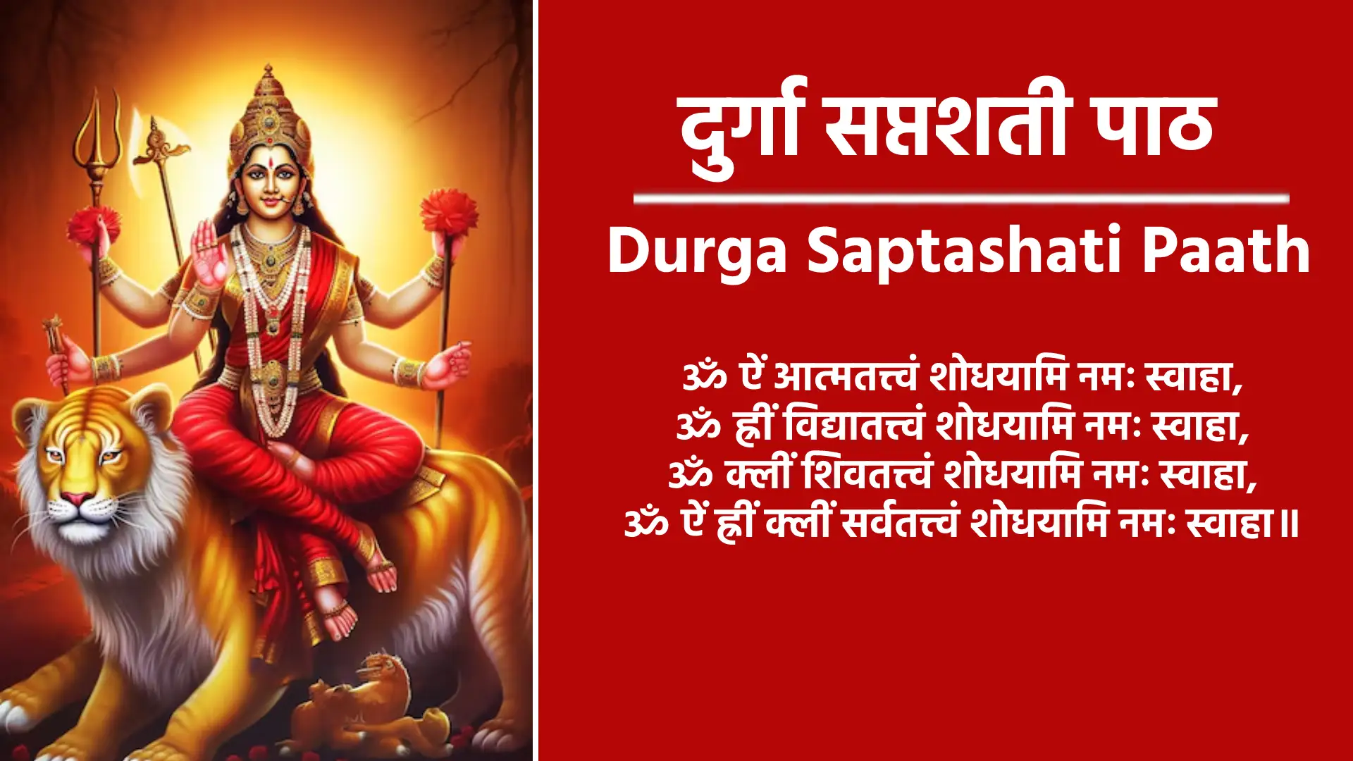 Durga Saptashati Paath ॐ ऐं आत्मतत्त्वं शोधयामि नमः स्वाहा, ॐ ह्रीं विद्यातत्त्वं शोधयामि नमः स्वाहा, ॐ क्लीं शिवतत्त्वं शोधयामि नमः स्वाहा, ॐ ऐं ह्रीं क्लीं सर्वतत्त्वं शोधयामि नमः स्वाहा॥ ॐ विष्णुर्विष्णुर्विष्णुः॥ ॐ नमः परमात्मने, श्रीपुराणपुरुषोत्तमस्य श्रीविष्णोराज्ञया प्रवर्तमानस्याद्य श्रीब्रह्मणो द्वितीयपरार्द्धे। श्रीश्वेतवाराहकल्पे वैवस्वतमन्वन्तरेऽष्टाविंशतितमे कलियुगे प्रथमचरणे जम्बूद्वीपे भारतवर्षे भरतखण्डे। आर्यावर्तान्तर्गतब्रह्मावर्तैकदेशे पुण्यप्रदेशे बौद्धावतारे वर्तमाने यथानामसंवत्सरे अमुकामने महामांगल्यप्रदे मासानाम्‌ उत्तमे। अमुकमासे अमुकपक्षे अमुकतिथौ अमुकवासरान्वितायाम्‌ अमुकनक्षत्रे अमुकराशिस्थिते सूर्ये अमुकामुकराशिस्थितेषु। चन्द्रभौमबुधगुरुशुक्रशनिषु सत्सु शुभे योगे शुभकरणे एवं गुणविशेषणविशिष्टायां शुभ पुण्यतिथौ सकलशास्त्र श्रुति स्मृति। पुराणोक्त फलप्राप्तिकामः अमुकगोत्रोत्पन्नः अमुक नाम अहं ममात्मनः सपुत्रस्त्रीबान्धवस्य श्रीनवदुर्गानुग्रहतो। ग्रहकृतराजकृतसर्व-विधपीडानिवृत्तिपूर्वकं नैरुज्यदीर्घायुः पुष्टिधनधान्यसमृद्ध्‌यर्थं श्री नवदुर्गाप्रसादेन। सर्वापन्निवृत्तिसर्वाभीष्टफलावाप्तिधर्मार्थ- काममोक्षचतुर्विधपुरुषार्थसिद्धिद्वारा श्रीमहाकाली-महालक्ष्मीमहासरस्वतीदेवताप्रीत्यर्थं शापोद्धारपुरस्परं कवचार्गलाकीलकपाठ- वेदतन्त्रोक्त रात्रिसूक्त पाठ देव्यथर्वशीर्ष। पाठन्यास विधि सहित नवार्णजप सप्तशतीन्यास-धन्यानसहितचरित्रसम्बन्धिविनियोगन्यासध्यानपूर्वकं च ‘मार्कण्डेय। उवाच॥ सावर्णिः सूर्यतनयो यो मनुः कथ्यतेऽष्टमः॥” इत्याद्यारभ्य “सावर्णिर्भविता मनुः” इत्यन्तं दुर्गासप्तशतीपाठं तदन्ते। न्यासविधिसहितनवार्णमन्त्रजपं वेदतन्त्रोक्तदेवीसूक्तपाठं रहस्यत्रयपठनं शापोद्धारादिकं च किरष्ये/करिष्यामि॥