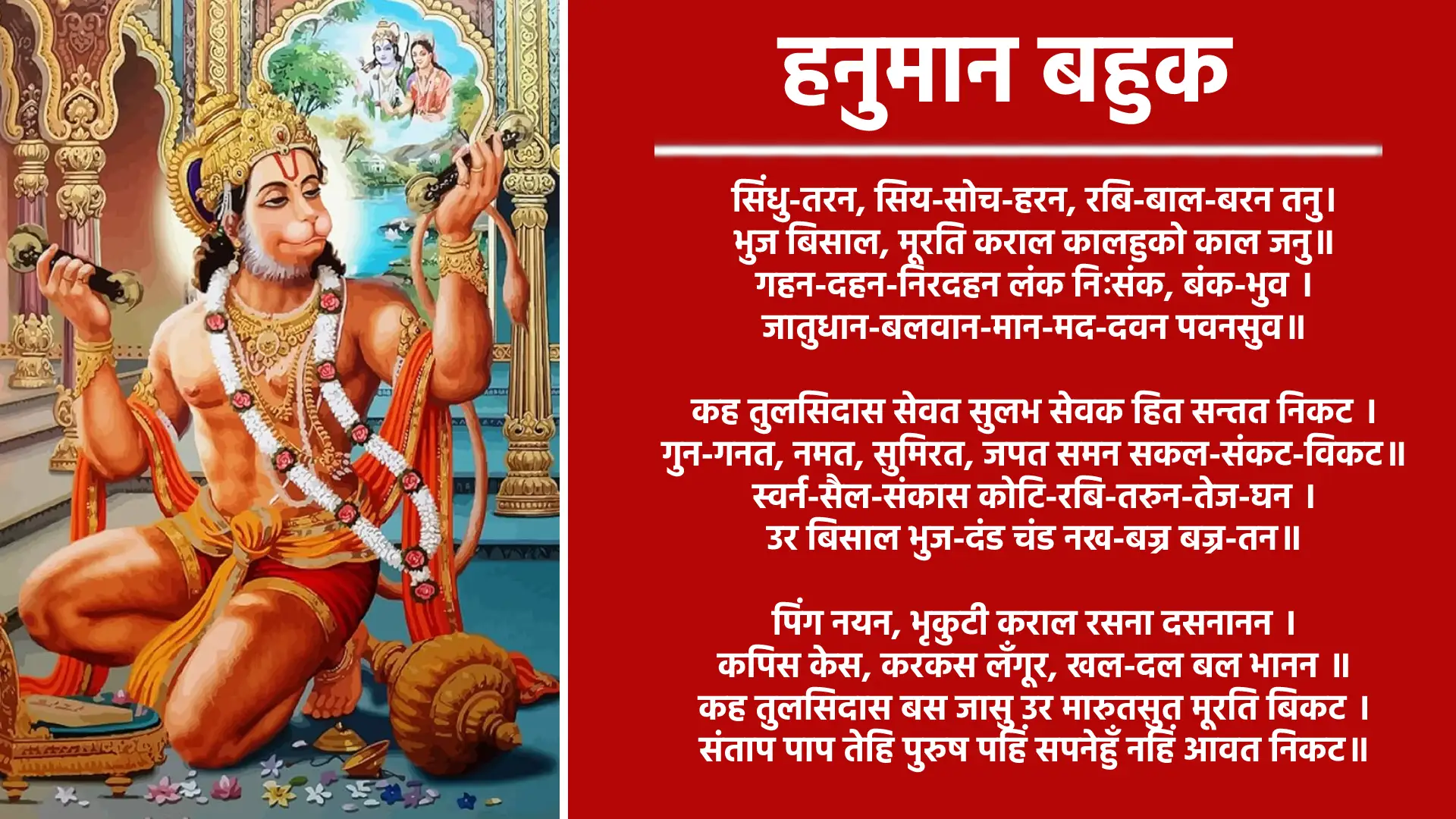 ॥श्रीगणेशाय नमः॥ श्रीजानकीवल्लभो विजयतेश्रीमद्-गोस्वामि-तुलसीदास-कृतहनुमान बाहुक सिंधु-तरन, सिय-सोच-हरन, रबि-बाल-बरन तनु। भुज बिसाल, मूरति कराल कालहुको काल जनु॥ गहन-दहन-निरदहन लंक निःसंक, बंक-भुव । जातुधान-बलवान-मान-मद-दवन पवनसुव॥ कह तुलसिदास सेवत सुलभ सेवक हित सन्तत निकट । गुन-गनत, नमत, सुमिरत, जपत समन सकल-संकट-विकट॥ स्वर्न-सैल-संकास कोटि-रबि-तरुन-तेज-घन । उर बिसाल भुज-दंड चंड नख-बज्र बज्र-तन॥ पिंग नयन, भृकुटी कराल रसना दसनानन । कपिस केस, करकस लँगूर, खल-दल बल भानन ॥ कह तुलसिदास बस जासु उर मारुतसुत मूरति बिकट । संताप पाप तेहि पुरुष पहिं सपनेहुँ नहिं आवत निकट॥ झूलना पञ्चमुख-छमुख-भृगु मुख्य भट असुर सुर, सर्व-सरि-समर समरत्थ सूरो । बाँकुरो बीर बिरुदैत बिरुदावली, बेद बंदी बदत पैजपूरो॥ जासु गुनगाथ रघुनाथ कह, जासुबल, बिपुल-जल-भरित जग-जलधि झूरो । दुवन-दल-दमनको कौन तुलसीस है, पवन को पूत रजपूत रुरो ॥ घनाक्षरी भानुसों पढ़न हनुमान गये भानु मन-अनुमानि सिसु-केलि कियो फेरफार सो। पाछिले पगनि गम गगन मगन-मन, क्रम को न भ्रम, कपि बालक बिहार सो॥ कौतुक बिलोकि लोकपाल हरि हर बिधि, लोचननि चकाचौंधी चित्तनि खभार सो। बल कैंधौं बीर-रस धीरज कै, साहस कै, तुलसी सरीर धरे सबनि को सार सो॥ भारत में पारथ के रथ केथू कपिराज, गाज्यो सुनि कुरुराज दल हल बल भो । कह्यो द्रोन भीषम समीर सुत महाबीर, बीर-रस-बारि-निधि जाको बल जल भो॥ बानर सुभाय बाल केलि भूमि भानु लागि, फलँग फलाँग हूँतें घाटि नभतल भो । नाई-नाई माथ जोरि-जोरि हाथ जोधा जोहैं, हनुमान देखे जगजीवन को फल भो ॥ गो-पद पयोधि करि होलिका ज्यों लाई लंक, निपट निसंक परपुर गलबल भो । द्रोन-सो पहार लियो ख्याल ही उखारि कर, कंदुक-ज्यों कपि खेल बेल कैसो फल भो ॥ संकट समाज असमंजस भो रामराज, काज जुग पूगनि को करतल पल भो । साहसी समत्थ तुलसी को नाह जाकी बाँह, लोकपाल पालन को फिर थिर थल भो॥ कमठ की पीठि जाके गोडनि की गाड़ैं मानो, नाप के भाजन भरि जल निधि जल भो। जातुधान-दावन परावन को दुर्ग भयो, महामीन बास तिमि तोमनि को थल भो॥ कुम्भकरन-रावन पयोद-नाद-ईंधन को, तुलसी प्रताप जाको प्रबल अनल भो । भीषम कहत मेरे अनुमान हनुमान, सारिखो त्रिकाल न त्रिलोक महाबल भो॥ ॥अत्यन्त बलवान् तीनों काल और तीनों लोक में कोई नहीं हुआ ॥ दूत रामराय को, सपूत पूत पौनको, तू अंजनी को नन्दन प्रताप भूरि भानु सो। सीय-सोच-समन, दुरित दोष दमन, सरन आये अवन, लखन प्रिय प्रान सो॥ दसमुख दुसह दरिद्र दरिबे को भयो, प्रकट तिलोक ओक तुलसी निधान सो । ज्ञान गुनवान बलवान सेवा सावधान, साहेब सुजान उर आनु हनुमान सो ॥ दवन-दुवन-दल भुवन-बिदित बल, बेद जस गावत बिबुध बंदीछोर को । पाप-ताप-तिमिर तुहिन-विघटन-पटु, सेवक-सरोरुह सुखद भानु भोर को॥ लोक-परलोक तें बिसोक सपने न सोक, तुलसी के हिये है भरोसो एक ओर को । राम को दुलारो दास बामदेव को निवास, नाम कलि-कामतरु केसरी-किसोर को ॥ महाबल-सीम महाभीम महाबान इत, महाबीर बिदित बरायो रघुबीर को। कुलिस-कठोर तनु जोरपरै रोर रन, करुना-कलित मन धारमिक धीर को॥ दुर्जन को कालसो कराल पाल सज्जन को, सुमिरे हरनहार तुलसी की पीर को। सीय-सुख-दायक दुलारो रघुनायक को, सेवक सहायक है साहसी समीर को॥ रचिबे को बिधि जैसे, पालिबे को हरि, हर मीच मारिबे को, ज्याईबे को सुधापान भो । धरिबे को धरनि, तरनि तम दलिबे को, सोखिबे कृसानु, पोषिबे को हिम-भानु भो॥ खल-दुःख दोषिबे को, जन-परितोषिबे को, माँगिबो मलीनता को मोदक सुदान भो। आरत की आरति निवारिबे को तिहुँ पुर, तुलसी को साहेब हठीलो हनुमान भो ॥ सेवक स्योकाई जानि जानकीस मानै कानि, सानुकूल सूलपानि नवै नाथ नाँक को। देवी देव दानव दयावने ह्वै जोरैं हाथ, बापुरे बराक कहा और राजा राँक को॥ जागत सोवत बैठे बागत बिनोद मोद, ताके जो अनर्थ सो समर्थ एक आँक को। सब दिन रुरो परै पूरो जहाँ-तहाँ ताहि, जाके है भरोसो हिये हनुमान हाँक को॥ सानुग सगौरि सानुकूल सूलपानि ताहि, लोकपाल सकल लखन राम जानकी । लोक परलोक को बिसोक सो तिलोक ताहि, तुलसी तमाइ कहा काहू बीर आनकी॥ केसरी किसोर बन्दीछोर के नेवाजे सब, कीरति बिमल कपि करुनानिधान की । बालक-ज्यों पालिहैं कृपालु मुनि सिद्ध ताको, जाके हिये हुलसति हाँक हनुमान की॥ करुनानिधान, बलबुद्धि के निधान मोद-महिमा निधान, गुन-ज्ञान के निधान हौ । बामदेव-रुप भूप राम के सनेही, नाम लेत-देत अर्थ धर्म काम निरबान हौ ॥ आपने प्रभाव सीताराम के सुभाव सील, लोक-बेद-बिधि के बिदूष हनुमान हौ । मन की बचन की करम की तिहूँ प्रकार, तुलसी तिहारो तुम साहेब सुजान हौ॥ मन को अगम, तन सुगम किये कपीस, काज महाराज के समाज साज साजे हैं। देव-बंदी छोर रनरोर केसरी किसोर, जुग जुग जग तेरे बिरद बिराजे हैं॥ बीर बरजोर, घटि जोर तुलसी की ओर, सुनि सकुचाने साधु खल गन गाजे हैं। बिगरी सँवार अंजनी कुमार कीजे मोहिं, जैसे होत आये हनुमान के निवाजे हैं॥ सवैया जान सिरोमनि हौ हनुमान सदा जन के मन बास तिहारो। ढ़ारो बिगारो मैं काको कहा केहि कारन खीझत हौं तो तिहारो॥ साहेब सेवक नाते तो हातो कियो सो तहाँ तुलसी को न चारो। दोष सुनाये तें आगेहुँ को होशियार ह्वैं हों मन तौ हिय हारो॥ तेरे थपे उथपै न महेस, थपै थिरको कपि जे घर घाले। तेरे निवाजे गरीब निवाज बिराजत बैरिन के उर साले॥ संकट सोच सबै तुलसी लिये नाम फटै मकरी के से जाले। बूढ़ भये, बलि, मेरिहि बार, कि हारि परे बहुतै नत पाले॥ सिंधु तरे, बड़े बीर दले खल, जारे हैं लंक से बंक मवा से। तैं रनि-केहरि केहरि के बिदले अरि-कुंजर छैल छवा से॥ तोसों समत्थ सुसाहेब सेई सहै तुलसी दुख दोष दवा से। बानर बाज ! बढ़े खल-खेचर, लीजत क्यों न लपेटि लवा-से॥ अच्छ-विमर्दन कानन-भानि दसानन आनन भा न निहारो। बारिदनाद अकंपन कुंभकरन्न-से कुञ्जर केहरि-बारो॥ राम-प्रताप-हुतासन, कच्छ, बिपच्छ, समीर समीर-दुलारो। पाप-तें साप-तें ताप तिहूँ-तें सदा तुलसी कहँ सो रखवारो॥ घनाक्षरी जानत जहान हनुमान को निवाज्यौ जन, मन अनुमानि बलि, बोल न बिसारिये। सेवा-जोग तुलसी कबहुँ कहा चूक परी, साहेब सुभाव कपि साहिबी सँभारिये॥ अपराधी जानि कीजै सासति सहस भाँति, मोदक मरै जो ताहि माहुर न मारिये। साहसी समीर के दुलारे रघुबीर जू के, बाँह पीर महाबीर बेगि ही निवारिये॥ बालक बिलोकि, बलि बारेतें आपनो कियो, दीनबन्धु दया कीन्हीं निरुपाधि न्यारिये। रावरो भरोसो तुलसी के, रावरोई बल, आस रावरीयै दास रावरो बिचारिये॥ बड़ो बिकराल कलि, काको न बिहाल कियो, माथे पगु बलि को, निहारि सो निवारिये। केसरी किसोर, रनरोर, बरजोर बीर, बाँहुपीर राहुमातु ज्यौं पछारि मारिये॥ सिंहिका के समान बाहु की पीड़ा को पछाड़कर मार डालिये॥ उथपे थपनथिर थपे उथपनहार, केसरी कुमार बल आपनो सँभारिये। राम के गुलामनि को कामतरु रामदूत, मोसे दीन दूबरे को तकिया तिहारिये॥ साहेब समर्थ तोसों तुलसी के माथे पर, सोऊ अपराध बिनु बीर, बाँधि मारिये। पोखरी बिसाल बाँहु, बलि, बारिचर पीर, मकरी ज्यौं पकरि कै बदन बिदारिये॥ राम को सनेह, राम साहस लखन सिय, राम की भगति, सोच संकट निवारिये। मुद-मरकट रोग-बारिनिधि हेरि हारे, जीव-जामवंत को भरोसो तेरो भारिये॥ कूदिये कृपाल तुलसी सुप्रेम-पब्बयतें, सुथल सुबेल भालू बैठि कै बिचारिये। महाबीर बाँकुरे बराकी बाँह-पीर क्यों न, लंकिनी ज्यों लात-घात ही मरोरि मारिये ॥ लोक-परलोकहुँ तिलोक न बिलोकियत, तोसे समरथ चष चारिहूँ निहारिये। कर्म, काल, लोकपाल, अग-जग जीवजाल, नाथ हाथ सब निज महिमा बिचारिये॥ खास दास रावरो, निवास तेरो तासु उर, तुलसी सो देव दुखी देखियत भारिये। बात तरुमूल बाँहुसूल कपिकच्छु-बेलि, उपजी सकेलि कपिकेलि ही उखारिये ॥ करम-कराल-कंस भूमिपाल के भरोसे, बकी बकभगिनी काहू तें कहा डरैगी । बड़ी बिकराल बाल घातिनी न जात कहि, बाँहूबल बालक छबीले छोटे छरैगी ।। आई है बनाइ बेष आप ही बिचारि देख, पाप जाय सबको गुनी के पाले परैगी । पूतना पिसाचिनी ज्यौं कपिकान्ह तुलसी की, बाँहपीर महाबीर तेरे मारे मरैगी॥ भालकी कि कालकी कि रोष की त्रिदोष की है, बेदन बिषम पाप ताप छल छाँह की । करमन कूट की कि जन्त्र मन्त्र बूट की, पराहि जाहि पापिनी मलीन मन माँह की॥ पैहहि सजाय, नत कहत बजाय तोहि, बाबरी न होहि बानि जानि कपि नाँह की । आन हनुमान की दुहाई बलवान की, सपथ महाबीर की जो रहै पीर बाँह की॥ सिंहिका सँहारि बल, सुरसा सुधारि छल, लंकिनी पछारि मारि बाटिका उजारी है । लंक परजारि मकरी बिदारि बारबार, जातुधान धारि धूरिधानी करि डारी है॥ तोरि जमकातरि मंदोदरी कढ़ोरि आनी, रावन की रानी मेघनाद महँतारी है । भीर बाँह पीर की निपट राखी महाबीर, कौन के सकोच तुलसी के सोच भारी है॥ तेरो बालि केलि बीर सुनि सहमत धीर, भूलत सरीर सुधि सक्र-रबि-राहु की । तेरी बाँह बसत बिसोक लोकपाल सब, तेरो नाम लेत रहै आरति न काहु की ।। साम दान भेद बिधि बेदहू लबेद सिधि, हाथ कपिनाथ ही के चोटी चोर साहु की । आलस अनख परिहास कै सिखावन है, एते दिन रही पीर तुलसी के बाहु की॥ टूकनि को घर-घर डोलत कँगाल बोलि, बाल ज्यों कृपाल नतपाल पालि पोसो है । कीन्ही है सँभार सार अँजनी कुमार बीर, आपनो बिसारि हैं न मेरेहू भरोसो है ॥ इतनो परेखो सब भाँति समरथ आजु, कपिराज साँची कहौं को तिलोक तोसो है । सासति सहत दास कीजे पेखि परिहास, चीरी को मरन खेल बालकनि को सो है॥ आपने ही पाप तें त्रिपात तें कि साप तें, बढ़ी है बाँह बेदन कही न सहि जाति है । औषध अनेक जन्त्र मन्त्र टोटकादि किये, बादि भये देवता मनाये अधिकाति है॥ करतार, भरतार, हरतार, कर्म काल, को है जगजाल जो न मानत इताति है । चेरो तेरो तुलसी तू मेरो कह्यो राम दूत, ढील तेरी बीर मोहि पीर तें पिराति है॥ दूत राम राय को, सपूत पूत बाय को, समत्व हाथ पाय को सहाय असहाय को । बाँकी बिरदावली बिदित बेद गाइयत, रावन सो भट भयो मुठिका के घाय को॥ एते बड़े साहेब समर्थ को निवाजो आज, सीदत सुसेवक बचन मन काय को । थोरी बाँह पीर की बड़ी गलानि तुलसी को, कौन पाप कोप, लोप प्रकट प्रभाय को ॥ देवी देव दनुज मनुज मुनि सिद्ध नाग, छोटे बड़े जीव जेते चेतन अचेत हैं । पूतना पिसाची जातुधानी जातुधान बाम, राम दूत की रजाइ माथे मानि लेत हैं॥ घोर जन्त्र मन्त्र कूट कपट कुरोग जोग, हनुमान आन सुनि छाड़त निकेत हैं । क्रोध कीजे कर्म को प्रबोध कीजे तुलसी को, सोध कीजे तिनको जो दोष दुख देत हैं ॥ तेरे बल बानर जिताये रन रावन सों, तेरे घाले जातुधान भये घर-घर के । तेरे बल रामराज किये सब सुरकाज, सकल समाज साज साजे रघुबर के ॥ तेरो गुनगान सुनि गीरबान पुलकत, सजल बिलोचन बिरंचि हरि हर के । तुलसी के माथे पर हाथ फेरो कीसनाथ, देखिये न दास दुखी तोसो कनिगर के॥ पालो तेरे टूक को परेहू चूक मूकिये न, कूर कौड़ी दूको हौं आपनी ओर हेरिये। भोरानाथ भोरे ही सरोष होत थोरे दोष, पोषि तोषि थापि आपनी न अवडेरिये॥ अँबु तू हौं अँबुचर, अँबु तू हौं डिंभ सो न, बूझिये बिलंब अवलंब मेरे तेरिये। बालक बिकल जानि पाहि प्रेम पहिचानि, तुलसी की बाँह पर लामी लूम फेरिये॥ घेरि लियो रोगनि, कुजोगनि, कुलोगनि ज्यौं, बासर जलद घन घटा धुकि धाई है। बरसत बारि पीर जारिये जवासे जस, रोष बिनु दोष धूम-मूल मलिनाई है॥ करुनानिधान हनुमान महा बलवान, हेरि हँसि हाँकि फूँकि फौजैं ते उड़ाई है। खाये हुतो तुलसी कुरोग राढ़ राकसनि, केसरी किसोर राखे बीर बरिआई है ॥ सवैया राम गुलाम तु ही हनुमान गोसाँई सुसाँई सदा अनुकूलो। पाल्यो हौं बाल ज्यों आखर दू पितु मातु सों मंगल मोद समूलो ॥ बाँह की बेदन बाँह पगार पुकारत आरत आनँद भूलो। श्री रघुबीर निवारिये पीर रहौं दरबार परो लटि लूलो ॥ घनाक्षरी काल की करालता करम कठिनाई कीधौं, पाप के प्रभाव की सुभाय बाय बावरे। बेदन कुभाँति सो सही न जाति राति दिन, सोई बाँह गही जो गही समीर डाबरे ॥ लायो तरु तुलसी तिहारो सो निहारि बारि, सींचिये मलीन भो तयो है तिहुँ तावरे। भूतनि की आपनी पराये की कृपा निधान, जानियत सबही की रीति राम रावरे॥ पाँय पीर पेट पीर बाँह पीर मुँह पीर, जरजर सकल पीर मई है। देव भूत पितर करम खल काल ग्रह, मोहि पर दवरि दमानक सी दई है॥ हौं तो बिनु मोल के बिकानो बलि बारेही तें, ओट राम नाम की ललाट लिखि लई है। कुँभज के किंकर बिकल बूढ़े गोखुरनि, हाय राम राय ऐसी हाल कहूँ भई है॥ बाहुक-सुबाहु नीच लीचर-मरीच मिलि, मुँहपीर केतुजा कुरोग जातुधान हैं । राम नाम जगजाप कियो चहों सानुराग, काल कैसे दूत भूत कहा मेरे मान हैं॥ सुमिरे सहाय राम लखन आखर दोऊ, जिनके समूह साके जागत जहान हैं । तुलसी सँभारि ताड़का सँहारि भारि भट, बेधे बरगद से बनाइ बानवान हैं॥ बालपने सूधे मन राम सनमुख भयो, राम नाम लेत माँगि खात टूकटाक हौं। परयो लोक-रीति में पुनीत प्रीति राम राय, मोह बस बैठो तोरि तरकि तराक हौं ॥ खोटे-खोटे आचरन आचरत अपनायो, अंजनी कुमार सोध्यो रामपानि पाक हौं। तुलसी गुसाँई भयो भोंडे दिन भूल गयो, ताको फल पावत निदान परिपाक हौं ॥ असन-बसन-हीन बिषम-बिषाद-लीन, देखि दीन दूबरो करै न हाय हाय को। तुलसी अनाथ सो सनाथ रघुनाथ कियो, दियो फल सील सिंधु आपने सुभाय को॥ नीच यहि बीच पति पाइ भरु हाईगो, बिहाइ प्रभु भजन बचन मन काय को । ता तें तनु पेषियत घोर बरतोर मिस, फूटि फूटि निकसत लोन राम राय को ॥ जीओं जग जानकी जीवन को कहाइ जन, मरिबे को बारानसी बारि सुरसरि को। तुलसी के दुहूँ हाथ मोदक हैं ऐसे ठाँउ, जाके जिये मुये सोच करिहैं न लरि को॥ मोको झूटो साँचो लोग राम को कहत सब, मेरे मन मान है न हर को न हरि को। भारी पीर दुसह सरीर तें बिहाल होत, सोऊ रघुबीर बिनु सकै दूर करि को॥ सीतापति साहेब सहाय हनुमान नित, हित उपदेश को महेस मानो गुरु कै. मानस बचन काय सरन तिहारे पाँय, तुम्हरे भरोसे सुर मैं न जाने सुर कै॥ ब्याधि भूत जनित उपाधि काहु खल की, समाधि कीजे तुलसी को जानि जन फुर कै। कपिनाथ रघुनाथ भोलानाथ भूतनाथ, रोग सिंधु क्यों न डारियत गाय खुर कै॥ कहों हनुमान सों सुजान राम राय सों, कृपानिधान संकर सों सावधान सुनिये। हरष विषाद राग रोष गुन दोष मई, बिरची बिरञ्ची सब देखियत दुनिये॥ माया जीव काल के करम के सुभाय के, करैया राम बेद कहैं साँची मन गुनिये। तुम्ह तें कहा न होय हा हा सो बुझैये मोहि, हौं हूँ रहों मौनही बयो सो जानि लुनिये॥