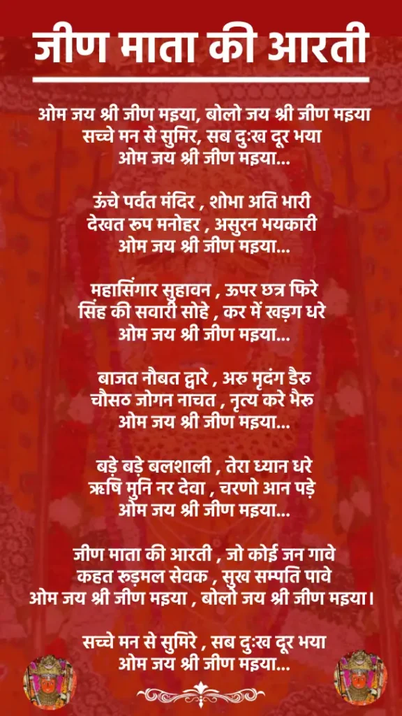 जीण माता की आरतीओम जय श्री जीण मइया, बोलो जय श्री जीण मइया
सच्चे मन से सुमिर, सब दुःख दूर भया
ओम जय श्री जीण मइया...ऊंचे पर्वत मंदिर , शोभा अति भारी
देखत रूप मनोहर , असुरन भयकारी
ओम जय श्री जीण मइया...महासिंगार सुहावन , ऊपर छत्र फिरे
सिंह की सवारी सोहे , कर में खड़ग धरे
ओम जय श्री जीण मइया...बाजत नौबत द्वारे , अरु मृदंग डैरु
चौसठ जोगन नाचत , नृत्य करे भैरू
ओम जय श्री जीण मइया...बड़े बड़े बलशाली , तेरा ध्यान धरे
ऋषि मुनि नर देवा , चरणो आन पड़े
ओम जय श्री जीण मइया...जीण माता की आरती , जो कोई जन गावे
कहत रूड़मल सेवक , सुख सम्पति पावे
ओम जय श्री जीण मइया , बोलो जय श्री जीण मइया।सच्चे मन से सुमिरे , सब दुःख दूर भया
ओम जय श्री जीण मइया...