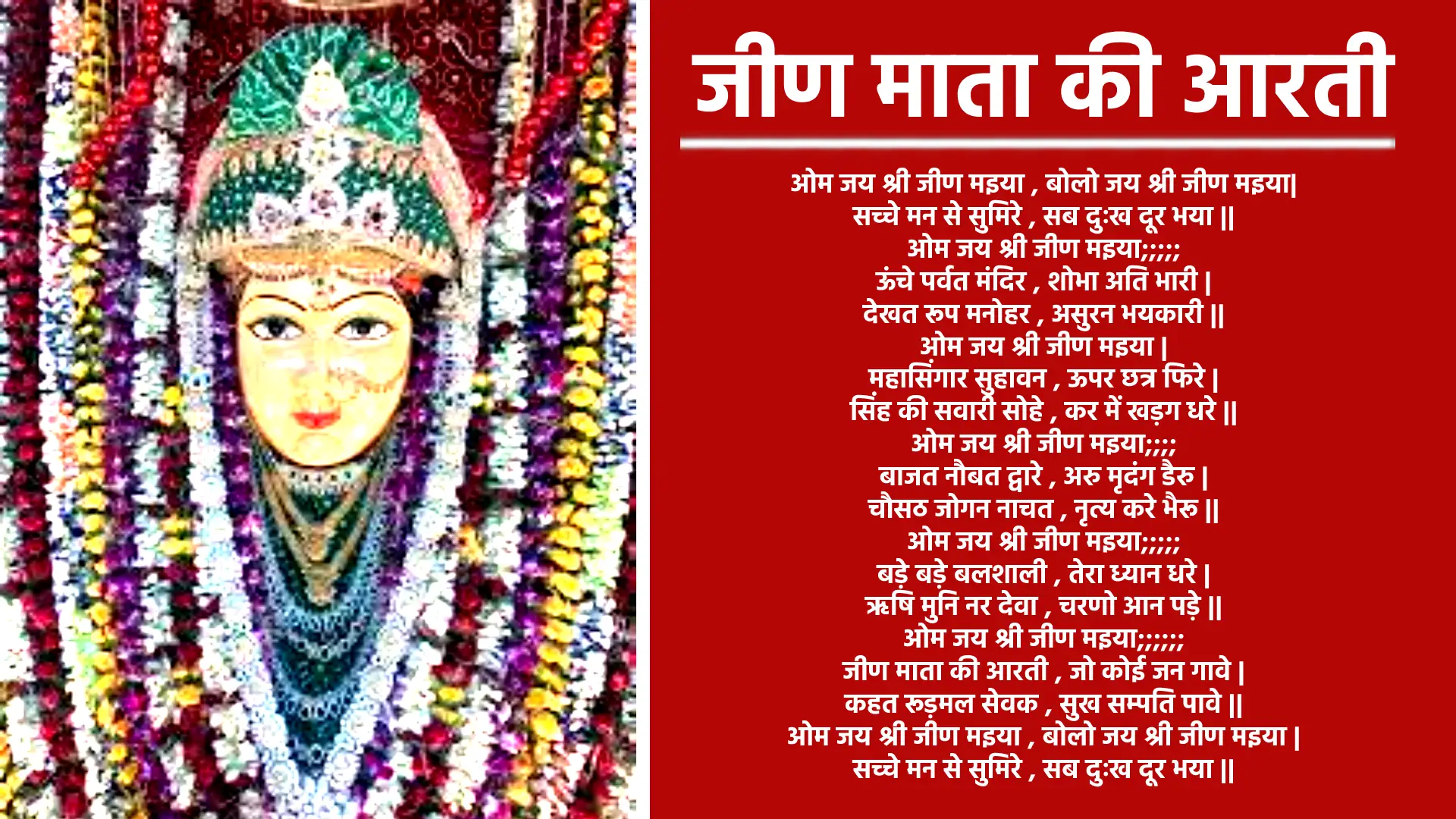 आरती ओम जय श्री जीण मइया, बोलो जय श्री जीण मइया सच्चे मन से सुमिर, सब दुःख दूर भया ओम जय श्री जीण मइया... ऊंचे पर्वत मंदिर , शोभा अति भारी देखत रूप मनोहर , असुरन भयकारी ओम जय श्री जीण मइया... महासिंगार सुहावन , ऊपर छत्र फिरे सिंह की सवारी सोहे , कर में खड़ग धरे ओम जय श्री जीण मइया... बाजत नौबत द्वारे , अरु मृदंग डैरु चौसठ जोगन नाचत , नृत्य करे भैरू ओम जय श्री जीण मइया... बड़े बड़े बलशाली , तेरा ध्यान धरे ऋषि मुनि नर देवा , चरणो आन पड़े ओम जय श्री जीण मइया... जीण माता की आरती , जो कोई जन गावे कहत रूड़मल सेवक , सुख सम्पति पावे ओम जय श्री जीण मइया , बोलो जय श्री जीण मइया। सच्चे मन से सुमिरे , सब दुःख दूर भया ओम जय श्री जीण मइया...