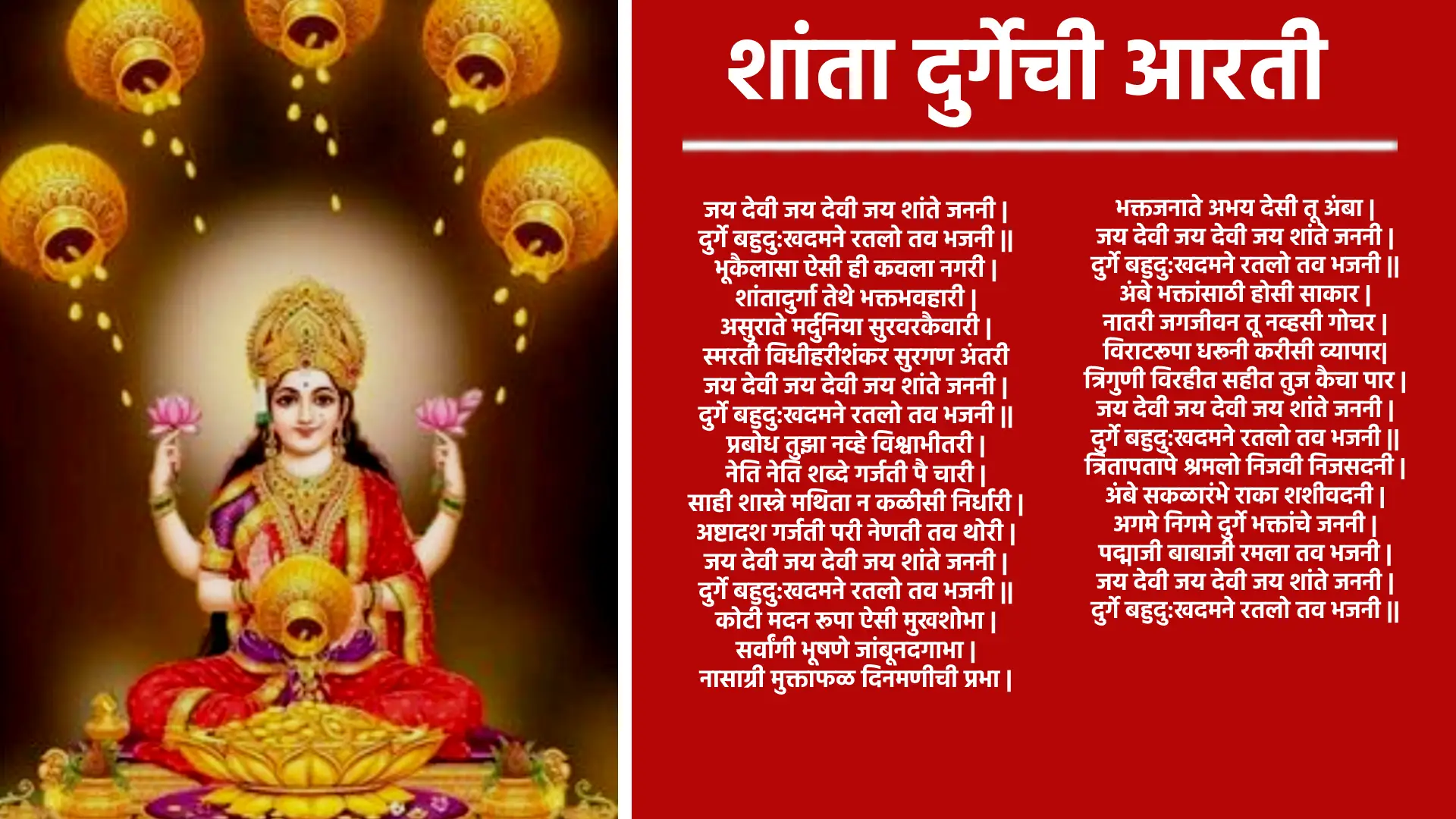 आरती जय देवी जय देवी जय शांते जननी, दुर्गे बहुदु:खदमने रतलो तव भजनी। भूकैलासा ऐसी ही कवला नगर शांतादुर्गा तेथे भक्तभवहारी, असुराते मर्दुनिया सुरवरकैवारी स्मरती विधीहरीशंकर सुरगण अंतरी। जय देवी जय देवी जय शांते जननी , दुर्गे बहुदु:खदमने रतलो तव भजनी। प्रबोध तुझा नव्हे विश्वाभीतरी नेति नेति शब्दे गर्जती पै चारी, साही शास्त्रे मथिता न कळीसी निर्धारी अष्टादश गर्जती परी नेणती तव थोरी। जय देवी जय देवी जय शांते जननी, दुर्गे बहुदु:खदमने रतलो तव भजनी। कोटी मदन रूपा ऐसी मुखशोभा सर्वांगी भूषणे जांबूनदगाभा, नासाग्री मुक्ताफळ दिनमणीची प्रभा भक्तजनाते अभय देसी तू अंबा। जय देवी जय देवी जय शांते जननी, दुर्गे बहुदु:खदमने रतलो तव भजनी। अंबे भक्तांसाठी होसी साकार नातरी जगजीवन तू नव्हसी गोचर, विराटरूपा धरूनी करीसी व्यापार त्रिगुणी विरहीत सहीत तुज कैचा पार। जय देवी जय देवी जय शांते जननी, दुर्गे बहुदु:खदमने रतलो तव भजनी। त्रितापतापे श्रमलो निजवी निजसदनी अंबे सकळारंभे राका शशीवदनी, अगमे निगमे दुर्गे भक्तांचे जननी पद्माजी बाबाजी रमला तव भजनी । जय देवी जय देवी जय शांते जननी, दुर्गे बहुदु:खदमने रतलो तव भजनी।