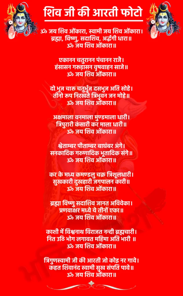 Shiv Ji Ki Aarti Photo

ॐ जय शिव ओंकारा, स्वामी जय शिव ओंकारा।
ब्रह्मा, विष्णु, सदाशिव, अर्द्धगी धारा॥
ॐ जय शिव ओंकारा॥

एकानन चतुरानन पंचानन राजै।
हंसासन गरूड़ासन वृषवाहन साजे॥
ॐ जय शिव ओंकारा॥

दो भुज चारू चतुर्भुज दसभुज अति सोहे।
तीनो रूप निरखते त्रिभुवन जन मोहे॥
ॐ जय शिव ओंकारा॥

अक्षमाला वनमाला मुण्डमाला धारी।
त्रिपुरारी कंसारी कर माला धारी॥
ॐ जय शिव ओंकारा॥

श्वेताम्बर पीताम्बर बाघंबर अंगे।
सनकादिक गरुणादिक भूतादिक संगे॥
ॐ जय शिव ओंकारा॥

कर के मध्य कमण्डलु चक्र त्रिशूलधारी।
सुखकारी दुखहारी जगपालन कारी॥
ॐ जय शिव ओंकारा॥

ब्रह्मा विष्णु सदाशिव जानत अविवेका।
प्रणवाक्षर मध्ये ये तीनों एका॥
ॐ जय शिव ओंकारा॥

काशी में विश्वनाथ विराजत नन्दी ब्रह्मचारी।
नित उठि भोग लगावत महिमा अति भारी ॥
ॐ जय शिव ओंकारा॥

त्रिगुणस्वामी जी की आरती जो कोइ नर गावे।
कहत शिवानंद स्वामी सुख संपति पावे॥
ॐ जय शिव ओंकारा॥