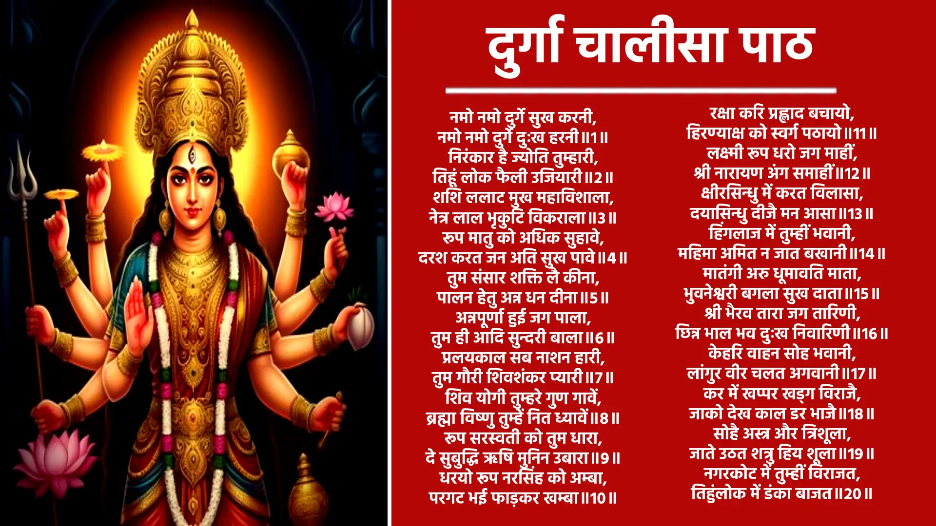 दुर्गा चालीसा नमो नमो दुर्गे सुख करनी, नमो नमो दुर्गे दुःख हरनी।   निरंकार है ज्योति तुम्हारी, तिहूं लोक फैली उजियारी।   शशि ललाट मुख महाविशाला, नेत्र लाल भृकुटि विकराला।   रूप मातु को अधिक सुहावे, दरश करत जन अति सुख पावे।   तुम संसार शक्ति लै कीना,पालन हेतु अन्न धन दीना।   अन्नपूर्णा हुई जग पाला, तुम ही आदि सुन्दरी बाला।   प्रलयकाल सब नाशन हारी, तुम गौरी शिवशंकर प्यारी।   शिव योगी तुम्हरे गुण गावें, ब्रह्मा विष्णु तुम्हें नित ध्यावें।   रूप सरस्वती को तुम धारा, दे सुबुद्धि ऋषि मुनिन उबारा।   धरयो रूप नरसिंह को अम्बा, परगट भई फाड़कर खम्बा।   रक्षा करि प्रह्लाद बचायो, हिरण्याक्ष को स्वर्ग पठायो।   लक्ष्मी रूप धरो जग माहीं, श्री नारायण अंग समाहीं।   क्षीरसिन्धु में करत विलासा, दयासिन्धु दीजै मन आसा।   हिंगलाज में तुम्हीं भवानी, महिमा अमित न जात बखानी।   मातंगी अरु धूमावति माता, भुवनेश्वरी बगला सुख दाता।   श्री भैरव तारा जग तारिणी, छिन्न भाल भव दुःख निवारिणी।   केहरि वाहन सोह भवानी, लांगुर वीर चलत अगवानी।   कर में खप्पर खड्ग विराजै, जाको देख काल डर भाजै।   सोहै अस्त्र और त्रिशूला, जाते उठत शत्रु हिय शूला।   नगरकोट में तुम्हीं विराजत, तिहुंलोक में डंका बाजत।   शुंभ निशुंभ दानव तुम मारे, रक्तबीज शंखन संहारे।   महिषासुर नृप अति अभिमानी, जेहि अघ भार मही अकुलानी।   रूप कराल कालिका धारा, सेन सहित तुम तिहि संहारा।   परी गाढ़ संतन पर जब जब, भई सहाय मातु तुम तब तब.   अमरपुरी अरु बासव लोका, तब महिमा सब रहें अशोका।   ज्वाला में है ज्योति तुम्हारी, तुम्हें सदा पूजें नर-नारी।   प्रेम भक्ति से जो यश गावें, दुःख दारिद्र निकट नहिं आवें।   ध्यावे तुम्हें जो नर मन लाई, जन्म-मरण ताकौ छुटि जाई।   जोगी सुर मुनि कहत पुकारी, योग न हो बिन शक्ति तुम्हारी।   शंकर आचारज तप कीनो, काम अरु क्रोध जीति सब लीनो।   निशिदिन ध्यान धरो शंकर को, काहु काल नहिं सुमिरो तुमको।   शक्ति रूप का मरम न पायो, शक्ति गई तब मन पछितायो।   शरणागत हुई कीर्ति बखानी, जय जय जय जगदम्ब भवानी।   भई प्रसन्न आदि जगदम्बा, दई शक्ति नहिं कीन विलम्बा।   मोको मातु कष्ट अति घेरो, तुम बिन कौन हरै दुःख मेरो।   आशा तृष्णा निपट सतावें, रिपू मुरख मौही डरपावे।   शत्रु नाश कीजै महारानी, सुमिरौं इकचित तुम्हें भवानी।   करो कृपा हे मातु दयाला, ऋद्धि-सिद्धि दै करहु निहाला।   जब लगि जिऊं दया फल पाऊं , तुम्हरो यश मैं सदा सुनाऊं।   दुर्गा चालीसा जो कोई गावै, सब सुख भोग परमपद पावै।   देवीदास शरण निज जानी, करहु कृपा जगदम्ब भवानी।