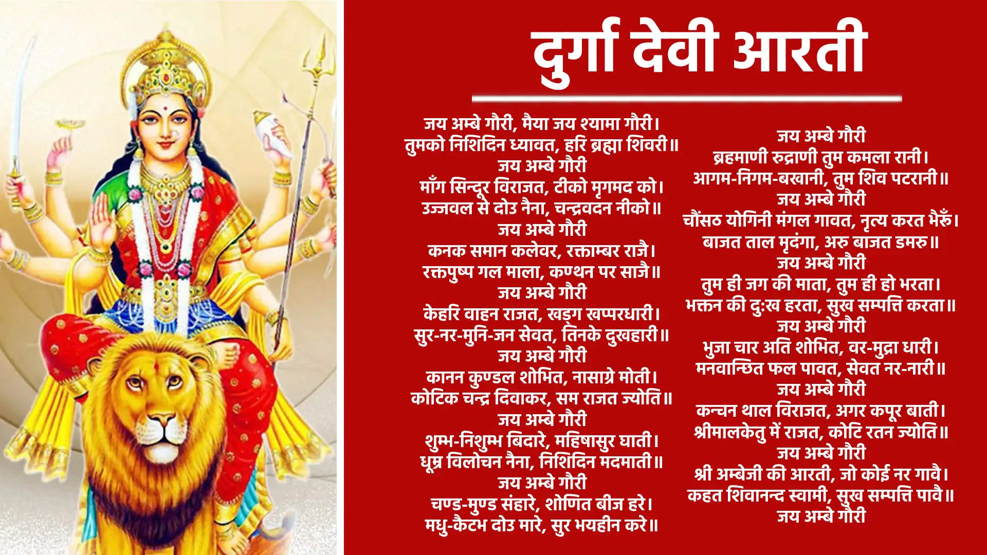 आरती ॐ जय अम्बे गौरी जय अम्बे गौरी, मैया जय श्यामा गौरी, तुमको निशदिन ध्यावत, हरि ब्रह्मा शिवरी। ॐ जय अम्बे गौरी मांग सिंदूर विराजत, टीको मृगमद को, उज्ज्वल से दोउ नैना, चंद्रवदन नीको। ॐ जय अम्बे गौरी कनक समान कलेवर, रक्ताम्बर राजै, रक्तपुष्प गल माला, कंठन पर साजै। ॐ जय अम्बे गौरी केहरि वाहन राजत, खड्ग खप्पर धारी, सुर-नर-मुनिजन सेवत, तिनके दुखहारी। ॐ जय अम्बे गौरी कानन कुण्डल शोभित, नासाग्रे मोती, कोटिक चंद्र दिवाकर, सम राजत ज्योती। ॐ जय अम्बे गौरी शुंभ-निशुंभ बिदारे, महिषासुर घाती, धूम्र विलोचन नैना, निशदिन मदमाती। ॐ जय अम्बे गौरी चण्ड-मुण्ड संहारे, शोणित बीज हरे, मधु-कैटभ दोउ मारे, सुर भयहीन करे। ॐ जय अम्बे गौरी ब्रह्माणी, रूद्राणी, तुम कमला रानी, आगम निगम बखानी, तुम शिव पटरानी। ॐ जय अम्बे गौरी चौंसठ योगिनी मंगल गावत, नृत्य करत भैरों, बाजत ताल मृदंगा, अरू बाजत डमरू। ॐ जय अम्बे गौरी तुम ही जग की माता, तुम ही हो भरता, भक्तन की दुख हरता, सुख संपति करता। ॐ जय अम्बे गौरी भुजा चार अति शोभित, खडग खप्पर धारी, मनवांछित फल पावत, सेवत नर नारी। ॐ जय अम्बे गौरी कंचन थाल विराजत, अगर कपूर बाती, श्रीमालकेतु में राजत, कोटि रतन ज्योती। ॐ जय अम्बे गौरी श्री अंबेजी की आरति, जो कोइ नर गावे, कहत शिवानंद स्वामी, सुख-संपति पावे। ॐ जय अम्बे गौरी जय अम्बे गौरी, मैया जय श्यामा गौरी ॥