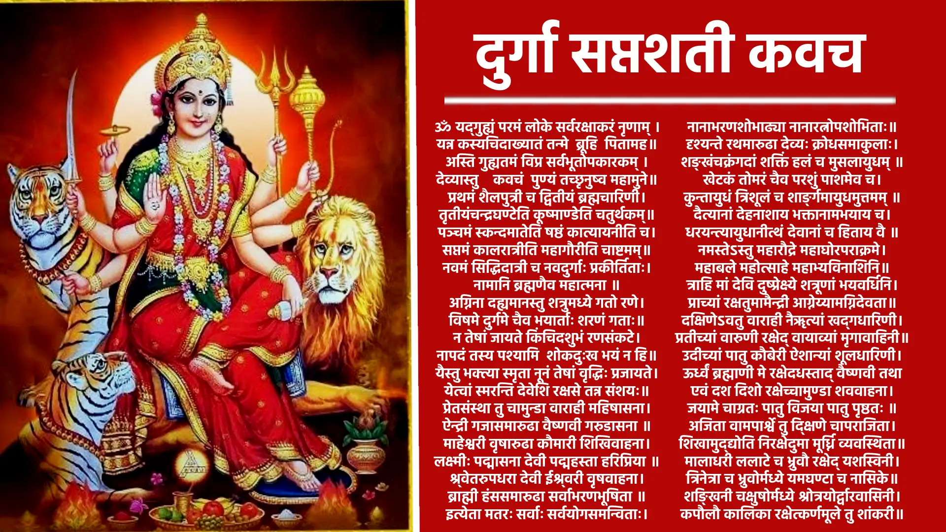 ॐ अस्य श्रीचण्डीकवचस्य ब्रह्मा ऋषिः, अनुष्टुप् छन्दः चामुण्डा देवता, अङ्गन्यासोक्तमातरो बीजम्, दिग्बन्धदेवतास्तत्त्वम् श्रीजगदम्बाप्रीत्यर्थे सप्तशतीपाठाङ्गत्वेन जपे विनियोगः॥ ॐ नमश्‍चण्डिकायै ॥मार्कण्डेय उवाच॥ यद्‌गुह्यं परमं लोके सर्वरक्षाकरं नृणाम्, यन्न कस्यचिदाख्यातं तन्मे ब्रूहि पितामह॥ ब्रह्मोवाच अस्ति गुह्यतमं विप्र सर्वभूतोपकारकम् , देव्यास्तु कवचं पुण्यं तच्छृणुष्व महामुने॥ प्रथमं शैलपुत्री च द्वितीयं ब्रह्मचारिणी, तृतीयं चन्द्रघण्टेति कूष्माण्डेति चतुर्थकम्॥ पञ्चमं स्कन्दमातेति षष्ठं कात्यायनीति च, सप्तमं कालरात्री च महागौरीति चाष्टमम्॥ नवमं सिद्धिदात्री च नवदुर्गाः प्रकीर्तिताः, उक्तान्येतानि नामानि ब्रह्मणैव महात्मना॥ अग्निना दह्यमानस्तु शत्रुमध्ये गतो रणे, विषमे दुर्गमे चैव भयार्ताः शरणं गताः॥ न तेषां जायते किंचिदशुभं रणसंकटे, नापदं तस्य पश्यामि शोकदुःखभयं न हि॥ यैस्तु भक्त्या स्मृता नूनं तेषां सिद्धि प्रजायते, ये त्वां स्मरन्ति देवेशि रक्षसे तान्न संशयः॥ प्रेतसंस्था तु चामुण्डा वाराही महिषासना, ऐन्द्री गजसमारुढ़ा वैष्णवी गरुड़ासना॥ माहेश्‍वरी वृषारुढ़ा कौमारी शिखिवाहना, लक्ष्मीः पद्मासना देवी पद्महस्ता हरिप्रिया॥ श्वेतरूपधरा देवी ईश्वरी वृषवाहना, ब्राह्मी हंससमारुढ़ा सर्वाभरणभूषिता॥ नानाभरणशोभाढ्या, नानारत्नोपशोभिताः॥ दृश्यन्ते रथमारुढ़ा देव्यः क्रोधसमाकुलाः, शङ्खं चक्रं गदां शक्तिं हलं च मुसलायुधम्। खेटकं तोमरं चैव परशुं पाशमेव च, कुन्तायुधं त्रिशूलं च शार्ङ्गमायुधमुत्तमम्। दैत्यानां देहनाशाय भक्तानाम अभ्याय च, धारयन्त्यायुधानीत्थं देवानां च हिताय वै। महाबले महोत्साहे, महाभयविनाशिनि। त्राहि मां देवि दुष्प्रेक्ष्ये शत्रूणां भयवर्धिनि, प्राच्यां रक्षतु मामैन्द्री आग्नेय्यामग्निदेवता॥ दक्षिणेऽवतु वाराही नैर्ऋत्यां खड्गधारिणी, प्रतीच्यां वारुणी रक्षेद् वायव्यां मृगवाहिनी॥ उदीच्यां रक्ष कौबेरी ऐशान्यां शूलधारिणी, ऊर्ध्वं ब्रह्माणि मे रक्षेदधस्ताद् वैष्णवी तथा॥ एवं दश दिशो रक्षेच्चामुण्डा शववाहना , जया मे चाग्रतः स्तातु विजयाः स्तातु पृष्ठतः॥ अजिता वामपार्श्वे तु दक्षिणे चापराजिता, शिखामेद्योतिनि रक्षेद उमा मूर्ध्नि व्यवस्थिता॥ मालाधरी ललाटे च भ्रुवौ रक्षेद् यशस्विनी, त्रिनेत्रा च भ्रुवोर्मध्ये यमघण्टा च नासिके॥ शङ्खिनी चक्षुषोर्मध्ये श्रोत्रयोर्द्वारवासिनी, कपोलौ कालिका रक्षेत्कर्णमूले तु शांकरी॥ नासिकायां सुगन्धा च उत्तरोष्ठे च चर्चिका, अधरे चामृतकला जिह्वायां च सरस्वती॥ दन्तान् रक्षतु कौमारी कण्ठ मध्येतु चण्डिका, घण्टिकां चित्रघण्टा च महामाया च तालुके॥ कामाक्षी चिबुकं रक्षेद् वाचं मे सर्वमङ्गला, ग्रीवायां भद्रकाली च पृष्ठवंशे धनुर्धरी॥ नीलग्रीवा बहिःकण्ठे नलिकां नलकूबरी, खड्ग्धारिन्यु भौ स्कन्धो बाहो मे वज्रधारिणी॥ हस्तयोर्दण्डिनी रक्षेदम्बिका चाङ्गुली स्त्था, नखाञ्छूलेश्‍वरी रक्षेत्कुक्षौ रक्षे नलेश्‍वरी॥ स्तनौ रक्षेन्महालक्ष्मी मनः शोकविनाशिनी, हृदय्म् ललिता देवी उदरम शूलधारिणी॥ नाभौ च कामिनी रक्षेद्, गुह्यं गुह्येश्‍वरी तथा॥ कट्यां भगवती रक्षेज्जानुनी विन्ध्यवासिनी, जङ्घे महाबला रक्षेत्सर्वकामप्रदायिनी॥ गुल्फयोर्नारसिंही च पादौ च नित तेजसी, पादाङ्गुलीषु श्री रक्षेत्पादाधस्तलवासिनी॥ नखान् दंष्ट्राकराली च केशांश्‍चैवोर्ध्वकेशिनी, रोमकूपेषु कौबेरी त्वचं वागीश्‍वरी तथा॥ रक्तमज्जावसामांसान्यस्थिमेदांसि पार्वती, अन्त्राणि कालरात्रिश्‍च पित्तं च मुकुटेश्‍वरी॥ पद्मावती पद्मकोशे कफे चूड़ामणिस्तथा, ज्वालामुखी नखज्वाला अभेद्या सर्वसंधिषु॥ शुक्रं ब्रह्माणि मे रक्षेच्छायां छत्रेश्‍वरी तथा, अहंकारं मनो बुद्धिं रक्षमे धर्मचारिणी॥ प्राणापानौ तथा व्यानमुदानं च समानकम्, वज्रहस्ता च मे रक्षेत्प्राणं कल्याणशोभना॥ रसे रूपे च गन्धे च शब्दे स्पर्शे च योगिनी, सत्त्वं रजस्तमश्चैव रक्षेन्नारायणी सदा॥ आयू रक्षतु वाराही धर्मं रक्षतु वैष्णवी, यशः कीर्तिं च लक्ष्मीं च धनं विद्यां च चक्रिणी॥ गोत्रमिन्द्राणि मे रक्षेत्पशून्मे रक्ष चण्डिके, पुत्रान् रक्षेन्महालक्ष्मीर्भार्यां रक्षतु भैरवी॥ पन्थानं सुपथा रक्षेन्मार्गं क्षेमकरी तथा, राजद्वारे महालक्ष्मीर्विजया सर्वतः स्थिता॥ रक्षाहीनं तु यत्स्थानं वर्जितं कवचेन तु, तत्सर्वं रक्ष मे देवि जयन्ती पापनाशिनी॥ पदमेकं न गच्छेत्तु यदीच्छेच्छुभमात्मनः, कवचेनावृतो नित्यं यत्र यत्रार्थी गच्छति॥ तत्र तत्रार्थलाभश्‍च विजयः सार्वकामिकः, यं यं कामयते कामं तं तं प्राप्नोति निश्‍चितम् परमैश्‍वर्यमतुलं प्राप्स्यते भूतले पुमान्॥ निर्भयो जायते मर्त्यः संग्रामेष्वपराजितः, त्रैलोक्ये तु भवेत्पूज्यः कवचेनावृतः पुमान्॥ इदं तु देव्याः कवचं देवानामपि दुर्लभम्, यः पठेत्प्रयतो नित्यं त्रिसन्ध्यं श्रद्धयान्वितः॥ दैवी कला भवेत्तस्य त्रैलोक्येपपराजितः, जीवेद् वर्षशतं साग्रमपमृत्युविवर्जितः॥ नश्यन्ति व्याधयः सर्वे लूताविस्फोटकादयः, स्थावरं जङ्गमं वापि कृत्रिमं चापि यद्विषम्॥ आभिचाराणि सर्वाणि मन्त्रयन्त्राणि भूतले, भूचराः खेचराश्‍चैव जलजाश्‍चोपदेशिकाः॥ सहजाः कुलजा मालाः शाकिनी डाकिनी तथा, अन्तरिक्षचरा घोरा डाकिन्यश्‍च महाबलाः॥ ग्रहभूतपिशाचाश्‍च यक्षगन्धर्वराक्षसाः, ब्रह्मराक्षसवेतालाः कूष्माण्डा भैरवादयः॥ नश्यन्ति दर्शनात्तस्य कवचे हृदि संस्थिते, मानोन्नतिर्भवेद् राज्ञस्तेजोवृद्धिकरं परम्॥ यशसा वर्धते सोऽपि कीर्तिमण्डितभूतले, जपेत्सप्तशतीं चण्डीं कृत्वा तु कवचं पुरा॥ यावद्भूमण्डलं धत्ते सशैलवनकाननम् , तावत्तिष्ठति मेदिन्यां संततिः पुत्रपौत्रिकी॥ देहान्ते परमं स्थानं यत्सुरैरपि दुर्लभम् , प्राप्नोति पुरुषो नित्यं महामायाप्रसादतः॥ लभते परमं रुपं शिवेन सह मोदते ॥ॐ॥ ॥इति देव्याः कवचं सम्पूर्णम्॥