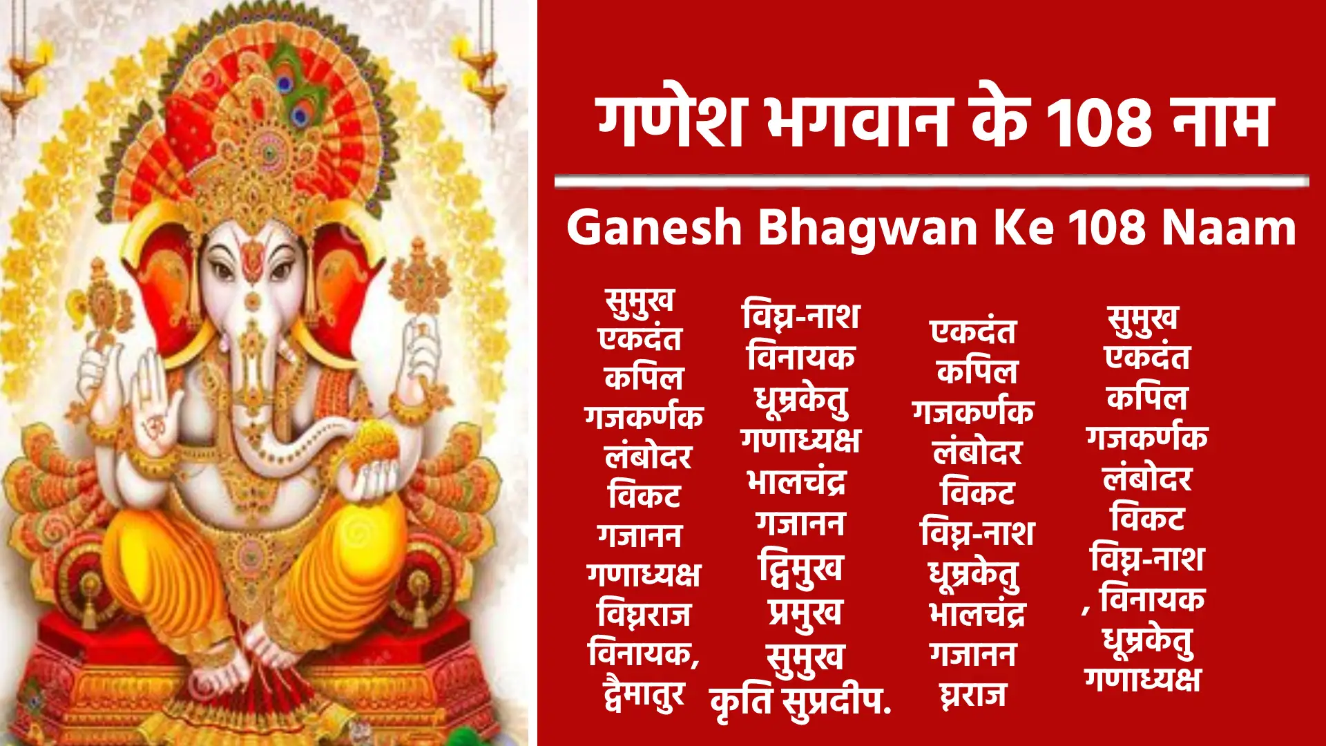 गणेश। विनायक। गजानन। गणपति। एकदंत। वक्रतुंड। लंबोदर। सिद्धिविनायक। धूम्रवर्ण। शिवपुत्र। चतुर्भुज। बाप्पा। महाकाय। विघ्नहर्ता। शुभलाभ। एकवक्त्र। उमापुत्र। अविघ्नेश्वर। चंद्रकांत। मोदकप्रिय। भालचंद्र। रिद्धिविनायक। विरंचि। आदित्यकांत। महादेवपुत्र। ब्रह्मपुत्र। कुमार। नटराज। महालंबोदर। लम्बोदराय। वरदायक। देवेश। आद्य। वशीकर्ण। त्रिपुरारी। चक्रपाणि। श्रीपती। . ज्ञानमूर्ति। मोक्षद। अन्नपूर्णेश्वर। सिद्धेश्वर। गणराज। सुरपति। चैतन्य। महेश्वर। ब्रह्मविद्या। श्री गणेश। विघ्नराज। जया। विजय। एकमूर्ति। त्रिलोकीनाथ। सिद्धपुत्र। गौरीपुत्र। पंढरपूर। जपाक्षी। स्वरूप। रिद्दी। सिद्धि। नंदन। कश्यप पुत्र। हेरम्ब। चंद्रस्मित। समुद्र मंथन। शंकरपुत्र। कल्याण देव। शरणागतवत्सल। मित्र। पर्वतारोहण। प्रसन्नचित्त। देववन्दित। स्तुत्य। त्रिविक्रम। भगवंत। ऋद्धिपालक। आनंद विघ्न। प्रभू। हेरंब विनायक। पतितपावन। सौम्य। महोत्सव। लवण्य। परमेश्वर। उदीरण। स्वरूपज्ञान। महापुरुष। पार्वतीपुत्र। अद्वितीय। कालचक्र। सुखदाता। भगवतीप्रेम। देवों के देव. तत्त्वज्ञान। सर्वज्ञ। धर्मधारक। सहस्त्राक्ष। त्रैलोक्यनाथ। पुण्यपुत्र। यज्ञकर्म। निधिपालक। उरिव्रजन। अश्विनी देव। शम्भु। अडिग। परब्रह्म। प्रणव स्वरूप। मोक्षप्रदाता। आत्मप्रकाश।