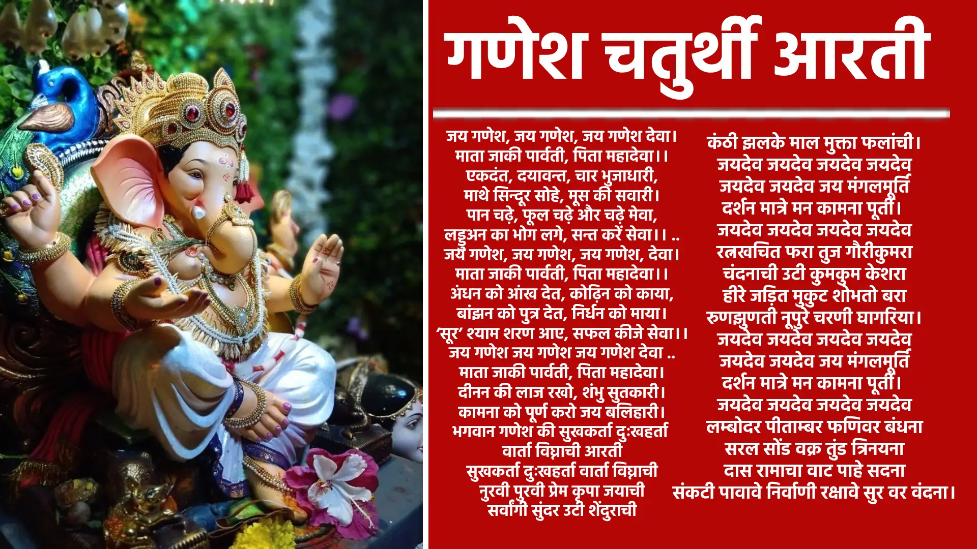 गणेश चतुर्थी आरती ॥जय गणेश जय गणेश॥ जय गणेश जय गणेश जय गणेश देवा, माता जाकी पार्वती पिता महादेवा। एकदंत दयावंत चारभुजाधारी, माथे पर तिलक सोहे मूसे की सवारी। जय गणेश जय गणेश… पान चढ़े फूल चढ़े और चढ़े मेवा, लड्डुअन का भोग लगे संत करें सेवा। जय गणेश जय गणेश जय गणेश देवा, माता जाकी पार्वती पिता महादेवा। अंघे को आंख देत, कोढ़िन को काया, बांझन को पुत्र देत, निर्धन को माया। जय गणेश जय गणेश जय गणेश देवा, माता जाकी पार्वती पिता महादेवा। ‘सूर’ श्याम शरण आए सफल कीजै सेवा, माता जाकी पार्वती पिता महादेवा। जय गणेश जय गणेश जय गणेश देवा, माता जाकी पार्वती पिता महादेवा। ॥सुखकर्ता दुखहर्ता वार्ता विघ्नाची आरती॥ सुखकर्ता दुखहर्ता वार्ता विघ्नाची, नुरवी पुरवी प्रेम कृपा जयाची॥ सर्वांगी सुंदर उटी शेंदुराची, कंठी झळके माळ मुक्ताफळांची॥   जय देव जय देव जय मंगलमूर्ती, दर्शनमात्रे मन कामनांपुरती। जय देव…   रत्नखचित फरा तूज गौरीकुमरा, चंदनाची उटी कुंकुमकेशरा॥ हिरेजड़ित मुकुट शोभतो बरा, रुणझुणती नूपुरे चरणी घागरीया॥ जय देव…   लंबोदर पीतांबर फणीवर बंधना, सरळ सोंड वक्रतुण्ड त्रिनयना॥ दास रामाचा वाट पाहे सदना, संकष्टी पावावें, निर्वाणी रक्षावे,सुरवरवंदना॥ जय देव…।