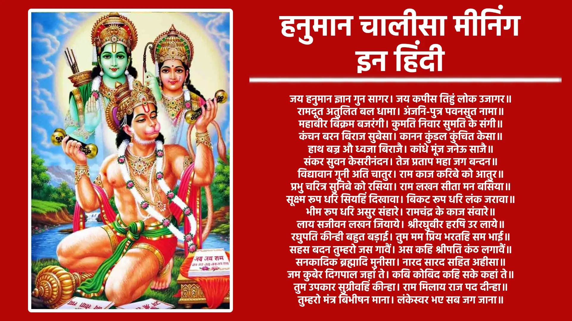 ॥ दोहा॥ श्रीगुरु चरन सरोज रज, निज मन मुकुरु सुधारि। बरनउँ रघुबर बिमल जसु, जो दायकु फल चारि॥ बुद्धिहीन तनु जानिके, सुमिरौं पवन–कुमार। बल बुद्धि बिद्या देहु मोहिं, हरहु कलेस बिकार॥ अर्थ: तुलसीदास जी अपने गुरु को श्रद्धापूर्वक नमन करते हुए उनके चरणों की धूल से अपने मन रूपी दर्पण को निर्मल करते हैं। वे कहते हैं कि अब मैं श्रीराम के पवित्र और दोषरहित यश का गुणगान करता हूं, जो जीवन में धर्म, अर्थ, काम और मोक्ष जैसे चारों फलों को देने वाला है। स्वयं को बुद्धिहीन मानते हुए तुलसीदास जी पूर्ण समर्पण के साथ पवनपुत्र श्री हनुमान का स्मरण करते हैं। वे प्रार्थना करते हैं कि हे महावीर, मुझे बल, बुद्धि और विद्या प्रदान करें और मेरे सारे कष्ट, रोग और दोष हर लें। इस दोहे के माध्यम से एक महत्वपूर्ण संदेश मिलता है कि हनुमान चालीसा के पाठ से पहले मन को शुद्ध करना बेहद आवश्यक है। जब हम अपने गुरु, माता-पिता और भगवान को श्रद्धा से याद करते हैं, तो हमारा मन शांत और स्वच्छ हो जाता है। इसके बाद श्रीराम की महिमा का वर्णन करना न केवल फलदायक होता है, बल्कि यह हमारे भीतर सकारात्मक ऊर्जा भर देता है। आखिर में, अपने आप को रामदूत श्री हनुमान के चरणों में समर्पित करना चाहिए। उनकी कृपा से हमें बल, बुद्धि और विद्या मिलती है, और हमारे जीवन के सारे कष्ट, पाप और परेशानियों से छुटकारा मिलता है। बजरंगबली की भक्ति हमें आत्मबल, आत्मविश्वास और सच्ची शांति प्रदान करती है। ॥चौपाई॥ जय हनुमान ज्ञान गुन सागर, जय कपीस तिहुँ लोक उजागर॥ राम दूत अतुलित बल धामा, अंजनि पुत्र पवनसुत नामा॥ अर्थ: हे ज्ञान और गुणों के महासागर, श्री हनुमान! आपकी जय हो। तीनों लोकों में आप वानरों के राजा और देवताओं के समान पूजनीय हैं। आपकी महिमा सब जगह व्याप्त है। आप अतुलनीय शक्ति के भंडार हैं, भगवान श्रीराम के प्रिय दूत हैं, माता अंजनी के पुत्र और पवनदेव के आशीर्वाद स्वरूप हैं। आपकी जय-जयकार हो! महाबीर बिक्रम बजरंगी, कुमति निवार सुमति के संगी॥ कंचन बरन बिराज सुबेसा, कानन कुण्डल कुंचित केसा॥ अर्थ: हे हनुमान जी, आप महान वीर और अद्भुत शक्ति के स्वामी हैं। आपके शरीर का हर अंग बज्र के समान मजबूत और शक्तिशाली है। आप न केवल बुरी या नकारात्मक बुद्धि को दूर करते हैं, बल्कि अपने भक्तों को सद्बुद्धि और सही दिशा भी प्रदान करते हैं। आपका रंग सोने की तरह चमकता है, और आप सुंदर वेशभूषा धारण किए हुए हैं। आपके कानों में कुंडल आपकी शोभा को और बढ़ाते हैं, और आपके घुंघराले बाल आपकी दिव्यता को अद्वितीय बनाते हैं। हाथ बज्र औ ध्वजा बिराजै, काँधे मुँज जनेऊ साजै॥ शंकर सुवन केसरी नन्दन, तेज प्रताप महा जग बन्दन॥ अर्थ: आपके हाथों में वज्र यानी गदा और ध्वजा सुशोभित हैं, जो आपकी अद्भुत शक्ति का प्रतीक हैं। आपके कंधे पर मूंज का जनेऊ आपकी गरिमा को और बढ़ाता है। आप भगवान शिव के अंश और श्री केसरी के परम तेजस्वी पुत्र हैं। आपके अपार तेज और प्रताप को संपूर्ण सृष्टि श्रद्धा के साथ नमन करती है। विद्यावान गुनी अति चातुर, राम काज करिबे को आतुर॥ प्रभु चरित्र सुनिबे को रसिया, राम लखन सीता मन बसिया॥ अर्थ: आप विद्वान, गुणवान और अत्यंत चतुर हैं। श्रीराम के कार्यों को करने के लिए आप हमेशा तत्पर रहते हैं। रामकथा सुनने में आपकी गहरी रुचि है, और भगवान श्रीराम, माता सीता और लक्ष्मण सदा आपके हृदय में निवास करते हैं। (यह माना जाता है कि "प्रभु चरित्र सुनिबे को रसिया" पंक्ति के आधार पर, जब भी कहीं रामकथा का आयोजन होता है, हनुमान जी किसी न किसी रूप में वहां अवश्य उपस्थित रहते हैं और रामकथा सुनने का आनंद लेते हैं। यह उनके भक्ति भाव और राम से गहरे प्रेम का प्रमाण है।) सूक्ष्म रूप धरि सियहिं दिखावा, विकट रूप धरि लंक जरावा॥ भीम रूप धरि असुर सँहारे, रामचन्द्र के काज सँवारे॥ अर्थ: आपने माता सीता के सामने अपना सूक्ष्म रूप धारण कर उन्हें अपनी उपस्थिति का एहसास कराया, और जब लंका को जलाने की आवश्यकता हुई, तो आपने विकराल रूप धारण कर उसे भस्म कर दिया। असुरों का संहार करते हुए आपने अपनी अद्भुत शक्ति का परिचय दिया और भगवान श्रीराम के कार्यों को सफल बनाने में अपना पूर्ण समर्पण दिखाया। लाय संजीवन लखन जियाये, श्री रघुबीर हरषि उर लाये॥ रघुपति कीन्ही बहुत बड़ाई, तुम मम प्रिय भरतहि सम भाई॥ अर्थ: संजीवनी बूटी लाकर आपने लक्ष्मण जी के प्राण बचा लिए। आपकी इस अद्भुत सेवा और समर्पण को देखकर भगवान श्रीराम इतने प्रसन्न हुए कि उन्होंने आपको हृदय से लगा लिया। रामजी ने आपकी प्रशंसा करते हुए कहा कि आप मेरे लिए भाई भरत के समान प्रिय हैं। सहस बदन तुम्हरो जस गावैं, अस कहि श्रीपति कंठ लगावैं॥ सनकादिक ब्रह्मादि मुनीसा, नारद सारद सहित अहीसा॥ अर्थ: भगवान राम ने आपको गले लगाकर कहा कि आपका यश इतना महान है कि उसे हजारों मुखों से गाया जा सकता है। सनक, सनातन, सनंदन और सनत्कुमार जैसे ऋषि-मुनि, ब्रह्मा जी, नारद जी, सरस्वती जी और स्वयं शेषनाग भी आपके गुणों का गान करते हैं। आपके यश का बखान करना स्वयं देवताओं के लिए भी गर्व की बात है। जम कुबेर दिगपाल जहाँ ते, कबि कोबिद कहि सके कहाँ ते॥ तुम उपकार सुग्रीवहिं कीन्हा, राम मिलाय राज पद दीन्हा॥ अर्थ: मृत्यु के देवता यमराज, धन के देवता कुबेर और दसों दिशाओं के रक्षक दिग्पाल भी आपके यश का पूरा बखान नहीं कर सकते। जब ऐसे महान देवता असमर्थ हैं, तो साधारण कवि और विद्वान आपकी महिमा कैसे बयान कर सकते हैं? आपने तो भगवान राम से सुग्रीव की मुलाकात करवा कर उन पर ऐसा उपकार किया, जिससे उन्हें खोया हुआ राज्य वापस मिल गया। तुम्हरो मन्त्र विभीषन माना, लंकेश्वर भए सब जग जाना॥ जुग सहस्त्र जोजन पर भानू, लील्यो ताहि मधुर फल जानू॥ अर्थ: आपकी आज्ञा और कृपा से ही विभीषण लंका के राजा बने, और यह बात पूरे संसार को मालूम है। जो सूरज हजार योजन दूर है, जिसकी दूरी को पार करने में हजारों युग लग सकते हैं, उस सूरज को आपने खेल-खेल में एक मीठे फल के रूप में निगल लिया। आपकी शक्ति और क्रीड़ा दोनों ही अद्वितीय हैं। प्रभु मुद्रिका मेलि मुख माहीं, जलधि लाँघि गये अचरज नाहीं॥ दुर्गम काज जगत के जेते, सुगम अनुग्रह तुम्हरे तेते॥ अर्थ: इसमें कोई आश्चर्य की बात नहीं है कि आपने भगवान श्रीराम की अंगूठी को मुँह में रखकर समुद्र को पार कर लिया। इस संसार में जो भी कार्य कठिन या असंभव लगते हैं, हनुमान जी की कृपा से वे सभी कार्य सरल और संभव हो जाते हैं। राम दुआरे तुम रखवारे, होत न आज्ञा बिनु पैसारे॥ सब सुख लहै तुम्हरी सरना, तुम रक्षक काहू को डर ना॥ अर्थ: भगवान श्रीराम के द्वार पर आप उनके सच्चे रक्षक की तरह खड़े हैं, और आपकी अनुमति के बिना कोई भी भगवान राम तक नहीं पहुँच सकता। आपके दरबार में आने वाले सभी सुख और आशीर्वाद आपकी शरण में समाहित हो जाते हैं। इसलिये, जिस व्यक्ति की आप रक्षा करते हैं, उसे किसी भी प्रकार का भय या चिंता होने की आवश्यकता नहीं होती। आपके संरक्षण में वह हमेशा सुरक्षित और शांतिपूर्ण रहता है। आपन तेज सम्हारो आपै, तीनों लोक हाँक तें काँपै॥ भूत पिसाच निकट नहिं आवै, महाबीर जब नाम सुनावै॥ अर्थ: हे महावीर हनुमान, आपके अद्वितीय तेज को केवल आप ही संभाल सकते हैं। आपकी ललकार से तीनों लोक में हलचल मच जाती है। जहाँ भी आपका नाम लिया जाता है, वहां भूत-प्रेत और पिशाचों का भी दूर-दूर तक कोई वजूद नहीं होता। आपकी शक्ति के आगे उनका कुछ भी नहीं चलता, और वे आपके भक्तों से दूर रहते हैं। नासै रोग हरै सब पीरा, जपत निरन्तर हनुमत बीरा॥ संकट तें हनुमान छुड़ावै, मन क्रम बचन ध्यान जो लावै॥ अर्थ: हे वीर हनुमान, जो लोग सच्चे मन, वचन और कर्म से आपका नाम लेते हैं, उनके सारे रोग दूर हो जाते हैं और आप उनके दुखों को समाप्त कर देते हैं। आप जिनका ध्यान करते हैं, उन्हें हर संकट से उबारकर सुख और शांति का अनुभव कराते हैं। सब पर राम तपस्वी राजा, तिन के काज सकल तुम साजा॥ और मनोरथ जो कोई लावै, सोइ अमित जीवन फल पावै॥ अर्थ: भगवान श्रीरामचंद्र जी सबसे महान तपस्वी और राजा हैं, जिन्होंने अपने सभी कार्य अत्यंत सरलता और परिपूर्णता से किए। जो भी व्यक्ति अपने दिल की सच्ची इच्छा लेकर आपके सामने आता है, वह उसे पूरी तरह से प्राप्त करता है और उसे अनंत व असीम जीवन का आशीर्वाद मिलता है। चारों जुग परताप तुम्हारा, है परसिद्ध जगत उजियारा॥ साधु सन्त के तुम रखवारे, असुर निकंदन राम दुलारे॥ अर्थ: हनुमान जी की महानता सभी चार युगों – सतयुग, त्रेतायुग, द्वापर युग और कलयुग – में विद्यमान है। उनका दिव्य प्रकाश समस्त संसार में फैल चुका है। वे साधु-संतों के रक्षक और असुरों के संहारक श्री राम के प्रिय भक्त हैं, अर्थात श्री राम के लिए वे अत्यंत अति प्रिय और अविभाज्य साथी हैं। अष्ट सिद्धि नौ निधि के दाता, अस बर दीन जानकी माता॥ राम रसायन तुम्हरे पासा, सदा रहो रघुपति के दासा॥ अर्थ: हे श्री हनुमान, सीता माता ने आपको वह अद्भुत वरदान दिया है, जिसके कारण आप किसी भी व्यक्ति को आठों सिद्धियां और नौ निधियां प्रदान कर सकते हैं। आपके पास श्री राम के नाम का अमृत है, और आप सदैव भगवान श्री राम के परम सेवक रहे हैं। तुम्हरे भजन राम को पावै, जनम जनम के दु:ख बिसरावै॥ अन्त काल रघुबर पुर जाई, जहाँ जन्म हरि–भक्त कहाई॥ अर्थ: हनुमान जी का भजन ही हमें भगवान श्रीराम तक पहुंचा सकता है। केवल उनके नाम का स्मरण करने से हमारे जन्मों के पाप दूर हो जाते हैं और सारे दुख समाप्त हो जाते हैं। अगर हम हनुमान जी की शरण में आते हैं, तो हम मृत्यु के बाद भगवान श्रीराम के दिव्य धाम, यानी बैकुण्ठ पहुंच सकते हैं, जहां जन्म लेने से ही हरि के भक्त माने जाते हैं। यह शरण हमें जीवन और मृत्यु दोनों में अद्वितीय शांति और मुक्ति प्रदान करती है। और देवता चित्त न धरई, हनुमत् सेई सर्व सुख करई॥ संकट कटै मिटे सब पीरा, जो सुमिरै हनुमत बलबीरा॥ अर्थ: जब आपकी सेवा और स्मरण से ही सारे सुख प्राप्त हो जाते हैं, तो फिर अन्य देवताओं की पूजा करने की आवश्यकता क्यों है? हे वीर हनुमान, जो कोई भी सच्चे मन से आपका नाम लेकर आपको याद करता है, उसके सभी संकट समाप्त हो जाते हैं, और उसकी सारी परेशानियाँ दूर हो जाती हैं। आपका नाम ही उसे हर तरह के दुखों से मुक्ति दिलाता है। जय जय जय हनुमान गौसाईं, कृपा करहु गुरुदेव की नाईं॥ जो सत बार पाठ कर कोई, छुटहि बंदि महासुख होई॥ अर्थ: हे भक्तों के रक्षक और हमारे जीवन के संजीवनी स्वामी, श्री हनुमान जी, आपकी अनंत जय हो, जय हो, जय हो। कृपया आप मुझ पर अपने श्री गुरुदेव की तरह अपनी कृपा बनाए रखें। जो भी व्यक्ति इस चालीसा का सौ बार श्रद्धापूर्वक पाठ करेगा, उसके सारे बंधन और कष्ट समाप्त हो जाएंगे और उसे अत्यधिक सुख, शांति और मोक्ष की प्राप्ति होगी। जो यह पढ़ै हनुमान् चालीसा, होय सिद्धि साखी गौरीसा॥ तुलसीदास सदा हरि चेरा, कीजै नाथ हृदय महँ डेरा॥ अर्थ: जो भी व्यक्ति सच्चे मन से हनुमान चालीसा का पाठ करता है, उसकी सभी मनोकामनाएं पूरी होती हैं। उसे सिद्धियां प्राप्त होती हैं, और इसके साक्षी खुद भगवान शिव हैं। महाकवि गोस्वामी तुलसीदास जी ने कहा है कि वे हमेशा भगवान श्रीराम के परम सेवक रहे हैं। इसलिए वे भगवान श्रीराम से प्रार्थना करते हैं, "हे स्वामी, कृपया आप मेरे हृदय में निवास करें।" ॥दोहा॥ पवनतनय संकट हरन, मंगल मूरति रूप। राम लखन सीता सहित, हृदय बसहु सुर भूप॥ अर्थ: हे पवनसुत, हे संकटों को दूर करने वाले संकट मोचन, हे कल्याणकारी, हे देवों के राजा! आप भगवान श्रीराम, माता सीता और श्री लक्ष्मण के साथ मेरे हृदय में निवास करें, ताकि मेरी जीवन यात्रा में हर कठिनाई और संकट को आप अपनी कृपा से दूर करें।