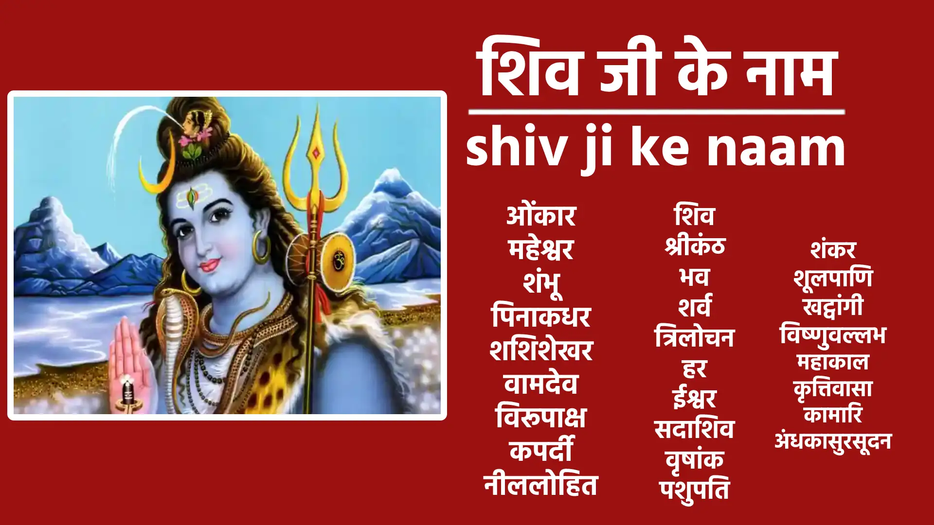 शिव। शंकर। महेश्वर। शम्भू। सुरसूदन। गंगाधर। ललाटाक्ष। महाकाल। पिनाकी। शशिशेखर। वामदेव। विरूपाक्ष। कपर्दी। नीललोहित। शूलपाणी। खटवांगी। विष्णुवल्लभ। शिपिविष्ट। अंबिकानाथ। श्रीकण्ठ। भक्तवत्सल। भव। शर्व। त्रिलोकेश। शितिकण्ठ। शिवाप्रिय। उग्र। कपाली। कामारी । कृपानिधि। भीम। परशुहस्त। मृगपाणी। जटाधर। कैलाशवासी कवची। कठोर। त्रिपुरांतक। वृषांक। वृषभारूढ़। भस्मोद्धूलितविग्रह। सामप्रिय। स्वरमयी। त्रयीमूर्ति। अनीश्वर। सर्वज्ञ। परमात्मा । सोमसूर्याग्निलोचन। हवि। यज्ञमय। सोम। पंचवक्त्र। सदाशिव। विश्वेश्वर। वीरभद्र। गणनाथ। प्रजापति। हिरण्यरेता। दुर्धुर्ष। गिरीश। गिरिश्वर। अनघ। भुजंगभूषण। भर्ग। भगवान्। प्रमथाधिप। मृत्युंजय। सूक्ष्मतनु। जगद्व्यापी। जगद्गुरू। व्योमकेश। महासेनजनक। चारुविक्रम। रूद्र। भूतपति। गिरिधन्वा। गिरिप्रिय। कृत्तिवासा। पुराराति। स्थाणु। अहिर्बुध्न्य। दिगम्बर। अष्टमूर्ति। अनेकात्मा। सात्त्विक। शुद्धविग्रह। शाश्वत। खण्डपरशु। अज। महादेव। देव। अव्यय हरि। पाशविमोचन। मृड। पशुपति। पूषदन्तभित्। अव्यग्र। दक्षाध्वरहर। हर। भगनेत्रभिद्। अव्यक्त। सहस्राक्ष। सहस्रपाद। अपवर्गप्रद। अनंत। तारक। परमेश्वर।