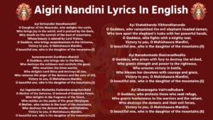 Aigiri Nandini Lyrics in English Ayi Girinandini Nanditamedinī O Daughter of the Mountain, who delights the earth, Who brings joy to the world, and is praised by the Gods, Who dwells on the summit of the best of mountains, Whose beauty is adored by Lord Vishnu, O Goddess, who brings auspiciousness to the Universe, Victory to you, O Mahishasura Mardini, O beautiful one, who is the daughter of the mountains.(1) Suravaravarsini Durdhara-dharsini O Goddess, who brings rain to the Devas, Who destroys the evildoers and comforts the good, Who nourishes the three worlds, Who delights Lord Shiva and destroys all sins, Who removes the anger of the demons and the sons of Diti, Victory to you, O Mahishasura Mardini, O beautiful one, who is the daughter of the mountains.(2) Ayi Jagadamba Madamba Kadambavanapriyavāsini O Mother of the Universe, O beloved of Kadamba Forest, Who delights in the fragrance of the forest, Who resides on the peaks of the great Himalayas, O Mother, who resides in the heart of the mountains, Who destroys the demons Madhu and Kaitabha, Victory to you, O Mahishasura Mardini, O beautiful one, who is the daughter of the mountains.(3) Ayi Shatakhanda Vikhanditarunda O Goddess, who vanquished the evil elephant-headed demon, Who tore apart the elephant’s tusks with her powerful hands, O Goddess, who fights with a mighty roar, Victory to you, O Mahishasura Mardini, O beautiful one, who is the daughter of the mountains.(4) Ayi Ranadurmada Shatravadhodita O Goddess, who arises with fury to destroy the wicked, Who grants strength and power to the righteous, Who ensures victory in battle, Who blesses her devotees with courage and grace, Victory to you, O Mahishasura Mardini, O beautiful one, who is the daughter of the mountains.(5) Ayi Sharanagata Vairivadhubara O Goddess, who protects those who seek refuge, Who grants fearlessness to the warriors and the valiant, Who destroys the demons and their evil forces, Victory to you, O Mahishasura Mardini, O beautiful one, who is the daughter of the mountains.(6) Ayi Nijahunkriti Maatranirakrit O Goddess, who dispels all obstacles and ignites the battle, Who grants protection with her fiery form, Who destroys the power of the demon Shumbha and Nishumbha, Victory to you, O Mahishasura Mardini, O beautiful one, who is the daughter of the mountains.(7) Dhanuranushanga Ranakshanasang O Goddess, who arms herself with the bow in the battlefield, Who strikes fear into the hearts of the demons, Who rides into battle with great might, Victory to you, O Mahishasura Mardini, O beautiful one, who is the daughter of the mountains.(8) Suralalana Tatadheyi Tatadheyi O Goddess, who dances and sings with grace, Who is accompanied by celestial nymphs, Whose dance captivates the hearts of the Gods, Victory to you, O Mahishasura Mardini, O beautiful one, who is the daughter of the mountains.(9) Jaya Jaya Japya Jayejayashabda O Goddess, whose praises are sung in every corner of the universe, Who is adored with the sound of tinkling anklets, Who captivates the hearts of the beings with her beauty and power, Victory to you, O Mahishasura Mardini, O beautiful one, who is the daughter of the mountains.(10) O Sumana, O Sumana, O Sumana, you who are adorned with beautiful and captivating radiance, Surrounded by night, yet radiant with brilliance, O Goddess, who is worshipped by both gods and demons. You are the ruler of the bees, whose movements are charming, Hail, Hail to you, O Mahishasura Mardini, the beautiful daughter of the mountain! (11) You engage in great battles, your strength and valor unmatched, Your glory spreads far and wide, adorned with divine fragrances. You are the one who removes all obstacles and brings prosperity to all, Hail, Hail to you, O Mahishasura Mardini, the beautiful daughter of the mountain! (12) Your fragrance, like that of a lotus, attracts all beings, Your divine beauty captivates the universe, O Goddess! You are the consort of Lord Vishnu, the Supreme Being who nourishes and protects all, Hail, Hail to you, O Mahishasura Mardini, the beautiful daughter of the mountain! (13) Your golden crown and glowing form shine in every direction, Your lotus-like hands possess the power to conquer all. You destroy the pride of your enemies and bestow prosperity on your devotees, Hail, Hail to you, O Mahishasura Mardini, the beautiful daughter of the mountain! (14) Your conch resonates with power, and your presence is full of grace and joy, You are the destroyer of all sins, and the protector of your devotees, O Goddess! Your devotees experience your divine presence, bringing them peace, joy, and prosperity, Hail, Hail to you, O Mahishasura Mardini, the beautiful daughter of the mountain! (15) Adorned in clothes of various colors, your beauty is unmatched, You are the supreme force that destroys the pride of the mighty. Your actions are like the sun’s rays, illuminating the path for all beings, Hail, Hail to you, O Mahishasura Mardini, the beautiful daughter of the mountain! (16) You are the one who grants immense power, victory, and success, You guide the devotees towards righteousness and self-realization. Your presence is the ultimate source of bliss, transcending the three worlds, Hail, Hail to you, O Mahishasura Mardini, the beautiful daughter of the mountain! (17) The one who offers praises at your feet will be blessed with divine grace, How can anyone not be blessed by you, the embodiment of grace and kindness? You are the one who resides in the hearts of your devotees and bestows liberation upon them, Hail, Hail to you, O Mahishasura Mardini, the beautiful daughter of the mountain! (18) You purify the three worlds and bless the righteous, Your name is a sacred mantra that brings peace and joy to all who chant it. You are the embodiment of grace, and your devotees will never suffer, Hail, Hail to you, O Mahishasura Mardini, the beautiful daughter of the mountain! (19) Your face, radiant like the full moon, reflects the beauty of the universe, You are the embodiment of compassion, always ready to guide your devotees. May your grace always be with me, as I worship you with sincerity, Hail, Hail to you, O Mahishasura Mardini, the beautiful daughter of the mountain! (20) O compassionate one, you protect the helpless and destitute, You are the mother of the world, providing refuge to all who seek it. May your mercy shower upon me, as you bless all sincere devotees, Hail, Hail to you, O Mahishasura Mardini, the beautiful daughter of the mountain! (21)