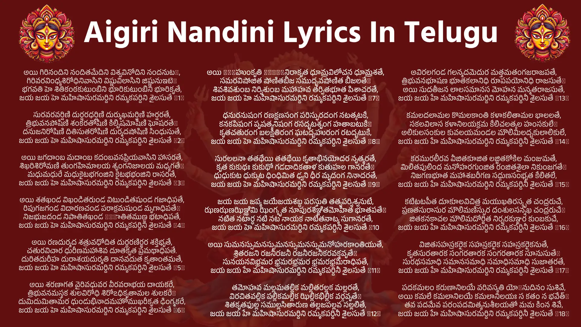 Aigiri Nandini Lyrics In Telugu అయి గిరినందిని నందితమేదిని విశ్వవినోదిని నందనుటે, గిరివరవింధ్యశిరోధినివాసిని విష్ణువిలాసిని జిష్ణునుఇటె॥ భగవతి హె శితికంఠకుటుంబిని భూరికుటుంబిని భూరికృతే, జయ జయ హె మహిషాసురమర్దిని రమ్యకపర్దిని శైలసుతే ॥1॥ సురవరవర్షిణి దుర్ధరధర్షిణి దుర్ముఖమర్షిణి హర్షరతే, త్రిభువనపోషిణి శంకరతోషిణి కిల్బిషమోషిణి ఘోషరతే॥ దనుజనిరోషిణి దితిసుతరోషిణి దుర్మదషోషిణి సింధుసుతే, జయ జయ హె మహిషాసురమర్దిని రమ్యకపర్దిని శైలసుతే ॥2॥ అయి జగదాంబ మదాంబ కదంబవనప్రియవాసిని హాసరతే, శిఖరిశిరోమణి తుంగహిమాలయ శృంగనిజాలయ మధ్యగతే॥ మధుమధురే మధుకైటభగంజిని కైటభభంజిని రాసరతే, జయ జయ హె మహిషాసురమర్దిని రమ్యకపర్దిని శైలసుతే ॥3॥ అయి శతఖండ విఖండితరుండ విటుండితషుండ గజాధిపతే, రిపుగజగండ విదారణచండ పరాక్రమషుండ మృగాధిపతే॥ నిజభుజదండ నిపాతితఖండ विपాతితముణ్డ భటాధిపతే, జయ జయ హె మహిషాసురమర్దిని రమ్యకపర్దిని శైలసుతే ॥4॥ అయి రణదుర్మద శత్రువధోదిత దుర్ధరణిర్జర శక్తిభృతే, చతురవిచార ధురీణమహాశివ దూతకృత ప్రమథాధిపతే. దురితదురీహ దురాశయదుర్మతి దానవదుత కృతాంతమతే, జయ జయ హె మహిషాసురమర్దిని రమ్యకపర్దిని శైలసుతే ॥5॥ అయి శరణాగత వైరివధువర వీరవరాభయ దాయకరే, త్రిభువనమస్తక శులవిరోధి శిరోఽధికృతామల శులకరే॥ దుమిదుమితామర ధుండుభినాదమహోముఖరీకృత ఢింగ్మకరే, జయ జయ హె మహిషాసురమర్దిని రమ్యకపర్దిని శైలసుతే ॥6॥ అయి निजహుంకృతి मात्रనిరాకృత ధూమ్రవిలోచన ధూమ్రశతే, సమరవిషోజిత షోణితబీజ సముద్భవషోణిత బీజలతే॥ శివశివశుంబ నిర్విశుంబ మహాహవ తర్పితభూత పిశాచరతే, జయ జయ హె మహిషాసురమర్దిని రమ్యకపర్దిని శైలసుతే ॥7॥ ధనురనుషంగ రణక్షణసంగ పరిస్ఫురదంగ నటత్కటకే, కనకపిషంగ పృషత్కనిషంగ రసద్భటశృంగ హతాబటుకే॥ కృతచతురంగ బలక్షితిరంగ ఘటద్బహురంగ రటద్బటుకే, జయ జయ హె మహిషాసురమర్దిని రమ్యకపర్దిని శైలసుతే ॥8॥ సురలలనా తతథేయి తతథేయి కృతాభినయోదర నృత్యరతే, కృత కుకుథః కుకుథో గడదాదికతాళ కుతుహల గానరతే॥ ధుధుకుట ధుక్కుట ధింధిమిత ఢ్వని ధీర మృదంగ నినాదరతే, జయ జయ హె మహిషాసురమర్దిని రమ్యకపర్దిని శైలసుతే ॥9॥ జయ జయ జప్య జయేజయశబ్ద పరస్తుతి తత్వపర్విశ్వనుటే, ఝణఝణఝిఞ్ఝిమి ఝింగ్కృత నూపురశిఞ్జితమోహిత భూతపతే॥ నటిత నటార్ధ నటి నట నాయక నాటితనాట్య సుగానరతే, జయ జయ హె మహిషాసురమర్దిని రమ్యకపర్దిని శైలసుతే ॥10 అయి సుమనస్సుమనస్సుమనస్సుమనస్సుమనోహరకాంతియుతే, శ్రితరజని రజనీరజనీ రజనీరజనీకరవక్త్రవృతే॥ సునయనవిభ్రమర భ్రమరభ్రమర భ్రమరభ్రమరాధిపతే, జయ జయ హే మహిషాసురమర్దిని రమ్యకపర్దినీ శైలసుతే ॥11॥ తమోహవ మల్లమతల్లిక మల్లితరల్లక మల్లరతే, విరచితవల్లిక పల్లికమల్లిక ఝిల్లికభిల్లిక వర్గవృతే॥ శితకృతఫుల్ల సముల్లసితారుణ తల్లజపల్లవ సల్లలితే, జయ జయ హే మహిషాసురమర్దిని రమ్యకపర్దినీ శైలసుతే ॥12॥ అవిరలగండ గలన్మదమెదుర మత్తమతంగజరాజపతే, త్రిభువనభూషణ భూతకలానిధి రూపపయోనిధి రాజసుతే॥ అయి సుదతీజన లాలసమానస మోహన మన్మతరాజసుతే, జయ జయ హే మహిషాసురమర్దిని రమ్యకపర్దినీ శైలసుతే ॥13॥ కమలదలామల కొమలకాంతి కళాకలితామల భాలలతే, సకలవిలాస కళానిలయక్రమ కేలిచలత్కల హంసకులే॥ అలికులసంకుల కువలయమండల మౌలిమిలద్బకులాలికులే, జయ జయ హే మహిషాసురమర్దిని రమ్యకపర్దినీ శైలసుతే ॥14॥ కరమురలీరవ వీజితకూజిత లజ్జితకోకిల మంజుమతే, మిలితపులింద మనోహరగుంజిత రంజితశైలా నికుంజగతే॥ నిజగణభూత మహాశబరీగణ సద్గుణసంభృత కేలితలే, జయ జయ హే మహిషాసురమర్దిని రమ్యకపర్దినీ శైలసుతే ॥15॥ కటిటటపీత దూకూలవిచిత్ర మయుఖతిరస్కృత చంద్రరుచే, ప్రణతసురాసుర మౌలిమణిస్ఫుర దంశులసన్నఖ చంద్రరుచే॥ జితకనకాచల మౌలిమదోర్జిత నిర్భరకుఞ్జర కుంబకుచే, జయ జయ హే మహిషాసురమర్దిని రమ్యకపర్దినీ శైలసుతే ॥16॥ విజితసహస్రకరైక సహస్రకరైక సహస్రకరైకనుతే, కృతసురతారక సంగరతారక సంగరతారక సూనుసుతే॥ సురథసమాధి సమానసమాధి సమాధిసమాధి సుజాతరతే, జయ జయ హే మహిషాసురమర్దిని రమ్యకపర్దినీ శైలసుతే ॥17॥ పదకమలం కరుణానిలయే వరివస్యతి యోऽనుదినం సుశివే, అయి కమలే కమలానిలయే కమలానిలయః స కతం న భవేత్॥ తవ పదమేవ పరంపదమిత్యనుశీలయతో మమ కింన శివే, జయ జయ హే మహిషాసురమర్దిని రమ్యకపర్దినీ శైలసుతే ॥18॥ కనకల సత్కలసిన్ధుజలైరనుషిఞ్చతి తేగుణరంగభువమ్, భజతి స కింన శచీకుచకుమ్భ తటీపరిరంభసుఖానుభవమ్॥ తవ చరణం శరణం కరవాణి నతామరవాణి నివాసి శివమ్, జయ జయ హే మహిషాసురమర్దిని రమ్యకపర్దినీ శైలసుతే ॥19॥ తవ विमలేండుకుళం వదనేందుమలం సకలం నను కూలయతే, కిము పురుహూతపురీండు ముఖీ సుముఖీభిరసౌ విముఖీక్రియతే॥ మమ తు మతం శివనామధనే భవతీ కృపయా కిముత్ క్రియతే, జయ జయ హే మహిషాసురమర్దిని రమ్యకపర్దినీ శైలసుతే ॥20॥ అయి మయి దీనదయాలుతయా కృపయైవ త్వయా భవితవ్యముమే, అయి జగతో జననీ కృపయాసి యథాసి తదానుమితాసి రతే॥ యదుచితమత్ర భవత్యురరీకురుతాదురుతాపమపాకురుతే, జయ జయ హే మహిషాసురమర్దిని రమ్యకపర్దినీ శైలసుతే ॥21॥