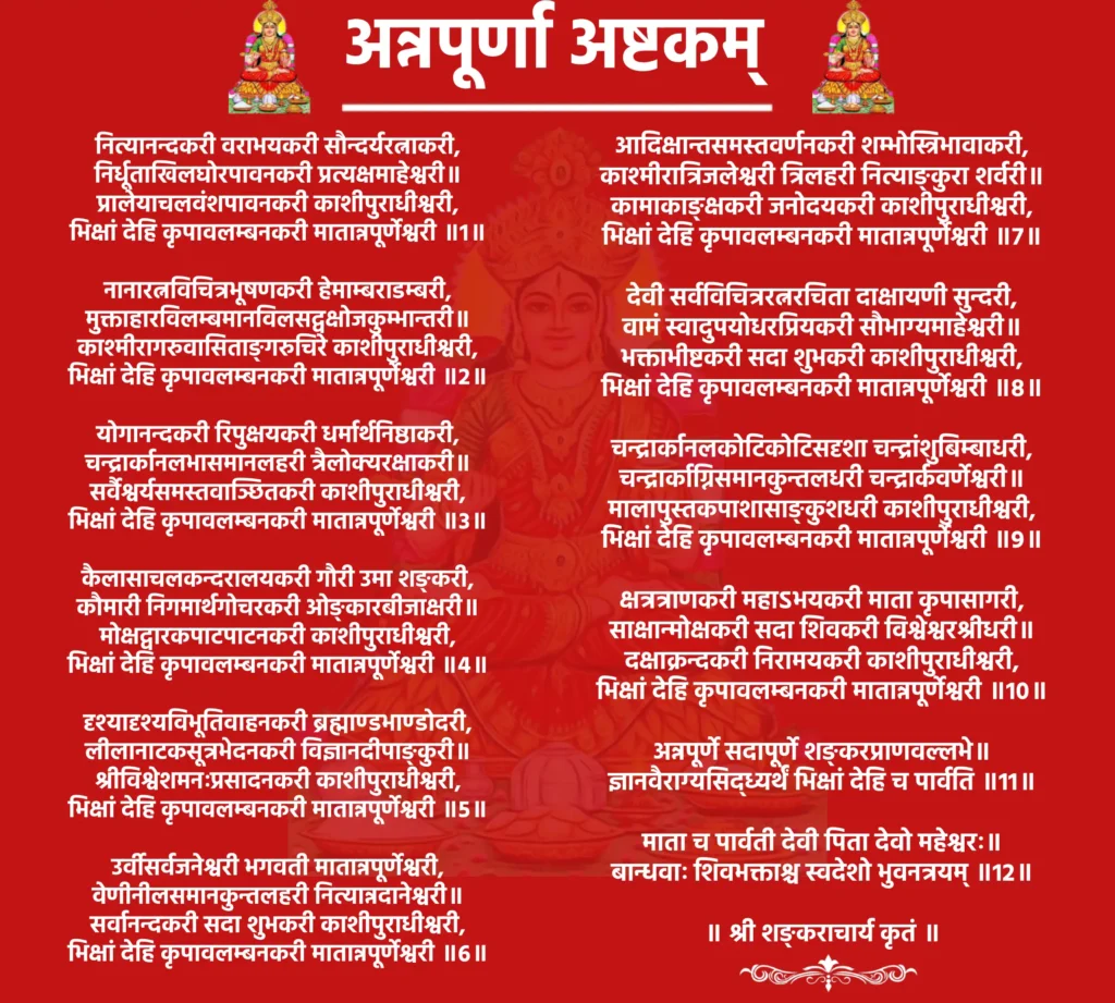 Annapurna Ashtakam Lyrics

नित्यानन्दकरी वराभयकरी सौन्दर्यरत्नाकरी,
निर्धूताखिलघोरपावनकरी प्रत्यक्षमाहेश्वरी॥
प्रालेयाचलवंशपावनकरी काशीपुराधीश्वरी,
भिक्षां देहि कृपावलम्बनकरी मातान्नपूर्णेश्वरी ॥1॥

नानारत्नविचित्रभूषणकरी हेमाम्बराडम्बरी,
मुक्ताहारविलम्बमानविलसद्वक्षोजकुम्भान्तरी॥
काश्मीरागरुवासिताङ्गरुचिरे काशीपुराधीश्वरी,
भिक्षां देहि कृपावलम्बनकरी मातान्नपूर्णेश्वरी ॥2॥

योगानन्दकरी रिपुक्षयकरी धर्मार्थनिष्ठाकरी,
चन्द्रार्कानलभासमानलहरी त्रैलोक्यरक्षाकरी॥
सर्वैश्वर्यसमस्तवाञ्छितकरी काशीपुराधीश्वरी,
भिक्षां देहि कृपावलम्बनकरी मातान्नपूर्णेश्वरी ॥3॥

कैलासाचलकन्दरालयकरी गौरी उमा शङ्करी,
कौमारी निगमार्थगोचरकरी ओङ्कारबीजाक्षरी॥
मोक्षद्वारकपाटपाटनकरी काशीपुराधीश्वरी,
भिक्षां देहि कृपावलम्बनकरी मातान्नपूर्णेश्वरी ॥4॥

दृश्यादृश्यविभूतिवाहनकरी ब्रह्माण्डभाण्डोदरी,
लीलानाटकसूत्रभेदनकरी विज्ञानदीपाङ्कुरी॥
श्रीविश्वेशमनःप्रसादनकरी काशीपुराधीश्वरी,
भिक्षां देहि कृपावलम्बनकरी मातान्नपूर्णेश्वरी ॥5॥

उर्वीसर्वजनेश्वरी भगवती मातान्नपूर्णेश्वरी,
वेणीनीलसमानकुन्तलहरी नित्यान्नदानेश्वरी॥
सर्वानन्दकरी सदा शुभकरी काशीपुराधीश्वरी,
भिक्षां देहि कृपावलम्बनकरी मातान्नपूर्णेश्वरी ॥6॥

आदिक्षान्तसमस्तवर्णनकरी शम्भोस्त्रिभावाकरी,
काश्मीरात्रिजलेश्वरी त्रिलहरी नित्याङ्कुरा शर्वरी॥
कामाकाङ्क्षकरी जनोदयकरी काशीपुराधीश्वरी,
भिक्षां देहि कृपावलम्बनकरी मातान्नपूर्णेश्वरी ॥7॥

देवी सर्वविचित्ररत्नरचिता दाक्षायणी सुन्दरी,
वामं स्वादुपयोधरप्रियकरी सौभाग्यमाहेश्वरी॥
भक्ताभीष्टकरी सदा शुभकरी काशीपुराधीश्वरी,
भिक्षां देहि कृपावलम्बनकरी मातान्नपूर्णेश्वरी ॥8॥

चन्द्रार्कानलकोटिकोटिसदृशा चन्द्रांशुबिम्बाधरी,
चन्द्रार्काग्निसमानकुन्तलधरी चन्द्रार्कवर्णेश्वरी॥
मालापुस्तकपाशासाङ्कुशधरी काशीपुराधीश्वरी,
भिक्षां देहि कृपावलम्बनकरी मातान्नपूर्णेश्वरी ॥9॥

क्षत्रत्राणकरी महाऽभयकरी माता कृपासागरी,
साक्षान्मोक्षकरी सदा शिवकरी विश्वेश्वरश्रीधरी॥
दक्षाक्रन्दकरी निरामयकरी काशीपुराधीश्वरी,
भिक्षां देहि कृपावलम्बनकरी मातान्नपूर्णेश्वरी ॥10॥

अन्नपूर्णे सदापूर्णे शङ्करप्राणवल्लभे॥
ज्ञानवैराग्यसिद्ध्यर्थं भिक्षां देहि च पार्वति ॥11॥

माता च पार्वती देवी पिता देवो महेश्वरः॥
बान्धवाः शिवभक्ताश्च स्वदेशो भुवनत्रयम् ॥12॥

॥ श्री शङ्कराचार्य कृतं ॥
