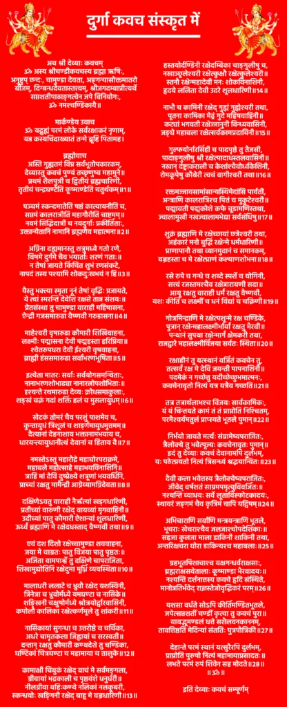 दुर्गा कवच संस्कृत में | Durga Kavach In Sanskrit : माँ दुर्गा का शक्तिशाली सुरक्षा कवच 1 Durga Kavach In Sanskritअथ श्री देव्याः कवचम्ॐ अस्य श्रीचण्डीकवचस्य ब्रह्मा ऋषिः, अनुष्टुप् छन्दः,
चामुण्डा देवता, अङ्गन्यासोक्तमातरो बीजम्, दिग्बन्धदेवतास्तत्त्वम्,
श्रीजगदम्बाप्रीत्यर्थे सप्तशतीपाठाङ्गत्वेन जपे विनियोगः,
ॐ नमश्चण्डिकायै॥मार्कण्डेय उवाचॐ यद्गुह्यं परमं लोके सर्वरक्षाकरं नृणाम्,
यन्न कस्यचिदाख्यातं तन्मे ब्रूहि पितामह।ब्रह्मोवाचअस्ति गुह्यतमं विप्र सर्वभूतोपकारकम्,
देव्यास्तु कवचं पुण्यं तच्छृणुष्व महामुने॥
प्रथमं शैलपुत्री च द्वितीयं ब्रह्मचारिणी,
तृतीयं चन्द्रघण्टेति कूष्माण्डेति चतुर्थकम्॥1॥पञ्चमं स्कन्दमातेति षष्ठं कात्यायनीति च,
सप्तमं कालरात्रीति महागौरीति चाष्टमम्॥
नवमं सिद्धिदात्री च नवदुर्गाः प्रकीर्तिताः,
उक्तान्येतानि नामानि ब्रह्मणैव महात्मना॥2॥अग्निना दह्यमानस्तु शत्रुमध्ये गतो रणे,
विषमे दुर्गमे चैव भयार्ताः शरणं गताः॥
न तेषां जायते किंचित शुभं रणसंकटे,
नापदं तस्य पश्यामि शोकदुःखभयं न हि॥3॥यैस्तु भक्त्या स्मृता नूनं तेषां वृद्धिः प्रजायते,
ये त्वां स्मरन्ति देवेशि रक्षसे तान्न संशयः॥
प्रेतसंस्था तु चामुण्डा वाराही महिषासना,
ऐन्द्री गजसमारुढा वैष्णवी गरुडासना॥4॥माहेश्वरी वृषारुढा कौमारी शिखिवाहना,
लक्ष्मीः पद्मासना देवी पद्महस्ता हरिप्रिया॥
श्वेतरुपधरा देवी ईश्वरी वृषवाहना,
ब्राह्मी हंससमारुढा सर्वाभरणभूषिता॥5॥इत्येता मातरः सर्वाः सर्वयोगसमन्विताः,
नानाभरणशोभाढ्या नानारत्नोपशोभिताः॥
दृश्यन्ते रथमारुढा देव्यः क्रोधसमाकुलाः,
शङ्खं चक्रं गदां शक्तिं हलं च मुसलायुधम्॥6॥खेटकं तोमरं चैव परशुं पाशमेव च,
कुन्तायुधं त्रिशूलं च शार्ङ्गमायुधमुत्तमम्॥
दैत्यानां देहनाशाय भक्तानामभयाय च,
धारयन्त्यायुधानीत्थं देवानां च हिताय वै॥7॥नमस्तेऽस्तु महारौद्रे महाघोरपराक्रमे,
महाबले महोत्साहे महाभयविनाशिनि॥
त्राहि मां देवि दुष्प्रेक्ष्ये शत्रूणां भयवर्धिनि,
प्राच्यां रक्षतु मामैन्द्री आग्नेय्यामग्निदेवता॥8॥दक्षिणेऽवतु वाराही नैर्ऋत्यां खड्गधारिणी,
प्रतीच्यां वारुणी रक्षेद् वायव्यां मृगवाहिनी॥
उदीच्यां पातु कौमारी ऐशान्यां शूलधारिणी,
ऊर्ध्वं ब्रह्माणि मे रक्षेदधस्ताद् वैष्णवी तथा॥9॥एवं दश दिशो रक्षेच्चामुण्डा शववाहना,
जया मे चाग्रतः पातु विजया पातु पृष्ठतः॥
अजिता वामपार्श्वे तु दक्षिणे चापराजिता,
शिखामुद्योतिनि रक्षेदुमा मूर्ध्नि व्यवस्थिता॥10॥मालाधरी ललाटे च भ्रुवौ रक्षेद् यशस्विनी,
त्रिनेत्रा च भ्रुवोर्मध्ये यमघण्टा च नासिके॥
शङ्खिनी चक्षुषोर्मध्ये श्रोत्रयोर्द्वारवासिनी,
कपोलौ कालिका रक्षेत्कर्णमूले तु शांकरी॥11॥नासिकायां सुगन्धा च उत्तरोष्ठे च चर्चिका,
अधरे चामृतकला जिह्वायां च सरस्वती॥
दन्तान् रक्षतु कौमारी कण्ठदेशे तु चण्डिका,
घण्टिकां चित्रघण्टा च महामाया च तालुके॥12॥कामाक्षी चिबुकं रक्षेद् वाचं मे सर्वमङ्गला,
ग्रीवायां भद्रकाली च पृष्ठवंशे धनुर्धरी॥
नीलग्रीवा बहिःकण्ठे नलिकां नलकूबरी,
स्कन्धयोः खङ्गिनी रक्षेद् बाहू मे वज्रधारिणी॥13॥हस्तयोर्दण्डिनी रक्षेदम्बिका चाङ्गुलीषु च,
नखाञ्छूलेश्वरी रक्षेत्कुक्षौ रक्षेत्कुलेश्वरी॥
स्तनौ रक्षेन्महादेवी मनः शोकविनाशिनी,
हृदये ललिता देवी उदरे शूलधारिणी॥14॥नाभौ च कामिनी रक्षेद् गुह्यं गुह्येश्वरी तथा,
पूतना कामिका मेढ्रं गुदे महिषवाहिनी॥
कट्यां भगवती रक्षेज्जानुनी विन्ध्यवासिनी,
जङ्घे महाबला रक्षेत्सर्वकामप्रदायिनी॥15॥गुल्फयोर्नारसिंही च पादपृष्ठे तु तैजसी,
पादाङ्गुलीषु श्री रक्षेत्पादाधस्तलवासिनी॥
नखान् दंष्ट्राकराली च केशांश्चैवोर्ध्वकेशिनी,
रोमकूपेषु कौबेरी त्वचं वागीश्वरी तथा॥16॥रक्तमज्जावसामांसान्यस्थिमेदांसि पार्वती,
अन्त्राणि कालरात्रिश्च पित्तं च मुकुटेश्वरी॥
पद्मावती पद्मकोशे कफे चूडामणिस्तथा,
ज्वालामुखी नखज्वालामभेद्या सर्वसंधिषु॥17॥शुक्रं ब्रह्माणि मे रक्षेच्छायां छत्रेश्वरी तथा,
अहंकारं मनो बुद्धिं रक्षेन्मे धर्मधारिणी॥
प्राणापानौ तथा व्यानमुदानं च समानकम्,
वज्रहस्ता च मे रक्षेत्प्राणं कल्याणशोभना॥18॥रसे रुपे च गन्धे च शब्दे स्पर्शे च योगिनी,
सत्त्वं रजस्तमश्चैव रक्षेन्नारायणी सदा॥
आयू रक्षतु वाराही धर्मं रक्षतु वैष्णवी,
यशः कीर्तिं च लक्ष्मीं च धनं विद्यां च चक्रिणी॥19॥गोत्रमिन्द्राणि मे रक्षेत्पशून्मे रक्ष चण्डिके,
पुत्रान् रक्षेन्महालक्ष्मीर्भार्यां रक्षतु भैरवी॥
पन्थानं सुपथा रक्षेन्मार्गं क्षेमकरी तथा,
राजद्वारे महालक्ष्मीर्विजया सर्वतः स्थिता॥20॥रक्षाहीनं तु यत्स्थानं वर्जितं कवचेन तु,
तत्सर्वं रक्ष मे देवि जयन्ती पापनाशिनी॥
पदमेकं न गच्छेत्तु यदीच्छेच्छुभमात्मनः,
कवचेनावृतो नित्यं यत्र यत्रैव गच्छति॥21॥तत्र तत्रार्थलाभश्च विजयः सार्वकामिकः,
यं यं चिन्तयते कामं तं तं प्राप्नोति निश्चितम्,
परमैश्वर्यमतुलं प्राप्स्यते भूतले पुमान्॥22॥निर्भयो जायते मर्त्यः संग्रामेष्वपराजितः,
त्रैलोक्ये तु भवेत्पूज्यः कवचेनावृतः पुमान्॥
इदं तु देव्याः कवचं देवानामपि दुर्लभम्,
यः पठेत्प्रयतो नित्यं त्रिसन्ध्यं श्रद्धयान्वितः॥23॥दैवी कला भवेत्तस्य त्रैलोक्येष्वपराजितः,
जीवेद् वर्षशतं साग्रमपमृत्युविवर्जितः॥
नश्यन्ति व्याधयः सर्वे लूताविस्फोटकादयः,
स्थावरं जङ्गमं चैव कृत्रिमं चापि यद्विषम्॥24॥अभिचाराणि सर्वाणि मन्त्रयन्त्राणि भूतले,
भूचराः खेचराश्चैव जलजाश्चोपदेशिकाः॥
सहजा कुलजा माला डाकिनी शाकिनी तथा,
अन्तरिक्षचरा घोरा डाकिन्यश्च महाबलाः॥25॥ग्रहभूतपिशाचाश्च यक्षगन्धर्वराक्षसाः,
ब्रह्मराक्षसवेतालाः कूष्माण्डा भैरवादयः॥
नश्यन्ति दर्शनात्तस्य कवचे हृदि संस्थिते,
मानोन्नतिर्भवेद् राज्ञस्तेजोवृद्धिकरं परम्॥26॥यशसा वर्धते सोऽपि कीर्तिमण्डितभूतले,
जपेत्सप्तशतीं चण्डीं कृत्वा तु कवचं पुरा॥
यावद्भूमण्डलं धत्ते सशैलवनकाननम्,
तावत्तिष्ठति मेदिन्यां संततिः पुत्रपौत्रिकी॥27॥देहान्ते परमं स्थानं यत्सुरैरपि दुर्लभम्,
प्राप्नोति पुरुषो नित्यं महामायाप्रसादतः॥
लभते परमं रुपं शिवेन सह मोदते॥28॥
॥ॐ॥इति देव्याः कवचं सम्पूर्णम्
