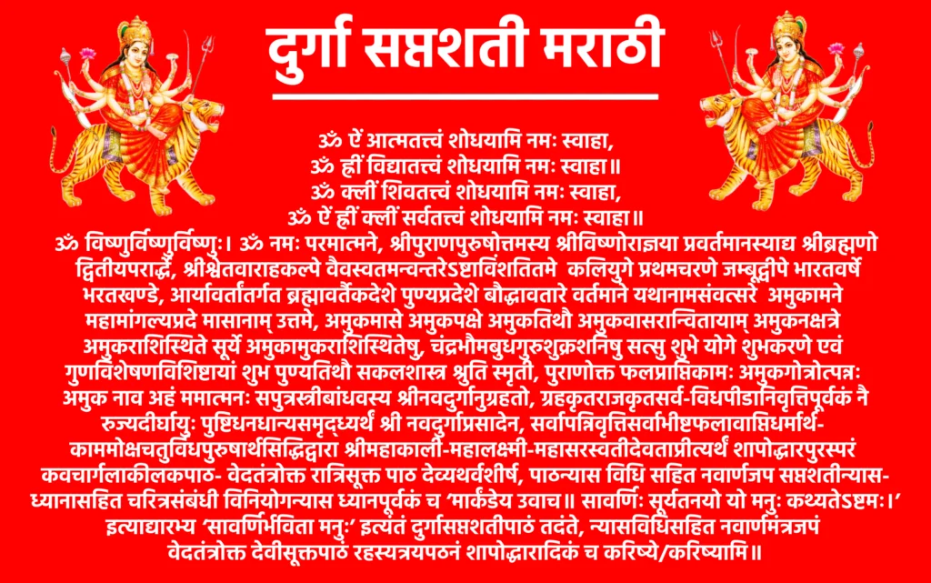 Durga Saptashati Marathi

ॐ ऐं आत्मतत्त्वं शोधयामि नमः स्वाहा,
ॐ ह्रीं विद्यातत्त्वं शोधयामि नमः स्वाहा॥
ॐ क्लीं शिवतत्त्वं शोधयामि नमः स्वाहा,
ॐ ऐं ह्रीं क्लीं सर्वतत्त्वं शोधयामि नमः स्वाहा॥

ॐ विष्णुर्विष्णुर्विष्णुः। ॐ नमः परमात्मने, श्रीपुराणपुरुषोत्तमस्य श्रीविष्णोराज्ञया प्रवर्तमानस्याद्य श्रीब्रह्मणो द्वितीयपरार्द्धे, श्रीश्वेतवाराहकल्पे वैवस्वतमन्वन्तरेऽष्टाविंशतितमे कलियुगे प्रथमचरणे जम्बूद्वीपे भारतवर्षे भरतखण्डे, आर्यावर्तांतर्गत ब्रह्मावर्तैकदेशे पुण्यप्रदेशे बौद्धावतारे वर्तमाने यथानामसंवत्सरे अमुकामने महामांगल्यप्रदे मासानाम्‌ उत्तमे, अमुकमासे अमुकपक्षे अमुकतिथौ अमुकवासरान्वितायाम्‌ अमुकनक्षत्रे अमुकराशिस्थिते सूर्ये अमुकामुकराशिस्थितेषु, चंद्रभौमबुधगुरुशुक्रशनिषु सत्सु शुभे योगे शुभकरणे एवं गुणविशेषणविशिष्टायां शुभ पुण्यतिथौ सकलशास्त्र श्रुति स्मृती, पुराणोक्त फलप्राप्तिकामः अमुकगोत्रोत्पन्नः अमुक नाव अहं ममात्मनः सपुत्रस्त्रीबांधवस्य श्रीनवदुर्गानुग्रहतो, ग्रहकृतराजकृतसर्व-विधपीडानिवृत्तिपूर्वकं नैरुज्यदीर्घायुः पुष्टिधनधान्यसमृद्ध्यर्थं श्री नवदुर्गाप्रसादेन, सर्वापन्निवृत्तिसर्वाभीष्टफलावाप्तिधर्मार्थ- काममोक्षचतुर्विधपुरुषार्थसिद्धिद्वारा श्रीमहाकाली-महालक्ष्मी-महासरस्वतीदेवताप्रीत्यर्थं शापोद्धारपुरस्परं कवचार्गलाकीलकपाठ- वेदतंत्रोक्त रात्रिसूक्त पाठ देव्यथर्वशीर्ष, पाठन्यास विधि सहित नवार्णजप सप्तशतीन्यास-ध्यानासहित चरित्रसंबंधी विनियोगन्यास ध्यानपूर्वकं च ‘मार्कंडेय उवाच॥ सावर्णिः सूर्यतनयो यो मनुः कथ्यतेऽष्टमः।’ इत्याद्यारभ्य ‘सावर्णिर्भविता मनुः’ इत्यंतं दुर्गासप्तशतीपाठं तदंते, न्यासविधिसहित नवार्णमंत्रजपं वेदतंत्रोक्त देवीसूक्तपाठं रहस्यत्रयपठनं शापोद्धारादिकं च करिष्ये/करिष्यामि॥