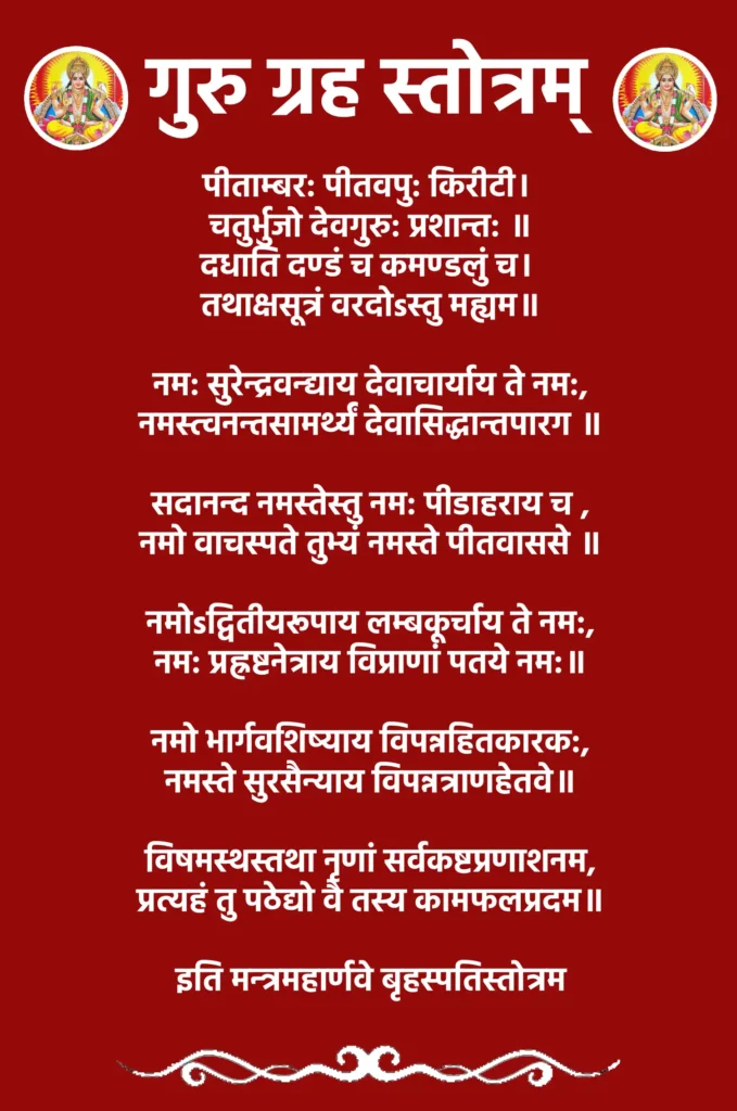 गुरु ग्रह स्तोत्रम् – ज्ञान, समृद्धि और सफलता का स्रोत 1 Guru Grah Stotramपीताम्बर: पीतवपु: किरीटी। चतुर्भुजो देवगुरु: प्रशान्त: ॥
दधाति दण्डं च कमण्डलुं च। तथाक्षसूत्रं वरदोsस्तु मह्यम॥नम: सुरेन्द्रवन्द्याय देवाचार्याय ते नम:,
नमस्त्वनन्तसामर्थ्यं देवासिद्धान्तपारग ॥सदानन्द नमस्तेस्तु नम: पीडाहराय च ,
नमो वाचस्पते तुभ्यं नमस्ते पीतवाससे ॥नमोsद्वितीयरूपाय लम्बकूर्चाय ते नम:,
नम: प्रह्रष्टनेत्राय विप्राणां पतये नम:॥नमो भार्गवशिष्याय विपन्नहितकारक:,
नमस्ते सुरसैन्याय विपन्नत्राणहेतवे॥विषमस्थस्तथा नृणां सर्वकष्टप्रणाशनम,
प्रत्यहं तु पठेद्यो वै तस्य कामफलप्रदम॥इति मन्त्रमहार्णवे बृहस्पतिस्तोत्रम