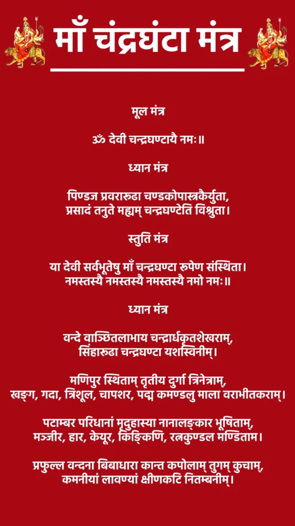 माँ चंद्रघंटा मंत्र: शक्ति और साहस की दिव्य साधना 1 Maa Chandraghanta Mantraमूल मंत्रॐ देवी चन्द्रघण्टायै नमः॥ध्यान मंत्रपिण्डज प्रवरारूढा चण्डकोपास्त्रकैर्युता,
प्रसादं तनुते मह्यम् चन्द्रघण्टेति विश्रुता।स्तुति मंत्रया देवी सर्वभूतेषु माँ चन्द्रघण्टा रूपेण संस्थिता।
नमस्तस्यै नमस्तस्यै नमस्तस्यै नमो नमः॥ध्यान मंत्रवन्दे वाञ्छितलाभाय चन्द्रार्धकृतशेखराम्,
सिंहारूढा चन्द्रघण्टा यशस्विनीम्।मणिपुर स्थिताम् तृतीय दुर्गा त्रिनेत्राम्,
खङ्ग, गदा, त्रिशूल, चापशर, पद्म कमण्डलु माला वराभीतकराम्।पटाम्बर परिधानां मृदुहास्या नानालङ्कार भूषिताम्,
मञ्जीर, हार, केयूर, किङ्किणि, रत्नकुण्डल मण्डिताम।प्रफुल्ल वन्दना बिबाधारा कान्त कपोलाम् तुगम् कुचाम्,
कमनीयां लावण्यां क्षीणकटि नितम्बनीम्।