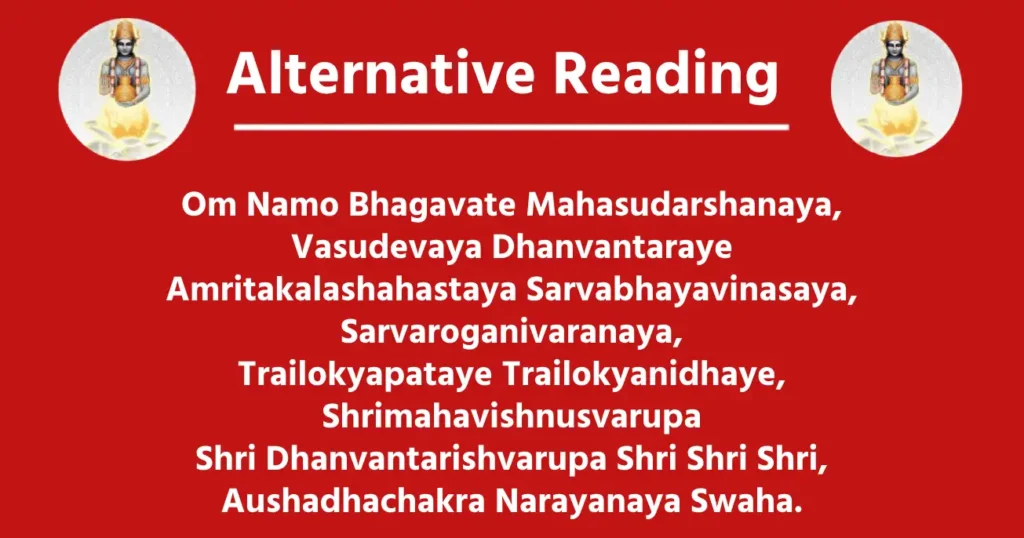 Alternative Reading

Om Namo Bhagavate Mahasudarshanaya,
Vasudevaya Dhanvantaraye
Amritakalashahastaya Sarvabhayavinasaya,
Sarvaroganivaranaya,
Trailokyapataye Trailokyanidhaye,
Shrimahavishnusvarupa
Shri Dhanvantarishvarupa Shri Shri Shri,
Aushadhachakra Narayanaya Swaha.