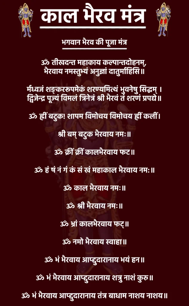 भगवान भैरव की पूजा मंत्र

ॐ तीखदन्त महाकाय कल्पान्तदोहनम्, 
भैरवाय नमस्तुभ्यं अनुज्ञां दातुर्माहिसि॥

र्मध्वजं शङ्कररूपमेकं शरण्यमित्थं भुवनेषु सिद्धम् ।
द्विजेन्द्र पूज्यं विमलं त्रिनेत्रं श्री भैरवं तं शरणं प्रपद्ये॥

ॐ ह्रीं बटुक! शापम विमोचय विमोचय ह्रीं कलीं।

श्री बम् बटुक भैरवाय नमः॥

ॐ क्रीं क्रीं कालभैरवाय फट॥

ॐ हं षं नं गं कं सं खं महाकाल भैरवाय नम:॥

ॐ काल भैरवाय नमः॥

ॐ श्री भैरवाय नमः॥

ॐ भ्रां कालभैरवाय फट्॥

ॐ नमो भैरवाय स्वाहा॥

ॐ भं भैरवाय आप्द्दुदारानाय भयं हन॥

ॐ भं भैरवाय आप्द्दुदारानाय शत्रु नाशं कुरु॥

ॐ भं भैरवाय आप्द्दुदारानाय तंत्र बाधाम नाशय नाशय॥